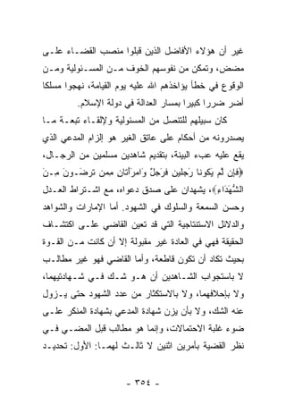 ‫ﻏﻴﺭ ﺃﻥ ﻫﺅﻻﺀ ﺍﻷﻓﺎﻀل ﺍﻟﺫﻴﻥ ﻗﺒﻠﻭﺍ ﻤﻨﺼﺏ ﺍﻟﻘﻀـﺎﺀ ﻋﻠـﻰ‬
‫ﻤﻀﺽ، ﻭﺘﻤﻜﻥ ﻤﻥ ﻨﻔﻭﺴﻬﻡ ﺍﻟﺨﻭﻑ ﻤـﻥ ﺍﻟﻤﺴـﺌﻭﻟﻴﺔ ﻭﻤـﻥ‬
‫ﺍﻟﻭﻗﻭﻉ ﻓﻲ ﺨﻁﺄ ﻴﺅﺍﺨﺫﻫﻡ ﺍﷲ ﻋﻠﻴﻪ ﻴﻭﻡ ﺍﻟﻘﻴﺎﻤﺔ، ﻨﻬﺠﻭﺍ ﻤﺴﻠﻜﺎ‬
 ‫ﹰ‬
         ‫ﺃﻀﺭ ﻀﺭﺭﺍ ﻜﺒﻴﺭﺍ ﺒﻤﺴﺎﺭ ﺍﻟﻌﺩﺍﻟﺔ ﻓﻲ ﺩﻭﻟﺔ ﺍﻹﺴﻼﻡ.‬
                                       ‫‪‬‬     ‫‪‬‬
‫ﻜﺎﻥ ﺴﺒﻴﻠﻬﻡ ﻟﻠﺘﻨﺼل ﻤﻥ ﺍﻟﻤﺴﺌﻭﻟﻴﺔ ﻭﻹﻟﻘـﺎﺀ ﺘﺒﻌـﺔ ﻤـﺎ‬
‫ﻴﺼﺩﺭﻭﻨﻪ ﻤﻥ ﺃﺤﻜﺎﻡ ﻋﻠﻰ ﻋﺎﺘﻕ ﺍﻟﻐﻴﺭ ﻫﻭ ﺇﻟﺯﺍﻡ ﺍﻟﻤﺩﻋﻲ ﺍﻟﺫﻱ‬
‫ﻴﻘﻊ ﻋﻠﻴﻪ ﻋﺏﺀ ﺍﻟﺒﻴﻨﺔ، ﺒﺘﻘﺩﻴﻡ ﺸﺎﻫﺩﻴﻥ ﻤﺴﻠﻤﻴﻥ ﻤﻥ ﺍﻟﺭﺠـﺎل،‬
‫‪‬ﻓ ِﻥ ﻟﻡ ﻴ ﹸﻭ ﹶﺎ َﺠﻠﻴ ِ ﻓﺭﺠل َﺍﻤﺭﺃ ﹶﺎﻥ ﻤ ‪‬ﻥ ﺘﺭ َـﻭﻥ ِـﻥ‬
‫ﹶﺈ ﱠ ‪َ ‬ﻜ ﻨ ﺭ ‪ ‬ﹶ ‪‬ﻥ ﹶ َ ‪ ٌ ‬ﻭ ‪ََ ‬ﺘ ِ ِﻤ ﹶ ‪‬ﻀ ‪ َ ‬ﻤ َ‬
‫ﺍﻟﺸﻬ َﺍﺀ‪ ،‬ﻴﺸﻬﺩﺍﻥ ﻋﻠﻰ ﺼﺩﻕ ﺩﻋﻭﺍﻩ، ﻤﻊ ﺍﺸـﺘﺭﺍﻁ ﺍﻟﻌـﺩل‬
                                          ‫ﱡ َﺩ ِ‬
‫ﻭﺤﺴﻥ ﺍﻟﺴﻤﻌﺔ ﻭﺍﻟﺴﻠﻭﻙ ﻓﻲ ﺍﻟﺸﻬﻭﺩ. ﺃﻤﺎ ﺍﻹﻤﺎﺭﺍﺕ ﻭﺍﻟﺸﻭﺍﻫﺩ‬
‫ﻭﺍﻟﺩﻻﺌل ﺍﻻﺴﺘﻨﺘﺎﺠﻴﺔ ﺍﻟﺘﻲ ﻗﺩ ﺘﻌﻴﻥ ﺍﻟﻘﺎﻀﻲ ﻋﻠـﻰ ﺍﻜﺘﺸـﺎﻑ‬
‫ﺍﻟﺤﻘﻴﻘﺔ ﻓﻬﻲ ﻓﻲ ﺍﻟﻌﺎﺩﺓ ﻏﻴﺭ ﻤﻘﺒﻭﻟﺔ ﺇﻻ ﺃﻥ ﻜﺎﻨﺕ ﻤـﻥ ﺍﻟﻘـﻭﺓ‬
‫ﺒﺤﻴﺙ ﺘﻜﺎﺩ ﺃﻥ ﺘﻜﻭﻥ ﻗﺎﻁﻌﺔ، ﻭﺃﻤﺎ ﺍﻟﻘﺎﻀﻲ ﻓﻬﻭ ﻏﻴﺭ ﻤﻁﺎﻟـﺏ‬
‫ﻻ ﺒﺎﺴﺘﺠﻭﺍﺏ ﺍﻟﺸـﺎﻫﺩﻴﻥ ﺃﻥ ﻫـﻭ ﺸـﻙ ﻓـﻲ ﺸـﻬﺎﺩﺘﻴﻬﻤﺎ،‬
‫ﻭﻻ ﺒﺈﺤﻼﻓﻬﻤﺎ، ﻭﻻ ﺒﺎﻻﺴﺘﻜﺜﺎﺭ ﻤﻥ ﻋﺩﺩ ﺍﻟﺸﻬﻭﺩ ﺤﺘﻰ ﻴـﺯﻭل‬
‫ﻋﻨﻪ ﺍﻟﺸﻙ، ﻭﻻ ﺒﺄﻥ ﻴﺯﻥ ﺸﻬﺎﺩﺓ ﺍﻟﻤﺩﻋﻲ ﺒﺸﻬﺎﺩﺓ ﺍﻟﻤﻨﻜﺭ ﻋﻠـﻰ‬
‫ﻀﻭﺀ ﻏﻠﺒﺔ ﺍﻻﺤﺘﻤﺎﻻﺕ، ﻭﺇﻨﻤﺎ ﻫﻭ ﻤﻁﺎﻟﺏ ﻗﺒل ﺍﻟﻤﻀـﻲ ﻓـﻲ‬
‫ﻨﻅﺭ ﺍﻟﻘﻀﻴﺔ ﺒﺄﻤﺭﻴﻥ ﺍﺜﻨﻴﻥ ﻻ ﺜﺎﻟـﺙ ﻟﻬﻤـﺎ: ﺍﻷﻭل: ﺘﺤﺩﻴـﺩ‬


                      ‫- ٤٥٣ -‬
 