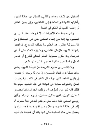 ‫ﺍﻟﻤﺴﺌﻭل ﻋﻥ ﺇﺜﺒﺎﺕ ﺩﻋﻭﺍﻩ، ﻭﺍﻟﺜﺎﻨﻲ: ﺍﻟﺘﺤﻘﻕ ﻤﻥ ﻋﺩﺍﻟﺔ ﺍﻟﺸﻬﻭﺩ‬
‫ﻭﺃﻫﻠﻴﺘﻬﻡ ﻟﻠﺸﻬﺎﺩﺓ ﻭﺍﻻﺴﺘﻤﺎﻉ ﺇﻟﻰ ﺍﻟﺸﺎﻫﺩﻴﻥ، ﻭﺇﻟﻰ ﻴﻤﻴﻥ ﺍﻟﻤﻨﻜﺭ‬
                     ‫ﺃﻭ ﺭﻓﻀﻪ ﺍﻟﻘﺴﻡ، ﺜﻡ ﺍﻟﺤﻜﻡ ﻓﻲ ﺍﻟﻨﻬﺎﻴﺔ.‬
‫ﻭﺘﺩل ﻁﺒﻴﻌﺔ ﻫﺫﻩ ﺍﻹﺠﺭﺍﺀﺍﺕ ﺩﻻﻟﺔ ﻭﺍﻀـﺤﺔ ﻋﻠـﻰ ﺃﻥ‬
‫ﺍﻟﻤﻘﺼﻭﺩ ﺒﻬﺎ ﺇﻨﻤﺎ ﻜﺎﻥ ﺇﻋﻔﺎﺀ ﺍﻟﻘﺎﻀﻲ ﻋﻠﻰ ﻗﺩﺭ ﺍﻟﻤﺴﺘﻁﺎﻉ ﻤﻥ‬
‫ﺃﻴﺔ ﻤﺴﺌﻭﻟﻴﺔ ﻤﺒﺎﺸﺭﺓ ﻋﻥ ﺍﻟﺤﻜﻡ ﺒﻤﺎ ﻴﺨﺎﻟﻑ ﺍﻟﺸـﺭﻉ. ﻓـﺎﻟﻴﻤﻴﻥ‬
‫ﻭﺸﻬﺎﺩﺓ ﺍﻟﺸﻬﻭﺩ ﻤﻠﺯﻤﺎﻥ ﻟﻠﻘﺎﻀﻲ، ﻭﻻ ﻴﻘﻭﻡ ﺍﻟﺤﻜﻡ ﻋﻠﻰ ﺃﺴﺎﺱ‬
‫ﻏﻴﺭﻫﻤﺎ، ﻭﺒﺫﺍ ﺘﻜﻭﻥ ﻤﺴﺌﻭﻟﻴﺔ ﺍﻟﺤﻜﻡ ﺍﻟﻤﻨﺎﻓﻲ ﻟﻠﺸﺭﻉ ﺃﻭ ﻏﻴـﺭ‬
         ‫ﺍﻟﻌﺎﺩل ﻭﺍﻗﻌﺔ ﻋﻠﻰ ﻋﺎﺘﻕ ﺍﻟﺨﺼﻭﻡ ﻭﺍﻟﺸﻬﻭﺩ ﻻ ﻋﻠﻴﻪ.‬
‫ﻭﻻ ﺸﻙ ﻓﻲ ﺃﻥ ﻤﻔﻬﻭﻡ ﺍﻟﺸﺭﻴﻌﺔ ﻋﻥ ﺸﻬﺎﺩﺓ ﺍﻟﺸﻬﻭﺩ ﻴﻌﻜﺱ‬
‫ﻤﻭﻗﻔﺎ ﻤﺜﺎﻟﻴﺎ ﻟﺩﻯ ﻓﻘﻬﺎﺀ ﺍﻟﻤﺴﻠﻤﻴﻥ، ﺇﺫﺍ ﻤﻥ ﺫﺍ ﺒﻭﺴﻌﻪ ﺃﻥ ﻴﻀﻤﻥ‬
                                             ‫‪‬‬      ‫ﹰ‬
‫ﺃﻥ ﻴﻜﻭﻥ ﺍﻟﺸﺎﻫﺩ ﺍﻟﺫﻱ ﻋﺭﻑ ﻗﺒل ﺍﻟﻨﻅﺭ ﻓﻲ ﺍﻟﻘﻀـﻴﺔ ﺒﻁﻴـﺏ‬
‫ﺍﻟﺨﻠﻕ ﻭﺍﻟﺴﻠﻭﻙ، ﺼﺎﺩﻗﺎ ﻓﻲ ﺸﻬﺎﺩﺘﻪ ﻓﻲ ﻫﺫﻩ ﺍﻟﻘﻀﻴﺔ ﺒﻌﻴﻨﻬـﺎ؟‬
                                  ‫ﹰ‬
‫ﻜﺫﻟﻙ ﻓﺈﻨﻪ ﻟﻴﺱ ﻤﻥ ﺍﻟﻤﺄﻟﻭﻑ ﺃﻥ ﺘﺭﺘﻜﺏ ﺍﻟﺠﺭﺍﺌﻡ ﺩﺍﺌﻤﺎ ﺒﺤﻀﻭﺭ‬
       ‫‪‬‬
‫ﺸﺎﻫﺩﻴﻥ ﺫﻜﺭﻴﻥ ﺒﺎﻟﻐﻴﻥ ﻋﺩﻟﻴﻥ ﻤﺴﻠﻤﻴﻥ، ﺃﻭ ﺭﺠـل ﻭﺍﻤـﺭﺃﺘﻴﻥ‬
‫ﻭﺒﻭﺴﻊ ﺍﻟﻤﺩﻋﻲ ﻋﻠﻴﻪ ﺩﺍﺌﻤﺎ ﻤﺘﻰ ﻟﻡ ﻴﻘﺩﻡ ﺍﻟﻤﺩﻋﻲ ﺒﻴﻨﺔ ﻤﻘﺒﻭﻟـﺔ،‬
                                  ‫‪‬‬
‫)ﻜﻤﺎ ﻓﻲ ﺤﺎﻟﺔ ﺍﺴﺘﺸﻬﺎﺩﻩ ﺭﺠﻼ ﻭﺍﻤـﺭﺃﺓ ﻭﺍﺤـﺩﺓ ﻓﺤﺴـﺏ( ﺃﻥ‬
                         ‫ﹰ‬
‫ﻴﺤﺼل ﻋﻠﻰ ﺤﻜﻡ ﻟﺼﺎﻟﺤﻪ ﻤﺘﻰ ﺸﻬﺩ ﺒﺎﷲ ﺃﻥ ﺨﺼﻤﻪ ﻜـﺎﺫﺏ،‬


                       ‫- ٥٥٣ -‬
 