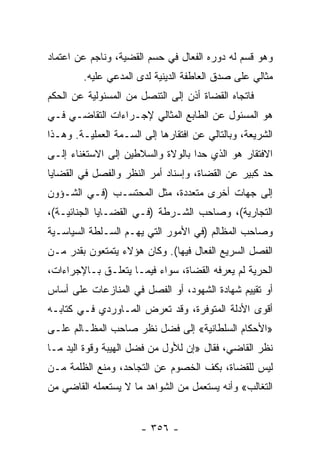 ‫ﻭﻫﻭ ﻗﺴﻡ ﻟﻪ ﺩﻭﺭﻩ ﺍﻟﻔﻌﺎل ﻓﻲ ﺤﺴﻡ ﺍﻟﻘﻀﻴﺔ، ﻭﻨﺎﺠﻡ ﻋﻥ ﺍﻋﺘﻤﺎﺩ‬
        ‫ﻤﺜﺎﻟﻲ ﻋﻠﻰ ﺼﺩﻕ ﺍﻟﻌﺎﻁﻔﺔ ﺍﻟﺩﻴﻨﻴﺔ ﻟﺩﻯ ﺍﻟﻤﺩﻋﻲ ﻋﻠﻴﻪ.‬
‫ﻓﺎﺘﺠﺎﻩ ﺍﻟﻘﻀﺎﺓ ﺃﺫﻥ ﺇﻟﻰ ﺍﻟﺘﻨﺼل ﻤﻥ ﺍﻟﻤﺴﺌﻭﻟﻴﺔ ﻋﻥ ﺍﻟﺤﻜﻡ‬
‫ﻫﻭ ﺍﻟﻤﺴﺌﻭل ﻋﻥ ﺍﻟﻁﺎﺒﻊ ﺍﻟﻤﺜﺎﻟﻲ ﻹﺠـﺭﺍﺀﺍﺕ ﺍﻟﺘﻘﺎﻀـﻲ ﻓـﻲ‬
‫ﺍﻟﺸﺭﻴﻌﺔ، ﻭﺒﺎﻟﺘﺎﻟﻲ ﻋﻥ ﺍﻓﺘﻘﺎﺭﻫﺎ ﺇﻟﻰ ﺍﻟﺴـﻤﺔ ﺍﻟﻌﻤﻠﻴـﺔ. ﻭﻫـﺫﺍ‬
‫ﺍﻻﻓﺘﻘﺎﺭ ﻫﻭ ﺍﻟﺫﻱ ﺤﺩﺍ ﺒﺎﻟﻭﻻﺓ ﻭﺍﻟﺴﻼﻁﻴﻥ ﺇﻟﻰ ﺍﻻﺴﺘﻐﻨﺎﺀ ﺇﻟـﻰ‬
‫ﺤﺩ ﻜﺒﻴﺭ ﻋﻥ ﺍﻟﻘﻀﺎﺓ، ﻭﺇﺴﻨﺎﺩ ﺃﻤﺭ ﺍﻟﻨﻅﺭ ﻭﺍﻟﻔﺼل ﻓﻲ ﺍﻟﻘﻀﺎﻴﺎ‬
‫ﺇﻟﻰ ﺠﻬﺎﺕ ﺃﺨﺭﻯ ﻤﺘﻌﺩﺩﺓ، ﻤﺜل ﺍﻟﻤﺤﺘﺴـﺏ )ﻓـﻲ ﺍﻟﺸـﺅﻭﻥ‬
‫ﺍﻟﺘﺠﺎﺭﻴﺔ(، ﻭﺼﺎﺤﺏ ﺍﻟﺸـﺭﻁﺔ )ﻓـﻲ ﺍﻟﻘﻀـﺎﻴﺎ ﺍﻟﺠﻨﺎﺌﻴـﺔ(،‬
‫ﻭﺼﺎﺤﺏ ﺍﻟﻤﻅﺎﻟﻡ )ﻓﻲ ﺍﻷﻤﻭﺭ ﺍﻟﺘﻲ ﻴﻬـﻡ ﺍﻟﺴـﻠﻁﺔ ﺍﻟﺴﻴﺎﺴـﻴﺔ‬
‫ﺍﻟﻔﺼل ﺍﻟﺴﺭﻴﻊ ﺍﻟﻔﻌﺎل ﻓﻴﻬﺎ(. ﻭﻜﺎﻥ ﻫﺅﻻﺀ ﻴﺘﻤﺘﻌﻭﻥ ﺒﻘﺩﺭ ﻤـﻥ‬
‫ﺍﻟﺤﺭﻴﺔ ﻟﻡ ﻴﻌﺭﻓﻪ ﺍﻟﻘﻀﺎﺓ، ﺴﻭﺍﺀ ﻓﻴﻤـﺎ ﻴﺘﻌﻠـﻕ ﺒـﺎﻹﺠﺭﺍﺀﺍﺕ،‬
‫ﺃﻭ ﺘﻘﻴﻴﻡ ﺸﻬﺎﺩﺓ ﺍﻟﺸﻬﻭﺩ، ﺃﻭ ﺍﻟﻔﺼل ﻓﻲ ﺍﻟﻤﻨﺎﺯﻋﺎﺕ ﻋﻠﻰ ﺃﺴﺎﺱ‬
‫ﺃﻗﻭﻯ ﺍﻷﺩﻟﺔ ﺍﻟﻤﺘﻭﻓﺭﺓ، ﻭﻗﺩ ﺘﻌﺭﺽ ﺍﻟﻤـﺎﻭﺭﺩﻱ ﻓـﻲ ﻜﺘﺎﺒـﻪ‬
‫»ﺍﻷﺤﻜﺎﻡ ﺍﻟﺴﻠﻁﺎﻨﻴﺔ« ﺇﻟﻰ ﻓﻀل ﻨﻅﺭ ﺼﺎﺤﺏ ﺍﻟﻤﻅـﺎﻟﻡ ﻋﻠـﻰ‬
‫ﻨﻅﺭ ﺍﻟﻘﺎﻀﻲ، ﻓﻘﺎل »ﺇﻥ ﻟﻸﻭل ﻤﻥ ﻓﻀل ﺍﻟﻬﻴﺒﺔ ﻭﻗﻭﺓ ﺍﻟﻴﺩ ﻤـﺎ‬
‫ﻟﻴﺱ ﻟﻠﻘﻀﺎﺓ، ﺒﻜﻑ ﺍﻟﺨﺼﻭﻡ ﻋﻥ ﺍﻟﺘﺠﺎﺤﺩ، ﻭﻤﻨﻊ ﺍﻟﻅﻠﻤﺔ ﻤـﻥ‬
‫ﺍﻟﺘﻐﺎﻟﺏ« ﻭﺃﻨﻪ ﻴﺴﺘﻌﻤل ﻤﻥ ﺍﻟﺸﻭﺍﻫﺩ ﻤﺎ ﻻ ﻴﺴﺘﻌﻤﻠﻪ ﺍﻟﻘﺎﻀﻲ ﻤﻥ‬


                       ‫- ٦٥٣ -‬
 