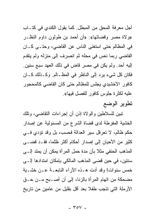 ‫ﺃﺠل ﻤﻌﺭﻓﺔ ﺍﻟﻤﺤﻕ ﻤﻥ ﺍﻟﻤﺒﻁل. ﻜﻤﺎ ﻴﻘﻭل ﺍﻟﻜﻨﺩﻱ ﻓﻲ ﻜﺘـﺎﺏ‬
‫»ﻭﻻﺓ ﻤﺼﺭ ﻭﻗﻀﺎﺘﻬﺎ«: »ﺃﻥ ﺃﺤﻤﺩ ﺒﻥ ﻁﻭﻟﻭﻥ ﺩﺍﻭﻡ ﺍﻟﻨﻅـﺭ‬
‫ﻓﻲ ﺍﻟﻤﻅﺎﻟﻡ ﺤﺘﻰ ﺍﺴﺘﻐﻨﻰ ﺍﻟﻨﺎﺱ ﻋﻥ ﺍﻟﻘﺎﻀﻲ، ﻭﺤﺘـﻰ ﻜـﺎﻥ‬
‫ﺍﻟﻘﺎﻀﻲ ﺭﺒﻤﺎ ﻨﻌﺱ ﻓﻲ ﻤﺤﻠﻪ ﺜﻡ ﺍﻨﺼﺭﻑ ﺇﻟﻰ ﻤﻨﺯﻟﻪ ﻭﻟﻡ ﻴﺘﻘﺩﻡ‬
‫ﺇﻟﻴﻪ ﺃﺤﺩ. ﻭﻟﻡ ﻴﻜﻥ ﻓﻲ ﻤﺼﺭ ﻗﺎﺽ ﻓﻲ ﺫﻟﻙ ﺍﻟﻌﻬﺩ ﺴﺒﻊ ﺴﻨﻴﻥ.‬
‫ﻓﻜﺎﻥ ﻜل ﺸﻲﺀ ﻴﺭﺩ ﺇﻟﻰ ﺍﻟﻨﺎﻅﺭ ﻓﻲ ﺍﻟﻤﻅـﺎﻟﻡ. ﻭﻜـﺫﻟﻙ ﻜـﺎﻥ‬
‫ﻜﺎﻓﻭﺭ ﺍﻷﺨﺸﻴﺩﻱ ﻴﺠﻠﺱ ﻟﻠﻤﻅﺎﻟﻡ ﺤﺘﻰ ﻜﺎﻥ ﺍﻟﻘﺎﻀﻲ ﻜﺎﻟﻤﺤﺠﻭﺭ‬
                   ‫ﻋﻠﻴﻪ ﻟﻜﺜﺭﺓ ﺠﻠﻭﺱ ﻜﺎﻓﻭﺭ ﻟﻠﻔﺼل ﻓﻴﻬﺎ«.‬
                                       ‫ﺘﻁﻭﻴﺭ ﺍﻟﻭﻀﻊ‬
‫ﺘﺒﻴﻥ ﻟﻠﺴﻼﻁﻴﻥ ﻭﺍﻟﻭﻻﺓ ﺇﺫﻥ ﺃﻥ ﺇﺠﺭﺍﺀﺍﺕ ﺍﻟﺘﻘﺎﻀﻲ، ﻭﺘﻠﻙ‬
‫ﺍﻟﺨﺸﻴﺔ ﺍﻟﻤﻔﺭﻁﺔ ﻟﺩﻯ ﻗﻀﺎﺓ ﺍﻟﺸﺭﻉ ﻤﻥ ﺍﻟﻤﺴﺌﻭﻟﻴﺔ ﻋﻥ ﺇﺼﺩﺍﺭ‬
‫ﺤﻜﻡ ﻅﺎﻟﻡ، ﻻ ﺘﻌﺭﻗل ﺴﻴﺭ ﺍﻟﻌﺩﺍﻟﺔ ﻓﺤﺴﺏ، ﺒل ﻭﻗﺩ ﺘﺅﺩﻱ ﻓـﻲ‬
‫ﻜﺜﻴﺭ ﻤﻥ ﺍﻷﺤﻴﺎﻥ ﺇﻟﻰ ﺇﺼﺩﺍﺭ ﺃﺤﻜﺎﻡ ﺃﻜﺜﺭ ﻅﻠﻤﺎ، ﻓﻘـﺩ ﻗﻀـﻰ‬
            ‫‪‬‬
‫ﺍﻟﻤﺫﻫﺏ ﺍﻟﺤﻨﻔﻲ ﻤﺜﻼ ﺒﺄﻥ ﻤﺩﺓ ﺤﻤل ﺍﻟﻤﺭﺃﺓ ﻴﻤﻜﻥ ﺃﻥ ﻴﻤﺘﺩ ﺇﻟـﻰ‬
                                     ‫ﹰ‬
‫ﺴﻨﺘﻴﻥ، ﻓﻲ ﺤﻴﻥ ﻗﻀﻰ ﺍﻟﻤﺫﻫﺏ ﺍﻟﻤﺎﻟﻜﻲ ﺒﺈﻤﻜﺎﻥ ﺍﻤﺘﺩﺍﺩﻫﺎ ﺇﻟـﻰ‬
‫ﺨﻤﺱ ﺴﻨﻭﺍﺕ! ﻭﻗﺩ ﺃﺩﺕ ﻫـﺫﻩ ﺍﻵﺭﺍﺀ ﺍﻟﻨﺎﺒﻌـﺔ ﻋـﻥ ﺨﺸـﻴﺔ‬
‫ﻤﻀﺤﻜﺔ ﻤﻥ ﺍﺘﻬﺎﻡ ﺍﻟﻤﺭﺃﺓ ﺒﺎﻟﺯﻨﺎ، ﺇﻟﻰ ﺃﻥ ﺃﺼـﺒﺢ ﻤـﻥ ﺤـﻕ‬
‫ﺍﻷﺭﻤﻠﺔ ﺍﻟﺘﻲ ﺘﻨﺠﺏ ﻁﻔﻼ ﺒﻌﺩ ﺃﻗل ﺒﻘﻠﻴل ﻤﻥ ﻋﺎﻤﻴﻥ ﻤﻥ ﺘﺎﺭﻴﺦ‬
                                ‫ﹰ‬


                      ‫- ٧٥٣ -‬
 