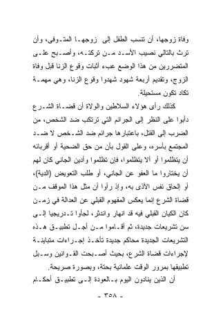 ‫ﻭﻓﺎﺓ ﺯﻭﺠﻬﺎ، ﺃﻥ ﺘﻨﺴﺏ ﺍﻟﻁﻔل ﺇﻟﻰ ﺯﻭﺠﻬـﺎ ﺍﻟﻤﺘـﻭﻓﻰ، ﻭﺃﻥ‬
‫ﺘﺭﺙ ﺒﺎﻟﺘﺎﻟﻲ ﻨﺼﻴﺏ ﺍﻷﺴـﺩ ﻤـﻥ ﺘﺭﻜﺘـﻪ، ﻭﺃﺼـﺒﺢ ﻋﻠـﻰ‬
‫ﺍﻟﻤﺘﻀﺭﺭﻴﻥ ﻤﻥ ﻫﺫﺍ ﺍﻟﻭﻀﻊ ﻋﺏﺀ ﺃﺜﺒﺎﺕ ﻭﻗﻭﻉ ﺍﻟﺯﻨﺎ ﻗﺒل ﻭﻓﺎﺓ‬
‫ﺍﻟﺯﻭﺝ، ﻭﺘﻘﺩﻴﻡ ﺃﺭﺒﻌﺔ ﺸﻬﻭﺩ ﺸﻬﺩﻭﺍ ﻭﻗﻭﻉ ﺍﻟﺯﻨﺎ، ﻭﻫﻲ ﻤﻬﻤـﺔ‬
                                       ‫ﺘﻜﺎﺩ ﺘﻜﻭﻥ ﻤﺴﺘﺤﻴﻠﺔ.‬
‫ﻜﺫﻟﻙ ﺭﺃﻯ ﻫﺅﻻﺀ ﺍﻟﺴﻼﻁﻴﻥ ﻭﺍﻟﻭﻻﺓ ﺃﻥ ﻗﻀـﺎﺓ ﺍﻟﺸـﺭﻉ‬
‫ﺩﺃﺒﻭﺍ ﻋﻠﻰ ﺍﻟﻨﻅﺭ ﺇﻟﻰ ﺍﻟﺠﺭﺍﺌﻡ ﺍﻟﺘﻲ ﺘﺭﺘﻜﺏ ﻀﺩ ﺍﻟﺸﺨﺹ، ﻤﻥ‬
‫ﺍﻟﻀﺭﺏ ﺇﻟﻰ ﺍﻟﻘﺘل، ﺒﺎﻋﺘﺒﺎﺭﻫﺎ ﺠﺭﺍﺌﻡ ﻀﺩ ﺍﻟﺸـﺨﺹ ﻻ ﻀـﺩ‬
‫ﺍﻟﻤﺠﺘﻤﻊ ﺒﺄﺴﺭﻩ، ﻭﻋﻠﻰ ﺍﻟﻘﻭل ﺒﺄﻥ ﻤﻥ ﺤﻕ ﺍﻟﻀﺤﻴﺔ ﺃﻭ ﺃﻗﺭﺒﺎﺌﻪ‬
‫ﺃﻥ ﻴﺘﻅﻠﻤﻭﺍ ﺃﻭ ﺃﻻ ﻴﺘﻅﻠﻤﻭﺍ، ﻓﺈﻥ ﺘﻅﻠﻤﻭﺍ ﻭﺃﺩﻴﻥ ﺍﻟﺠﺎﻨﻲ ﻜﺎﻥ ﻟﻬﻡ‬
‫ﺃﻥ ﻴﺨﺘﺎﺭﻭﺍ ﻤﺎ ﺍﻟﻌﻔﻭ ﻋﻥ ﺍﻟﺠﺎﻨﻲ، ﺃﻭ ﻁﻠﺏ ﺍﻟﺘﻌﻭﻴﺽ )ﺍﻟﺩﻴﺔ(،‬
‫ﺃﻭ ﺇﻟﺤﺎﻕ ﻨﻔﺱ ﺍﻷﺫﻯ ﺒﻪ، ﻭﺇﺫ ﺭﺃﻭﺍ ﺃﻥ ﻤﺜل ﻫﺫﺍ ﺍﻟﻤﻭﻗﻑ ﻤـﻥ‬
‫ﻗﻀﺎﺓ ﺍﻟﺸﺭﻉ ﺇﻨﻤﺎ ﻴﻌﻜﺱ ﺍﻟﻤﻔﻬﻭﻡ ﺍﻟﻘﺒﻠﻲ ﻋﻥ ﺍﻟﻌﺩﺍﻟﺔ ﻓﻲ ﺯﻤـﻥ‬
‫ﻜﺎﻥ ﺍﻟﻜﻴﺎﻥ ﺍﻟﻘﺒﻠﻲ ﻓﻴﻪ ﻗﺩ ﺍﻨﻬﺎﺭ ﻭﺍﻨﺩﺜﺭ، ﻟﺠﺄﻭﺍ ﺘـﺩﺭﻴﺠﻴﺎ ﺇﻟـﻰ‬
      ‫‪‬‬
‫ﺴﻥ ﺘﺸﺭﻴﻌﺎﺕ ﺠﺩﻴﺩﺓ، ﺜﻡ ﺃﻗـﺎﻤﻭﺍ ﻤـﻥ ﺃﺠـل ﺘﻁﺒﻴـﻕ ﻫـﺫﻩ‬
‫ﺍﻟﺘﺸﺭﻴﻌﺎﺕ ﺍﻟﺠﺩﻴﺩﺓ ﻤﺤﺎﻜﻡ ﺠﺩﻴﺩﺓ ﺘﺄﺨـﺫ ﺇﺠـﺭﺍﺀﺍﺕ ﻤﺘﺒﺎﻴﻨـﺔ‬
‫ﻹﺠﺭﺍﺀﺍﺕ ﻗﻀﺎﺓ ﺍﻟﺸﺭﻉ، ﺒﺤﻴﺙ ﺃﺼـﺒﺤﺕ ﺍﻟﻘـﻭﺍﻨﻴﻥ ﻭﺴـﺒل‬
     ‫ﺘﻁﺒﻴﻘﻬﺎ ﺒﻤﺭﻭﺭ ﺍﻟﻭﻗﺕ ﻋﻠﻤﺎﻨﻴﺔ ﺒﺤﺘﺔ، ﻭﺒﺼﻭﺭﺓ ﺼﺭﻴﺤﺔ.‬
‫ﺃﻥ ﺍﻟﺫﻴﻥ ﻴﻨﺎﺩﻭﻥ ﺍﻟﻴﻭﻡ ﺒـﺎﻟﻌﻭﺩﺓ ﺇﻟـﻰ ﺘﻁﺒﻴـﻕ ﺃﺤﻜـﺎﻡ‬

                        ‫- ٨٥٣ -‬
 