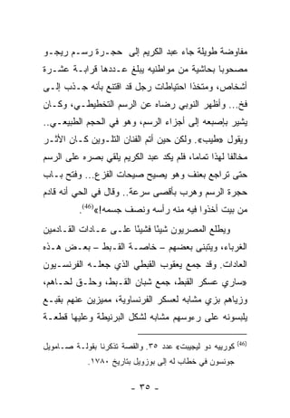 ‫ﻤﻔﺎﻭﻀﺔ ﻁﻭﻴﻠﺔ ﺠﺎﺀ ﻋﺒﺩ ﺍﻟﻜﺭﻴﻡ ﺇﻟﻰ ﺤﺠـﺭﺓ ﺭﺴـﻡ ﺭﻴﺠـﻭ‬
‫ﻤﺼﺤﻭﺒﺎ ﺒﺤﺎﺸﻴﺔ ﻤﻥ ﻤﻭﺍﻁﻨﻴﻪ ﻴﺒﻠﻎ ﻋـﺩﺩﻫﺎ ﻗﺭﺍﺒـﺔ ﻋﺸـﺭﺓ‬
                                            ‫‪‬‬
‫ﺃﺸﺨﺎﺹ، ﻭﻤﺘﺨﺫﺍ ﺍﺤﺘﻴﺎﻁﺎﺕ ﺭﺠل ﻗﺩ ﺍﻗﺘﻨﻊ ﺒﺄﻨﻪ ﺠـﺫﺏ ﺇﻟـﻰ‬
                                      ‫ﹰ‬
‫ﻓﺦ... ﻭﺃﻅﻬﺭ ﺍﻟﻨﻭﺒﻲ ﺭﻀﺎﻩ ﻋﻥ ﺍﻟﺭﺴﻡ ﺍﻟﺘﺨﻁﻴﻁـﻲ، ﻭﻜـﺎﻥ‬
‫ﻴﺸﻴﺭ ﺒﺈﺼﺒﻌﻪ ﺇﻟﻰ ﺃﺠﺯﺍﺀ ﺍﻟﺭﺴﻡ، ﻭﻫﻭ ﻓﻲ ﺍﻟﺤﺠﻡ ﺍﻟﻁﺒﻴﻌـﻲ..‬
‫ﻭﻴﻘﻭل »ﻁﻴﺏ«. ﻭﻟﻜﻥ ﺤﻴﻥ ﺃﺘﻡ ﺍﻟﻔﻨﺎﻥ ﺍﻟﺘﻠـﻭﻴﻥ ﻜـﺎﻥ ﺍﻷﺜـﺭ‬
‫ﻤﺨﺎﻟﻔﺎ ﻟﻬﺫﺍ ﺘﻤﺎﻤﺎ، ﻓﻠﻡ ﻴﻜﺩ ﻋﺒﺩ ﺍﻟﻜﺭﻴﻡ ﻴﻠﻘﻲ ﺒﺼﺭﻩ ﻋﻠﻰ ﺍﻟﺭﺴﻡ‬
                                         ‫‪‬‬          ‫ﹰ‬
‫ﺤﺘﻰ ﺘﺭﺍﺠﻊ ﺒﻌﻨﻑ ﻭﻫﻭ ﻴﺼﻴﺢ ﺼﻴﺤﺎﺕ ﺍﻟﻔﺯﻉ... ﻭﻓﺘﺢ ﺒـﺎﺏ‬
‫ﺤﺠﺭﺓ ﺍﻟﺭﺴﻡ ﻭﻫﺭﺏ ﺒﺄﻗﺼﻰ ﺴﺭﻋﺔ.. ﻭﻗﺎل ﻓﻲ ﺍﻟﺤﻲ ﺃﻨﻪ ﻗﺎﺩﻡ‬
          ‫ﻤﻥ ﺒﻴﺕ ﺃﺨﺫﻭﺍ ﻓﻴﻪ ﻤﻨﻪ ﺭﺃﺴﻪ ﻭﻨﺼﻑ ﺠﺴﻤﻪ!«)64(.‬
‫ﻭﻴﻁﻠﻊ ﺍﻟﻤﺼﺭﻴﻭﻥ ﺸﻴﺌﺎ ﻓﺸﻴﺌﺎ ﻋﻠـﻰ ﻋـﺎﺩﺍﺕ ﺍﻟﻘـﺎﺩﻤﻴﻥ‬
                       ‫ً‬     ‫ً‬
‫ﺍﻟﻐﺭﺒﺎﺀ، ﻭﻴﺘﺒﻨﻰ ﺒﻌﻀﻬﻡ – ﺨﺎﺼـﺔ ﺍﻟﻘـﺒﻁ – ﺒﻌـﺽ ﻫـﺫﻩ‬
‫ﺍﻟﻌﺎﺩﺍﺕ. ﻭﻗﺩ ﺠﻤﻊ ﻴﻌﻘﻭﺏ ﺍﻟﻘﺒﻁﻲ ﺍﻟﺫﻱ ﺠﻌﻠـﻪ ﺍﻟﻔﺭﻨﺴـﻴﻭﻥ‬
‫»ﺴﺎﺭﻱ ﻋﺴﻜﺭ ﺍﻟﻘﺒﻁ، ﺠﻤﻊ ﺸﺒﺎﻥ ﺍﻟﻘـﺒﻁ، ﻭﺤﻠـﻕ ﻟﺤـﺎﻫﻡ،‬
‫ﻭﺯﻴﺎﻫﻡ ﺒﺯﻱ ﻤﺸﺎﺒﻪ ﻟﻌﺴﻜﺭ ﺍﻟﻔﺭﻨﺴﺎﻭﻴﺔ، ﻤﻤﻴﺯﻴﻥ ﻋﻨﻬﻡ ﺒﻘﺒـﻊ‬
‫ﻴﻠﺒﺴﻭﻨﻪ ﻋﻠﻰ ﺭﺀﻭﺴﻬﻡ ﻤﺸﺎﺒﻪ ﻟﺸﻜل ﺍﻟﺒﺭﻨﻴﻁﺔ ﻭﻋﻠﻴﻬﺎ ﻗﻁﻌـﺔ‬

                                                         ‫)64(‬
‫ﻜﻭﺭﻴﻴﻪ ﺩﻭ ﻟﻴﺠﻴﺒﺕ« ﻋﺩﺩ ٥٣. ﻭﺍﻟﻘﺼﺔ ﺘﺫﻜﺭﻨﺎ ﺒﻘﻭﻟـﺔ ﺼـﺎﻤﻭﻴل‬
            ‫ﺠﻭﻨﺴﻭﻥ ﻓﻲ ﺨﻁﺎﺏ ﻟﻪ ﺇﻟﻰ ﺒﻭﺯﻭﻴل ﺒﺘﺎﺭﻴﺦ ٠٨٧١.‬

                        ‫- ٥٣ -‬
 