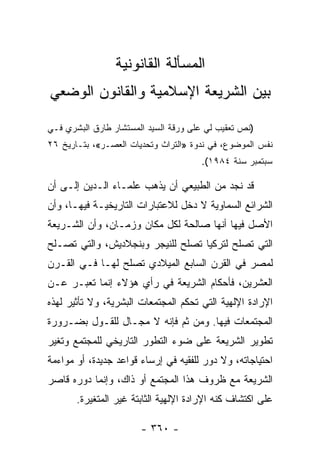 ‫ﺍﻟﻤﺴﺄﻟﺔ ﺍﻟﻘﺎﻨﻭﻨﻴﺔ‬
‫ﺒﻴﻥ ﺍﻟﺸﺭﻴﻌﺔ ﺍﻹﺴﻼﻤﻴﺔ ﻭﺍﻟﻘﺎﻨﻭﻥ ﺍﻟﻭﻀﻌﻲ‬

‫)ﻨﺹ ﺘﻌﻘﻴﺏ ﻟﻲ ﻋﻠﻰ ﻭﺭﻗﺔ ﺍﻟﺴﻴﺩ ﺍﻟﻤﺴﺘﺸﺎﺭ ﻁﺎﺭﻕ ﺍﻟﺒﺸﺭﻱ ﻓـﻲ‬
‫ﻨﻔﺱ ﺍﻟﻤﻭﻀﻭﻉ، ﻓﻲ ﻨﺩﻭﺓ »ﺍﻟﺘﺭﺍﺙ ﻭﺘﺤﺩﻴﺎﺕ ﺍﻟﻌﺼـﺭ«، ﺒﺘـﺎﺭﻴﺦ ٦٢‬
                                      ‫ﺴﺒﺘﻤﺒﺭ ﺴﻨﺔ ٤٨٩١(.‬

‫ﻗﺩ ﻨﺠﺩ ﻤﻥ ﺍﻟﻁﺒﻴﻌﻲ ﺃﻥ ﻴﺫﻫﺏ ﻋﻠﻤـﺎﺀ ﺍﻟـﺩﻴﻥ ﺇﻟـﻰ ﺃﻥ‬
‫ﺍﻟﺸﺭﺍﺌﻊ ﺍﻟﺴﻤﺎﻭﻴﺔ ﻻ ﺩﺨل ﻟﻼﻋﺘﺒﺎﺭﺍﺕ ﺍﻟﺘﺎﺭﻴﺨﻴـﺔ ﻓﻴﻬـﺎ، ﻭﺃﻥ‬
‫ﺍﻷﺼل ﻓﻴﻬﺎ ﺃﻨﻬﺎ ﺼﺎﻟﺤﺔ ﻟﻜل ﻤﻜﺎﻥ ﻭﺯﻤـﺎﻥ، ﻭﺃﻥ ﺍﻟﺸـﺭﻴﻌﺔ‬
‫ﺍﻟﺘﻲ ﺘﺼﻠﺢ ﻟﺘﺭﻜﻴﺎ ﺘﺼﻠﺢ ﻟﻠﻨﻴﺠﺭ ﻭﺒﻨﺠﻼﺩﻴﺵ، ﻭﺍﻟﺘﻲ ﺘﺼـﻠﺢ‬
‫ﻟﻤﺼﺭ ﻓﻲ ﺍﻟﻘﺭﻥ ﺍﻟﺴﺎﺒﻊ ﺍﻟﻤﻴﻼﺩﻱ ﺘﺼﻠﺢ ﻟﻬـﺎ ﻓـﻲ ﺍﻟﻘـﺭﻥ‬
‫ﺍﻟﻌﺸﺭﻴﻥ، ﻓﺄﺤﻜﺎﻡ ﺍﻟﺸﺭﻴﻌﺔ ﻓﻲ ﺭﺃﻱ ﻫﺅﻻﺀ ﺇﻨﻤﺎ ﺘﻌﺒـﺭ ﻋـﻥ‬
‫ﺍﻹﺭﺍﺩﺓ ﺍﻹﻟﻬﻴﺔ ﺍﻟﺘﻲ ﺘﺤﻜﻡ ﺍﻟﻤﺠﺘﻤﻌﺎﺕ ﺍﻟﺒﺸﺭﻴﺔ، ﻭﻻ ﺘﺄﺜﻴﺭ ﻟﻬﺫﻩ‬
‫ﺍﻟﻤﺠﺘﻤﻌﺎﺕ ﻓﻴﻬﺎ. ﻭﻤﻥ ﺜﻡ ﻓﺈﻨﻪ ﻻ ﻤﺠـﺎل ﻟﻠﻘـﻭل ﺒﻀـﺭﻭﺭﺓ‬
‫ﺘﻁﻭﻴﺭ ﺍﻟﺸﺭﻴﻌﺔ ﻋﻠﻰ ﻀﻭﺀ ﺍﻟﺘﻁﻭﺭ ﺍﻟﺘﺎﺭﻴﺨﻲ ﻟﻠﻤﺠﺘﻤﻊ ﻭﺘﻐﻴﺭ‬
‫ﺍﺤﺘﻴﺎﺠﺎﺘﻪ، ﻭﻻ ﺩﻭﺭ ﻟﻠﻔﻘﻴﻪ ﻓﻲ ﺇﺭﺴﺎﺀ ﻗﻭﺍﻋﺩ ﺠﺩﻴﺩﺓ، ﺃﻭ ﻤﻭﺍﺀﻤﺔ‬
‫ﺍﻟﺸﺭﻴﻌﺔ ﻤﻊ ﻅﺭﻭﻑ ﻫﺫﺍ ﺍﻟﻤﺠﺘﻤﻊ ﺃﻭ ﺫﺍﻙ، ﻭﺇﻨﻤﺎ ﺩﻭﺭﻩ ﻗﺎﺼﺭ‬
       ‫ﻋﻠﻰ ﺍﻜﺘﺸﺎﻑ ﻜﻨﻪ ﺍﻹﺭﺍﺩﺓ ﺍﻹﻟﻬﻴﺔ ﺍﻟﺜﺎﺒﺘﺔ ﻏﻴﺭ ﺍﻟﻤﺘﻐﻴﺭﺓ.‬

                       ‫- ٠٦٣ -‬
 