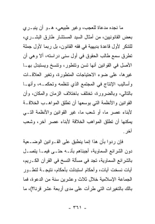 ‫ﻤﺎ ﻨﺠﺩﻩ ﻤﺩﻋﺎﺓ ﻟﻠﻌﺠﺏ، ﻭﻏﻴﺭ ﻁﺒﻴﻌﻲ، ﻫـﻭ ﺃﻥ ﻴﻨﺒـﺭﻱ‬
‫ﺒﻌﺽ ﺍﻟﻘﺎﻨﻭﻨﻴﻴﻥ، ﻤﻥ ﺃﻤﺜﺎل ﺍﻟﺴﻴﺩ ﺍﻟﻤﺴﺘﺸﺎﺭ ﻁﺎﺭﻕ ﺍﻟﺒﺸـﺭﻱ،‬
‫ﻟﻠﺘﻨﻜﺭ ﻷﻭل ﻗﺎﻋﺩﺓ ﺒﺩﻴﻬﻴﺔ ﻓﻲ ﻓﻘﻪ ﺍﻟﻘﺎﻨﻭﻥ، ﺒل ﺭﺒﻤﺎ ﻷﻭل ﺠﻤﻠﺔ‬
‫ﺘﻁﺭﻕ ﺴﻤﻊ ﻁﺎﻟﺏ ﺍﻟﺤﻘﻭﻕ ﻓﻲ ﺃﻭل ﺴﻨﻰ ﺩﺭﺍﺴﺘﻪ، ﺃﻻ ﻭﻫﻲ ﺃﻥ‬
‫ﺍﻷﺼل ﻓﻲ ﺍﻟﻘﻭﺍﻨﻴﻥ ﺃﻨﻬﺎ ﺘﺴﻥ ﻭﺘﺘﻁﻭﺭ، ﻭﺘﻨﺴﺦ ﻭﻴﺴﺘﺒﺩل ﺒﻬـﺎ‬
‫ﻏﻴﺭﻫﺎ، ﻋﻠﻰ ﻀﻭﺀ ﺍﻻﺤﺘﻴﺎﺠﺎﺕ ﺍﻟﻤﺘﻁﻭﺭﺓ، ﻭﺘﻐﻴﺭ ﺍﻟﻌﻼﻗـﺎﺕ‬
‫ﻭﺃﺴﺎﻟﻴﺏ ﺍﻹﻨﺘﺎﺝ ﻓﻲ ﺍﻟﻤﺠﺘﻤﻊ ﺍﻟﺫﻱ ﺘﻨﻅﻤﻪ ﻭﺘﺤﻜﻤـﻪ، ﻭﺃﻨﻬـﺎ‬
‫ﺒﺎﻟﺘﺎﻟﻲ، ﻭﺒﺎﻟﻀﺭﻭﺭﺓ، ﺘﺨﺘﻠﻑ ﺒﺎﺨﺘﻼﻑ ﺍﻟﺯﻤﺎﻥ ﻭﺍﻟﻤﻜﺎﻥ، ﻭﺃﻥ‬
‫ﺍﻟﻘﻭﺍﻨﻴﻥ ﻭﺍﻷﻨﻅﻤﺔ ﺍﻟﺘﻲ ﺒﻭﺴﻌﻬﺎ ﺃﻥ ﺘﻁﻠﻕ ﺍﻟﻤﻭﺍﻫـﺏ ﺍﻟﺨﻼﻗـﺔ‬
‫ﻷﺒﻨﺎﺀ ﻋﺼﺭ ﻤﺎ، ﺃﻭ ﺸﻌﺏ ﻤﺎ، ﻏﻴﺭ ﺍﻟﻘﻭﺍﻨﻴﻥ ﻭﺍﻷﻨﻅﻤﺔ ﺍﻟﺘـﻲ‬
‫ﻴﻤﻜﻨﻬﺎ ﺃﻥ ﺘﻁﻠﻕ ﺍﻟﻤﻭﺍﻫﺏ ﺍﻟﺨﻼﻗﺔ ﻷﺒﻨﺎﺀ ﻋﺼﺭ ﺁﺨﺭ، ﻭﺸﻌﺏ‬
                                                     ‫ﺁﺨﺭ.‬
‫ﻓﺈﻥ ﺭﺩﻭﺍ ﺒﺄﻥ ﻫﺫﺍ ﺇﻨﻤﺎ ﻴﻨﻁﺒﻕ ﻋﻠﻰ ﺍﻟﻘـﻭﺍﻨﻴﻥ ﺍﻟﻭﻀـﻌﻴﺔ‬
‫ﺩﻭﻥ ﺍﻟﺸﺭﺍﺌﻊ ﺍﻟﺴﻤﺎﻭﻴﺔ، ﺃﺠﺒﻨﺎﻫﻡ ﺒﺄﻨـﻪ ﺤﺘـﻰ ﻓﻴﻤـﺎ ﻴﺘﺼـل‬
‫ﺒﺎﻟﺸﺭﺍﺌﻊ ﺍﻟﺴﻤﺎﻭﻴﺔ، ﺘﺠﺩ ﻓﻲ ﻤﺴﺄﻟﺔ ﺍﻟﻨﺴﺦ ﻓﻲ ﺍﻟﻘﺭﺁﻥ ﺍﻟﻜـﺭﻴﻡ،‬
‫ﺁﻴﺎﺕ ﻨﺴﺨﺕ ﺁﻴﺎﺕ، ﻭﺃﺤﻜﺎﻡ ﺍﺴﺘﺒﺩﻟﺕ ﺒﺄﺤﻜﺎﻡ، ﻨﺘﻴﺠـﺔ ﻟﺘﻁـﻭﺭ‬
‫ﺍﻟﺠﻤﺎﻋﺔ ﺍﻹﺴﻼﻤﻴﺔ ﺨﻼل ﺜﻼﺙ ﻭﻋﺸﺭﻴﻥ ﺴﻨﺔ ﻤﻥ ﺍﻟﺩﻋﻭﺓ، ﻓﻤﺎ‬
‫ﺒﺎﻟﻙ ﺒﺎﻟﺘﻐﻴﺭﺍﺕ ﺍﻟﺘﻲ ﻁﺭﺃﺕ ﻋﻠﻰ ﻤﺩﻯ ﺃﺭﺒﻌﺔ ﻋﺸﺭ ﻗﺭﻨﺎ؟(، ﻤﺎ‬
       ‫ﹰ‬


                       ‫- ١٦٣ -‬
 