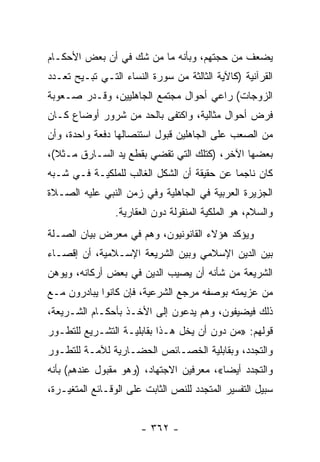 ‫ﻴﻀﻌﻑ ﻤﻥ ﺤﺠﺘﻬﻡ، ﻭﺒﺄﻨﻪ ﻤﺎ ﻤﻥ ﺸﻙ ﻓﻲ ﺃﻥ ﺒﻌﺽ ﺍﻷﺤﻜـﺎﻡ‬
‫ﺍﻟﻘﺭﺁﻨﻴﺔ )ﻜﺎﻵﻴﺔ ﺍﻟﺜﺎﻟﺜﺔ ﻤﻥ ﺴﻭﺭﺓ ﺍﻟﻨﺴﺎﺀ ﺍﻟﺘـﻲ ﺘﺒـﻴﺢ ﺘﻌـﺩﺩ‬
‫ﺍﻟﺯﻭﺠﺎﺕ( ﺭﺍﻋﻲ ﺃﺤﻭﺍل ﻤﺠﺘﻤﻊ ﺍﻟﺠﺎﻫﻠﻴﻴﻥ، ﻭﻗـﺩﺭ ﺼـﻌﻭﺒﺔ‬
‫ﻓﺭﺽ ﺃﺤﻭﺍل ﻤﺜﺎﻟﻴﺔ، ﻭﺍﻜﺘﻔﻰ ﺒﺎﻟﺤﺩ ﻤﻥ ﺸﺭﻭﺭ ﺃﻭﻀﺎﻉ ﻜـﺎﻥ‬
‫ﻤﻥ ﺍﻟﺼﻌﺏ ﻋﻠﻰ ﺍﻟﺠﺎﻫﻠﻴﻥ ﻗﺒﻭل ﺍﺴﺘﺌﺼﺎﻟﻬﺎ ﺩﻓﻌﺔ ﻭﺍﺤﺩﺓ، ﻭﺃﻥ‬
‫ﺒﻌﻀﻬﺎ ﺍﻵﺨﺭ، )ﻜﺘﻠﻙ ﺍﻟﺘﻲ ﺘﻘﻀﻲ ﺒﻘﻁﻊ ﻴﺩ ﺍﻟﺴـﺎﺭﻕ ﻤـﺜﻼ(،‬
  ‫ﹰ‬
‫ﻜﺎﻥ ﻨﺎﺠﻤﺎ ﻋﻥ ﺤﻘﻴﻘﺔ ﺃﻥ ﺍﻟﺸﻜل ﺍﻟﻐﺎﻟﺏ ﻟﻠﻤﻠﻜﻴـﺔ ﻓـﻲ ﺸـﺒﻪ‬
                                            ‫‪‬‬
‫ﺍﻟﺠﺯﻴﺭﺓ ﺍﻟﻌﺭﺒﻴﺔ ﻓﻲ ﺍﻟﺠﺎﻫﻠﻴﺔ ﻭﻓﻲ ﺯﻤﻥ ﺍﻟﻨﺒﻲ ﻋﻠﻴﻪ ﺍﻟﺼـﻼﺓ‬
                ‫ﻭﺍﻟﺴﻼﻡ، ﻫﻭ ﺍﻟﻤﻠﻜﻴﺔ ﺍﻟﻤﻨﻘﻭﻟﺔ ﺩﻭﻥ ﺍﻟﻌﻘﺎﺭﻴﺔ.‬
‫ﻭﻴﺅﻜﺩ ﻫﺅﻻﺀ ﺍﻟﻘﺎﻨﻭﻨﻴﻭﻥ، ﻭﻫﻡ ﻓﻲ ﻤﻌﺭﺽ ﺒﻴﺎﻥ ﺍﻟﺼـﻠﺔ‬
‫ﺒﻴﻥ ﺍﻟﺩﻴﻥ ﺍﻹﺴﻼﻤﻲ ﻭﺒﻴﻥ ﺍﻟﺸﺭﻴﻌﺔ ﺍﻹﺴـﻼﻤﻴﺔ، ﺃﻥ ﺇﻗﺼـﺎﺀ‬
‫ﺍﻟﺸﺭﻴﻌﺔ ﻤﻥ ﺸﺄﻨﻪ ﺃﻥ ﻴﺼﻴﺏ ﺍﻟﺩﻴﻥ ﻓﻲ ﺒﻌﺽ ﺃﺭﻜﺎﻨﻪ، ﻭﻴﻭﻫﻥ‬
‫ﻤﻥ ﻋﺯﻴﻤﺘﻪ ﺒﻭﺼﻔﻪ ﻤﺭﺠﻊ ﺍﻟﺸﺭﻋﻴﺔ، ﻓﺈﻥ ﻜﺎﻨﻭﺍ ﻴﺒﺎﺩﺭﻭﻥ ﻤـﻊ‬
‫ﺫﻟﻙ ﻓﻴﻀﻴﻔﻭﻥ، ﻭﻫﻡ ﻴﺩﻋﻭﻥ ﺇﻟﻰ ﺍﻷﺨـﺫ ﺒﺄﺤﻜـﺎﻡ ﺍﻟﺸـﺭﻴﻌﺔ،‬
‫ﻗﻭﻟﻬﻡ: »ﻤﻥ ﺩﻭﻥ ﺃﻥ ﻴﺨل ﻫـﺫﺍ ﺒﻘﺎﺒﻠﻴـﺔ ﺍﻟﺘﺸـﺭﻴﻊ ﻟﻠﺘﻁـﻭﺭ‬
‫ﻭﺍﻟﺘﺠﺩﺩ، ﻭﺒﻘﺎﺒﻠﻴﺔ ﺍﻟﺨﺼـﺎﺌﺹ ﺍﻟﺤﻀـﺎﺭﻴﺔ ﻟﻶﻤـﺔ ﻟﻠﺘﻁـﻭﺭ‬
‫ﻭﺍﻟﺘﺠﺩﺩ ﺃﻴﻀﺎ«، ﻤﻌﺭﻓﻴﻥ ﺍﻻﺠﺘﻬﺎﺩ، )ﻭﻫﻭ ﻤﻘﺒﻭل ﻋﻨﺩﻫﻡ( ﺒﺄﻨﻪ‬
                                          ‫‪‬‬
‫ﺴﺒﻴل ﺍﻟﺘﻔﺴﻴﺭ ﺍﻟﻤﺘﺠﺩﺩ ﻟﻠﻨﺹ ﺍﻟﺜﺎﺒﺕ ﻋﻠﻰ ﺍﻟﻭﻗـﺎﺌﻊ ﺍﻟﻤﺘﻐﻴـﺭﺓ،‬


                       ‫- ٢٦٣ -‬
 