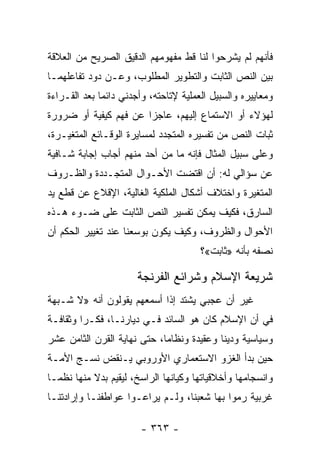 ‫ﻓﺄﻨﻬﻡ ﻟﻡ ﻴﺸﺭﺤﻭﺍ ﻟﻨﺎ ﻗﻁ ﻤﻔﻬﻭﻤﻬﻡ ﺍﻟﺩﻗﻴﻕ ﺍﻟﺼﺭﻴﺢ ﻤﻥ ﺍﻟﻌﻼﻗﺔ‬
‫ﺒﻴﻥ ﺍﻟﻨﺹ ﺍﻟﺜﺎﺒﺕ ﻭﺍﻟﺘﻁﻭﻴﺭ ﺍﻟﻤﻁﻠﻭﺏ، ﻭﻋـﻥ ﺩﻭﺩ ﺘﻔﺎﻋﻠﻬﻤـﺎ‬
‫ﻭﻤﻌﺎﻴﻴﺭﻩ ﻭﺍﻟﺴﺒﻴل ﺍﻟﻌﻤﻠﻴﺔ ﻹﺘﺎﺤﺘﻪ، ﻭﺃﺠﺩﻨﻲ ﺩﺍﺌﻤﺎ ﺒﻌﺩ ﺍﻟﻘـﺭﺍﺀﺓ‬
              ‫‪‬‬
‫ﻟﻬﺅﻻﺀ ﺃﻭ ﺍﻻﺴﺘﻤﺎﻉ ﺇﻟﻴﻬﻡ، ﻋﺎﺠﺯﺍ ﻋﻥ ﻓﻬﻡ ﻜﻴﻔﻴﺔ ﺃﻭ ﻀﺭﻭﺭﺓ‬
                       ‫‪‬‬
‫ﺜﺒﺎﺕ ﺍﻟﻨﺹ ﻤﻥ ﺘﻔﺴﻴﺭﻩ ﺍﻟﻤﺘﺠﺩﺩ ﻟﻤﺴﺎﻴﺭﺓ ﺍﻟﻭﻗـﺎﺌﻊ ﺍﻟﻤﺘﻐﻴـﺭﺓ،‬
‫ﻭﻋﻠﻰ ﺴﺒﻴل ﺍﻟﻤﺜﺎل ﻓﺈﻨﻪ ﻤﺎ ﻤﻥ ﺃﺤﺩ ﻤﻨﻬﻡ ﺃﺠﺎﺏ ﺇﺠﺎﺒﺔ ﺸـﺎﻓﻴﺔ‬
‫ﻋﻥ ﺴﺅﺍﻟﻲ ﻟﻪ: ﺃﻥ ﺍﻗﺘﻀﺕ ﺍﻷﺤـﻭﺍل ﺍﻟﻤﺘﺠـﺩﺩﺓ ﻭﺍﻟﻅـﺭﻭﻑ‬
‫ﺍﻟﻤﺘﻐﻴﺭﺓ ﻭﺍﺨﺘﻼﻑ ﺃﺸﻜﺎل ﺍﻟﻤﻠﻜﻴﺔ ﺍﻟﻐﺎﻟﻴﺔ، ﺍﻹﻗﻼﻉ ﻋﻥ ﻗﻁﻊ ﻴﺩ‬
‫ﺍﻟﺴﺎﺭﻕ، ﻓﻜﻴﻑ ﻴﻤﻜﻥ ﺘﻔﺴﻴﺭ ﺍﻟﻨﺹ ﺍﻟﺜﺎﺒﺕ ﻋﻠﻰ ﻀـﻭﺀ ﻫـﺫﻩ‬
‫ﺍﻷﺤﻭﺍل ﻭﺍﻟﻅﺭﻭﻑ، ﻭﻜﻴﻑ ﻴﻜﻭﻥ ﺒﻭﺴﻌﻨﺎ ﻋﻨﺩ ﺘﻐﻴﻴﺭ ﺍﻟﺤﻜﻡ ﺃﻥ‬
                                       ‫ﻨﺼﻔﻪ ﺒﺄﻨﻪ »ﺜﺎﺒﺕ«؟‬

                       ‫ﺸﺭﻴﻌﺔ ﺍﻹﺴﻼﻡ ﻭﺸﺭﺍﺌﻊ ﺍﻟﻔﺭﻨﺠﺔ‬
‫ﻏﻴﺭ ﺃﻥ ﻋﺠﺒﻲ ﻴﺸﺘﺩ ﺇﺫﺍ ﺃﺴﻤﻌﻬﻡ ﻴﻘﻭﻟﻭﻥ ﺃﻨﻪ »ﻻ ﺸـﺒﻬﺔ‬
‫ﻓﻲ ﺃﻥ ﺍﻹﺴﻼﻡ ﻜﺎﻥ ﻫﻭ ﺍﻟﺴﺎﺌﺩ ﻓـﻲ ﺩﻴﺎﺭﻨـﺎ، ﻓﻜـﺭﺍ ﻭﺜﻘﺎﻓـﺔ‬
         ‫‪‬‬
‫ﻭﺴﻴﺎﺴﻴﺔ ﻭﺩﻴﻨﺎ ﻭﻋﻘﻴﺩﺓ ﻭﻨﻅﺎﻤﺎ، ﺤﺘﻰ ﻨﻬﺎﻴﺔ ﺍﻟﻘﺭﻥ ﺍﻟﺜﺎﻤﻥ ﻋﺸﺭ‬
                             ‫‪‬‬             ‫ﹰ‬
‫ﺤﻴﻥ ﺒﺩﺃ ﺍﻟﻐﺯﻭ ﺍﻻﺴﺘﻌﻤﺎﺭﻱ ﺍﻷﻭﺭﻭﺒﻲ ﻴـﻨﻘﺽ ﻨﺴـﺞ ﺍﻷﻤـﺔ‬
‫ﻭﺍﻨﺴﺠﺎﻤﻬﺎ ﻭﺃﺨﻼﻗﻴﺎﺘﻬﺎ ﻭﻜﻴﺎﻨﻬﺎ ﺍﻟﺭﺍﺴﺦ، ﻟﻴﻘﻴﻡ ﺒﺩﻻ ﻤﻨﻬﺎ ﻨﻅ ‪‬ـﺎ‬
  ‫ﻤ‬         ‫ﹰ‬
‫ﻏﺭﺒﻴﺔ ﺭﻤﻭﺍ ﺒﻬﺎ ﺸﻌﺒﻨﺎ، ﻭﻟـﻡ ﻴﺭﺍﻋـﻭﺍ ﻋﻭﺍﻁﻔﻨـﺎ ﻭﺇﺭﺍﺩﺘﻨـﺎ‬

                        ‫- ٣٦٣ -‬
 