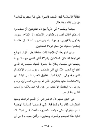 ‫ﺍﻟﺜﻘﺎﻓﺔ ﺍﻹﺴﻼﻤﻴﺔ ﻟﻬﺫﺍ ﺍﻟﺴﺒﺏ ﻗﺎﺼﺭﺍ ﻋﻠﻰ ﻓﺌﺔ ﻤﺤﺩﻭﺩﺓ ﻟﻠﻐﺎﻴـﺔ‬
                        ‫‪‬‬
                                     ‫ﻤﻥ ﺒﻴﻥ ﺃﺒﻨﺎﺀ ﻤﺠﺘﻤﻌﻨﺎ.‬
‫ﺴﻴﺎﺴﺔ ﻭﻨﻅﺎﻤﺎ؟ ﺃﻨﻲ ﻷﺭﺒﺄ ﺒﻬﺅﻻﺀ ﺍﻟﻘﺎﻨﻭﻨﻴﻴﻥ ﺃﻥ ﻴﻌﺘﻘـﺩﻭﺍ‬
                                        ‫‪‬‬
‫ﺃﻥ ﺤﻜﻡ ﺃﻤﺜﺎل ﺃﺤﻤﺩ ﺒﻥ ﻁﻭﻟﻭﻥ ﻭﺍﻷﺨﺸﻴﺩ، ﺃﻭ ﺍﻟﻅﺎﻫﺭ ﺒﻴﺒﺭﺱ‬
‫ﻭﻗﻼﻭﻥ ﻭﺍﻟﻐﻭﺭﻱ، ﺃﻭ ﻤﺭﺍﺩ ﺒﻙ ﻭﺇﺒﺭﺍﻫﻴﻡ ﺒـﻙ، ﻜـﺎﻥ ﺤﻜ ‪‬ـﺎ‬
  ‫ﻤ‬
                  ‫ﺇﺴﻼﻤﻴﺎ، ﻨﺎﻫﻴﻙ ﻋﻥ ﺤﻜﻡ ﺍﻟﻭﻻﺓ ﺍﻟﻌﺜﻤﺎﻨﻴﻴﻥ.‬
                                                   ‫‪‬‬
‫ﺃﻡ ﺃﻥ ﺍﻟﺸﺭﻴﻌﺔ ﺍﻹﺴﻼﻤﻴﺔ ﻜﺎﻨﺕ ﻤﻁﺒﻘﺔ ﺤﺘﻰ ﻏﺯﺘﻨﺎ ﺸﺭﺍﺌﻊ‬
‫ﺍﻟﻔﺭﻨﺠﺔ؟ ﻟﻘﺩ ﻜﺎﻥ ﺍﻟﺴﻼﻁﻴﻥ ﻭﺍﻟﻭﻻﺓ ﺃﻜﺜﺭ ﺍﻟﻨﺎﺱ ﺠﻬـﻼ ﺒﻬـﺎ‬
     ‫ﹰ‬
‫ﻭﺘﺒﺠﺤﺎ ﻓﻲ ﻨﻘﻀﻬﺎ، ﻭﻜﺎﻥ ﺠل ﺠﻬﻭﺩ ﺍﻟﻔﻘﻬﺎﺀ ﻤﻨﺼـﺭﻓﺎ ﺇﻟـﻰ‬
      ‫ﹰ‬                                      ‫‪‬‬
‫ﺍﺨﺘﺭﺍﻉ ﺍﻟﺤﻴل ﻭﺍﻟﺫﺭﺍﺌﻊ ﺍﻟﺘﻲ ﻴﺘﺨﻠﺼﻭﻥ ﺒﻬـﺎ ﻤـﻥ ﺍﻷﺤﻜـﺎﻡ‬
‫ﺍﻟﺸﺭﻋﻴﺔ، ﻭﺇﻟﻰ ﻜﻴﻔﻴﺔ ﺘﺠﻨﺏ ﺘﻁﺒﻴﻕ ﺍﻟﺤﺩﻭﺩ ﻗـﺩﺭ ﺍﻹﻤﻜـﺎﻥ‬
‫ﻭﺍﻻﺴﺘﻌﺎﻀﺔ ﻋﻨﻬﺎ ﺒﺎﻟﺘﻌﺯﻴﺯ ﺍﻟﺫﻱ ﻟﻡ ﻴـﺫﻜﺭﻩ ﺍﻟﻘـﺭﺁﻥ، ﻭﻟـﻡ‬
‫ﻴﻌﺭﺽ ﻟﻪ ﺍﻟﺤﺩﻴﺙ ﺇﻻ ﻗﻠﻴﻼ، ﻤﺭﺍﻋﻴﻥ ﻓﻴﻪ ﺍﺨـﺘﻼﻑ ﻤﺭﺍﺘـﺏ‬
                          ‫ﹰ‬
                                          ‫ﺍﻟﻨﺎﺱ ﻭﺃﻗﺩﺍﺭﻫﻡ.‬
‫ﺃﻨﻲ ﻷﺘﻔﻕ ﻤﻌﻬﻡ ﻜل ﺍﻻﺘﻔﺎﻕ ﻓﻲ ﺃﻥ ﺍﻟﻨﻅﻡ ﺍﻟﻭﺍﻓﺩﺓ، ﻭﻤﻨﻬﺎ‬
‫ﺍﻟﺘﻨﻅﻴﻤﺎﺕ ﺍﻟﻘﺎﻨﻭﻨﻴﺔ ﻭﺍﻟﺤﻘﻭﻗﻴﺔ، ﺍﻟﺘﻲ ﻓﺭﻀﺘﻬﺎ ﺍﻟﺴﻴﺎﺴﺔ ﺍﻷﺠﻨﺒﻴﺔ‬
‫ﻟﺩﻋﻡ ﺴﻴﻁﺭﺘﻬﺎ ﻋﻠﻰ ﻤﺠﺘﻤﻌﻨﺎ ﺍﻟﻤﻐﺯﻭ، ﺴﺎﻫﻤﺕ ﻓـﻲ ﺍﺠﺘﺜـﺎﺙ‬
‫ﺘﻘﺎﻟﻴﺩ ﻫﺫﺍ ﺍﻟﻤﺠﺘﻤﻊ ﻭﺃﺼﻭﻟﻪ ﻭﻤﻌﺎﻴﻴﺭﻩ. ﻭﺃﺘﻔﻕ ﻤﻌﻬـﻡ ﻓـﻲ ﺃﻥ‬

                        ‫- ٥٦٣ -‬
 