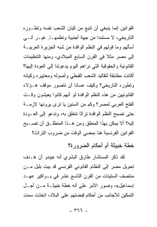 ‫ﺍﻟﻘﻭﺍﻨﻴﻥ ﺇﻨﻤﺎ ﻴﻨﺒﻐﻲ ﺃﻥ ﺘﻨﺒﻊ ﻤﻥ ﻜﻴﺎﻥ ﺍﻟﺸﻌﺏ ﻨﻔﺴﻪ ﻭﺘﻁـﻭﺭﻩ‬
‫ﺍﻟﺘﺎﺭﻴﺨﻲ، ﻻ ﻤﺴﺘﻤﺩﺍ ﻤﻥ ﺠﻬﺔ ﺃﺠﻨﺒﻴﺔ ﻭﻨﻅﻤﻬـﺎ. ﻏﻴـﺭ ﺃﻨـﻲ‬
                                  ‫‪‬‬
‫ﺃﺴﺄﻟﻬﻡ ﻭﻤﺎ ﻗﻭﻟﻬﻡ ﻓﻲ ﺍﻟﻨﻅﻡ ﺍﻟﻭﺍﻓﺩﺓ ﻤﻥ ﺸﺒﻪ ﺍﻟﺠﺯﻴﺭﺓ ﺍﻟﻌﺭﺒﻴـﺔ‬
‫ﺇﻟﻰ ﻤﺼﺭ ﻤﺜﻼ ﻓﻲ ﺍﻟﻘﺭﻥ ﺍﻟﺴﺎﺒﻊ ﺍﻟﻤﻴﻼﺩﻱ، ﻭﻤﻨﻬﺎ ﺍﻟﺘﻨﻅﻴﻤﺎﺕ‬
                                         ‫ﹰ‬
‫ﺍﻟﻘﺎﻨﻭﻨﻴﺔ ﻭﺍﻟﺤﻘﻭﻗﻴﺔ ﺍﻟﺘﻲ ﻨﺭﺍﻫﻡ ﺍﻟﻴﻭﻡ ﻴﺩﻋﻭﻨﻨﺎ ﺇﻟﻰ ﺍﻟﻌﻭﺩﺓ ﺇﻟﻴﻬﺎ؟‬
‫ﺃﻜﺎﻨﺕ ﻤﻁﺎﺒﻘﺔ ﻟﺘﻘﺎﻟﻴﺩ ﺍﻟﺸﻌﺏ ﺍﻟﻘﺒﻁﻲ ﻭﺃﺼﻭﻟﻪ ﻭﻤﻌﺎﻴﻴﺭﻩ ﻭﻜﻴﺎﻨﻪ‬
‫ﻭﺘﻁﻭﺭﻩ ﺍﻟﺘﺎﺭﻴﺨﻲ؟ ﻭﻜﻴﻑ ﻋﺴﺎﻨﺎ ﺃﻥ ﻨﺘﺼﻭﺭ ﻤﻭﻗﻑ ﻫـﺅﻻﺀ‬
‫ﺍﻟﻘﺎﻨﻭﻨﻴﻴﻥ ﻤﻥ ﻫﺫﻩ ﺍﻟﻨﻅﻡ ﺍﻟﻭﺍﻓﺩﺓ ﻟﻭ ﺃﻨﻬﻡ ﻜﺎﻨﻭﺍ ﻴﻌﻴﺸﻭﻥ ﻭﻗـﺕ‬
‫ﺍﻟﻔﺘﺢ ﺍﻟﻌﺭﺒﻲ ﻟﻤﺼﺭ؟ ﻭﻜﻡ ﻤﻥ ﺍﻟﺴﻨﻴﻥ ﻴﺎ ﺘﺭﻯ ﻴﺭﻭﻨﻬﺎ ﻻﺯﻤـﺔ‬
‫ﺤﺘﻰ ﺘﺼﺒﺢ ﺍﻟﻨﻅﻡ ﺍﻟﻭﺍﻓﺩﺓ ﺘﺭﺍﺜﺎ ﻨﺘﻌﻠﻕ ﺒﻪ، ﻭﻨﺩﻋﻭ ﺇﻟﻰ ﺍﻟﻌـﻭﺩﺓ‬
                             ‫ﹰ‬
‫ﺇﻟﻴﻪ؟ ﺃﻻ ﻴﻤﻜﻥ ﺒﻬﺫﺍ ﺍﻟﻤﻨﻁﻕ ﻭﻤﻥ ﻫـﺫﺍ ﺍﻟﻤﻨﻁﻠـﻕ ﺃﻥ ﺘﺼـﺒﺢ‬
    ‫ﺍﻟﻘﻭﺍﻨﻴﻥ ﺍﻟﻔﺭﻨﺴﻴﺔ ﻫﻨﺎ ﺒﻤﻀﻲ ﺍﻟﻭﻗﺕ ﻤﻥ ﻀﺭﻭﺏ ﺍﻟﺘﺭﺍﺙ؟‬

                         ‫ﺨﻁﺔ ﺨﺒﻴﺜﺔ ﺃﻡ ﺃﺤﻜﺎﻡ ﺍﻟﻀﺭﻭﺭﺓ؟‬
‫ﻟﻘﺩ ﺫﻜﺭ ﺍﻟﻤﺴﺘﺸﺎﺭ ﻁﺎﺭﻕ ﺍﻟﺒﺸﺭﻱ ﺃﻨﻪ »ﻴﺒﺩﻭ ﺃﻥ ﻫـﺩﻑ‬
‫ﺘﺤﻭﻴل ﻤﺼﺭ ﺇﻟﻰ ﺍﻟﻨﻅﺎﻡ ﺍﻟﻘﺎﻨﻭﻨﻲ ﺍﻟﻔﺭﻨﺴﻲ ﻗﺩ ﺒﻴﺕ ﺒﻠﻴل ﻤـﻥ‬
‫ﻤﻨﺘﺼﻑ ﺍﻟﺴﺘﻴﻨﺎﺕ ﻤﻥ ﺍﻟﻘﺭﻥ ﺍﻟﺘﺎﺴﻊ ﻋﺸﺭ ﻓﻲ ﺒـﻭﺍﻜﻴﺭ ﻋﻬـﺩ‬
‫ﺇﺴﻤﺎﻋﻴل«، ﻭﺼﻭﺭ ﺍﻷﻤﺭ ﻋﻠﻰ ﺃﻨﻪ ﺨﻁﺔ ﺨﺒﻴﺜـﺔ ﻤـﻥ ﺃﺠـل‬
‫ﺍﻟﺘﻤﻜﻴﻥ ﻟﻸﺠﺎﻨﺏ ﻤﻥ ﺃﺤﻜﺎﻡ ﻗﺒﻀﺘﻬﻡ ﻋﻠﻰ ﺍﻟﺒﻼﺩ، ﺍﺘﺨﺫﺕ ﺴﻤﺕ‬

                         ‫- ٦٦٣ -‬
 