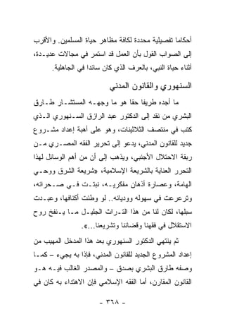 ‫ﺃﺤﻜﺎﻤﺎ ﺘﻔﺼﻴﻠﻴﺔ ﻤﺤﺩﺩﺓ ﻟﻜﺎﻓﺔ ﻤﻅﺎﻫﺭ ﺤﻴﺎﺓ ﺍﻟﻤﺴﻠﻤﻴﻥ. ﻭﺍﻷﻗﺭﺏ‬
                                                 ‫‪‬‬
‫ﺇﻟﻰ ﺍﻟﺼﻭﺍﺏ ﺍﻟﻘﻭل ﺒﺄﻥ ﺍﻟﻌﻤل ﻗﺩ ﺍﺴﺘﻤﺭ ﻓﻲ ﻤﺠﺎﻻﺕ ﻋﺩﻴـﺩﺓ،‬
      ‫ﺃﺜﻨﺎﺀ ﺤﻴﺎﺓ ﺍﻟﻨﺒﻲ، ﺒﺎﻟﻌﺭﻑ ﺍﻟﺫﻱ ﻜﺎﻥ ﺴﺎﺌﺩﺍ ﻓﻲ ﺍﻟﺠﺎﻫﻠﻴﺔ.‬
                    ‫‪‬‬

                           ‫ﺍﻟﺴﻨﻬﻭﺭﻱ ﻭﺍﻟﻘﺎﻨﻭﻥ ﺍﻟﻤﺩﻨﻲ‬
‫ﻤﺎ ﺃﺠﺩﻩ ﻁﺭﻴﻔﺎ ﺤﻘﺎ ﻫﻭ ﻤﺎ ﻭﺠﻬـﻪ ﺍﻟﻤﺴﺘﺸـﺎﺭ ﻁـﺎﺭﻕ‬
                             ‫ﹰ ﹰ‬
‫ﺍﻟﺒﺸﺭﻱ ﻤﻥ ﻨﻘﺩ ﺇﻟﻰ ﺍﻟﺩﻜﺘﻭﺭ ﻋﺒﺩ ﺍﻟﺭﺍﺯﻕ ﺍﻟﺴـﻨﻬﻭﺭﻱ ﺍﻟـﺫﻱ‬
‫ﻜﺘﺏ ﻓﻲ ﻤﻨﺘﺼﻑ ﺍﻟﺜﻼﺜﻴﻨﺎﺕ، ﻭﻫﻭ ﻋﻠﻰ ﺃﻫﺒﺔ ﺇﻋﺩﺍﺩ ﻤﺸـﺭﻭﻉ‬
‫ﺠﺩﻴﺩ ﻟﻠﻘﺎﻨﻭﻥ ﺍﻟﻤﺩﻨﻲ، ﻴﺩﻋﻭ ﺇﻟﻰ ﺘﺤﺭﻴﺭ ﺍﻟﻔﻘﻪ ﺍﻟﻤﺼـﺭﻱ ﻤـﻥ‬
‫ﺭﺒﻘﺔ ﺍﻻﺤﺘﻼل ﺍﻷﺠﻨﺒﻲ، ﻭﻴﺫﻫﺏ ﺇﻟﻰ ﺃﻥ ﻤﻥ ﺃﻫﻡ ﺍﻟﻭﺴﺎﺌل ﻟﻬﺫﺍ‬
‫ﺍﻟﺘﺤﺭﺭ ﺍﻟﻌﻨﺎﻴﺔ ﺒﺎﻟﺸﺭﻴﻌﺔ ﺍﻹﺴﻼﻤﻴﺔ، »ﺸﺭﻴﻌﺔ ﺍﻟﺸﺭﻕ ﻭﻭﺤـﻲ‬
‫ﺍﻟﻬﺎﻤﺔ، ﻭﻋﺼﺎﺭﺓ ﺃﺫﻫﺎﻥ ﻤﻔﻜﺭﻴـﻪ، ﻨﺒﺘـﺕ ﻓـﻲ ﺼـﺤﺭﺍﺌﻪ،‬
‫ﻭﺘﺭﻋﺭﻋﺕ ﻓﻲ ﺴﻬﻭﻟﻪ ﻭﻭﺩﻴﺎﻨﻪ.. ﻟﻭ ﻭﻁﺌﺕ ﺃﻜﻨﺎﻓﻬﺎ، ﻭﻋﺒـﺩﺕ‬
‫ﺴﺒﻠﻬﺎ، ﻟﻜﺎﻥ ﻟﻨﺎ ﻤﻥ ﻫﺫﺍ ﺍﻟﺘـﺭﺍﺙ ﺍﻟﺠﻠﻴـل ﻤـﺎ ﻴـﻨﻔﺦ ﺭﻭﺡ‬
                ‫ﺍﻻﺴﺘﻘﻼل ﻓﻲ ﻓﻘﻬﻨﺎ ﻭﻗﻀﺎﺌﻨﺎ ﻭﺘﺸﺭﻴﻌﻨﺎ...«.‬
‫ﺜﻡ ﻴﻨﺘﻬﻲ ﺍﻟﺩﻜﺘﻭﺭ ﺍﻟﺴﻨﻬﻭﺭﻱ ﺒﻌﺩ ﻫﺫﺍ ﺍﻟﻤﺩﺨل ﺍﻟﻤﻬﻴﺏ ﻤﻥ‬
‫ﺇﻋﺩﺍﺩ ﺍﻟﻤﺸﺭﻭﻉ ﺍﻟﺠﺩﻴﺩ ﻟﻠﻘﺎﻨﻭﻥ ﺍﻟﻤﺩﻨﻲ، ﻓﺈﺫﺍ ﺒﻪ ﻴﺠﻲﺀ – ﻜﻤـﺎ‬
‫ﻭﺼﻔﻪ ﻁﺎﺭﻕ ﺍﻟﺒﺸﺭﻱ ﺒﺼﺩﻕ – ﻭﺍﻟﻤﺼﺩﺭ ﺍﻟﻐﺎﻟﺏ ﻓﻴـﻪ ﻫـﻭ‬
‫ﺍﻟﻘﺎﻨﻭﻥ ﺍﻟﻤﻘﺎﺭﻥ، ﺃﻤﺎ ﺍﻟﻔﻘﻪ ﺍﻹﺴﻼﻤﻲ ﻓﺈﻥ ﺍﻻﻫﺘﺩﺍﺀ ﺒﻪ ﻜﺎﻥ ﻓﻲ‬

                       ‫- ٨٦٣ -‬
 