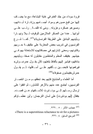 ‫ﻓﺭﻭﺓ ﺴﻭﺩﺍﺀ ﻤﻥ ﺠﻠﺩ ﺍﻟﻐﻨﻡ ﻓﻲ ﻏﺎﻴﺔ ﺍﻟﺒﺸﺎﻋﺔ، ﻤﻊ ﻤﺎ ﻴﻀـﺎﻑ‬
‫ﺇﻟﻴﻬﺎ ﻤﻥ ﻗﺒﺢ ﺼﻭﺭﻫﻡ ﻭﺴﻭﺍﺩ ﺃﺠﺴـﺎﻤﻬﻡ ﻭﺯﻓـﺎﺭﺓ ﺃﺒـﺩﺍﻨﻬﻡ،‬
‫ﻭﺼﻴﺭﻫﻡ ﻋﺴﻜﺭﻩ ﻭﻋﺯﻭﺘﻪ.. ﻭﺒﻨﻰ ﻟﻪ ﻗﻠﻌـﺔ.. ﺭﺘـﺏ ﻋﻠـﻰ‬
‫ﺃﺒﻭﺍﺒﻬﺎ.. ﻋﺩﺩﺍ ﻤﻥ ﺍﻟﻌﺴﻜﺭ ﺍﻟﻤﻼﺯﻤﻴﻥ ﻟﻠﻭﻗﻭﻑ ﻟـﻴﻼ ﻭﻨﻬـﺎﺭﺍ‬
 ‫‪‬‬      ‫ﹰ‬                               ‫‪‬‬
‫ﻭﺒﺄﻴﺩﻴﻬﻡ ﺍﻟﺒﻨﺎﺩﻕ ﻋﻠﻰ ﺍﻟﻁﺭﻴﻘﺔ ﺍﻟﻔﺭﻨﺴﺎﻭﻴﺔ«)74(. ﻜﻤـﺎ ﺸـﺭﻉ‬
‫ﺍﻟﻔﺭﻨﺴﻴﻭﻥ ﻓﻲ ﺘﺩﺭﻴﺏ ﺒﻌﺽ ﺍﻟﻤﻐﺎﺭﺒﺔ ﻋﻠﻰ »ﻜﻴﻔﻴـﺔ ﺤـﺭﺒﻬﻡ‬
‫ﻭﻗﺎﻨﻭﻨﻬﻡ، ﻭﻤﻌﻨﻰ ﺇﺸﺎﺭﺘﻬﻡ ﻓﻲ ﻤﺼﺎﻓﺎﺘﻬﻡ« ﻟﻼﺴﺘﻌﺎﻨﺔ ﺒﻬﻡ ﻓـﻲ‬
‫ﺠﻴﺸﻬﻡ. »ﻓﻴﻘﻑ ﺍﻟﻤﻌﻠﻡ ﻭﺍﻟﻤﺘﻌﻠﻤﻭﻥ ﻤﻘﺎﺒﻠﻭﻥ ﻟﻪ ﺼﻔﺎ، ﻭﺒﺄﻴﺩﻴﻬﻡ‬
           ‫ﹰ‬
‫ﺒﻨﺎﺩﻗﻬﻡ، ﻓﻴﺸﻴﺭ ﺇﻟﻴﻬﻡ ﺒﺄﻟﻔﺎﻅ ﺒﻠﻐﺘﻬﻡ، ﻜﺄﻥ ﻴﻘـﻭل »ﻤﺭﺩﺒـﻭﺵ«‬
‫ﻓﻴﺭﻓﻌﻭﻨﻬﺎ ﻗﺎﺒﻀـﻴﻥ ﺒـﺄﻜﻔﻬﻡ ﻋﻠـﻰ ﺃﺴـﺎﻓﻠﻬﺎ، ﺜـﻡ ﻴﻘـﻭل‬
                                ‫)84(‬
                                       ‫»ﻤﺭﺵ«ﻓﻴﻤﺸﻭﻥ ﺼﻔﻭﻓﺎ«‬
                                         ‫ﹰ‬
‫ﺃﻤﺎ ﺍﻟﻌﻠﻤﺎﺀ ﻭﺍﻟﻤﺸﺎﻴﺦ ﻓﺈﻨﻬﻡ ﺒﻌﺩ ﺘﺤﻘﻘﻬـﻡ ﻤـﻥ ﺍﻨﺘﺼـﺎﺭ‬
‫ﺍﻟﻔﺭﻨﺴﻴﻴﻥ، ﺃﺠﺘﻤﻊ ﻋﺩﺩ ﻤﻨﻬﻡ ﺒﺎﻷﺯﻫﺭ ﻟﻠﺘﺸﺎﻭﺭ، ﺜﻡ ﺍﺘﻔﻘﻭﺍ ﻋﻠﻰ‬
‫ﺇﺭﺴﺎل ﺭﺴـﻠﻬﻡ ﺇﻟـﻰ ﺒﻭﻨـﺎﺒﺭﺕ ﻟﻼﺴـﺘﻔﻬﺎﻡ ﻋـﻥ ﻗﺼـﺩﻩ.‬
‫»ﻓﻘﺎل )ﻟﻬﻡ ﺒﻭﻨﺎﺒﺭﺕ( ﻋﻠﻰ ﻟﺴﺎﻥ ﺍﻟﺘﺭﺠﻤﺎﻥ: ﻭﺃﻴﻥ ﻋﻅﻤـﺎﺅﻜﻡ‬


                                ‫)74( ﻋﺠﺎﺌﺏ ﺍﻵﺜﺎﺭ : ٥ : ٩٣٢.‬
 ‫»‪«There is a superstitious reluctance to sit for a picture‬‬
                                 ‫)84( ﺍﻟﻤﺭﺠﻊ ﺍﻟﺴﺎﺒﻕ: ٤: ٦٣٣.‬

                         ‫- ٦٣ -‬
 