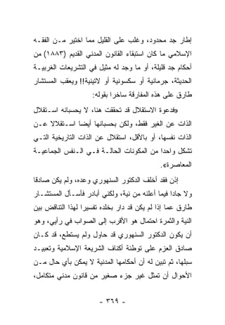 ‫ﺇﻁﺎﺭ ﺠﺩ ﻤﺤﺩﻭﺩ، ﻭﻏﻠﺏ ﻋﻠﻰ ﺍﻟﻘﻠﻴل ﻤﻤﺎ ﺍﺨﺘﻴﺭ ﻤـﻥ ﺍﻟﻔﻘـﻪ‬
‫ﺍﻹﺴﻼﻤﻲ ﻤﺎ ﻜﺎﻥ ﺍﺴﺘﺒﻘﺎﺀ ﺍﻟﻘﺎﻨﻭﻥ ﺍﻟﻤﺩﻨﻲ ﺍﻟﻘﺩﻴﻡ )٣٨٨١( ﻤﻥ‬
‫ﺃﺤﻜﺎﻡ ﺠﺩ ﻗﻠﻴﻠﺔ، ﺃﻭ ﻤﺎ ﻭﺠﺩ ﻟﻪ ﻤﺜﻴل ﻓﻲ ﺍﻟﺘﺸﺭﻴﻌﺎﺕ ﺍﻟﻐﺭﺒﻴـﺔ‬
‫ﺍﻟﺤﺩﻴﺜﺔ، ﺠﺭﻤﺎﻨﻴﺔ ﺃﻭ ﺴﻜﺴﻭﻨﻴﺔ ﺃﻭ ﻻﺘﻴﻨﻴﺔ!! ﻭﻴﻌﻘﺏ ﺍﻟﻤﺴﺘﺸﺎﺭ‬
                    ‫ﻁﺎﺭﻕ ﻋﻠﻰ ﻫﺫﻩ ﺍﻟﻤﻔﺎﺭﻗﺔ ﺴﺎﺨﺭﺍ ﺒﻘﻭﻟﻪ:‬
                            ‫‪‬‬
‫»ﻓﺩﻋﻭﺓ ﺍﻻﺴﺘﻘﻼل ﻗﺩ ﺘﺤﻘﻘﺕ ﻫﻨﺎ، ﻻ ﻴﺤﺴﺒﺎﻨﻪ ﺍﺴـﺘﻘﻼل‬
‫ﺍﻟﺫﺍﺕ ﻋﻥ ﺍﻟﻐﻴﺭ ﻓﻘﻁ، ﻭﻟﻜﻥ ﺒﺤﺴﺒﺎﻨﻬﺎ ﺃﻴﻀﺎ ﺍﺴـﺘﻘﻼﻻ ﻋـﻥ‬
    ‫ﹰ‬        ‫‪‬‬
‫ﺍﻟﺫﺍﺕ ﻨﻔﺴﻬﺎ، ﺃﻭ ﺒﺎﻷﻗل، ﺍﺴﺘﻘﻼل ﻋﻥ ﺍﻟﺫﺍﺕ ﺍﻟﺘﺎﺭﻴﺨﻴﺔ ﺍﻟﺘـﻲ‬
‫ﺘﺸﻜل ﻭﺍﺤﺩﺍ ﻤﻥ ﺍﻟﻤﻜﻭﻨﺎﺕ ﺍﻟﺤﺎﻟـﺔ ﻓـﻲ ﺍﻟـﻨﻔﺱ ﺍﻟﺠﻤﺎﻋﻴـﺔ‬
                                          ‫‪‬‬
                                            ‫ﺍﻟﻤﻌﺎﺼﺭﺓ«.‬
‫ﺇﺫﻥ ﻓﻘﺩ ﺃﺨﻠﻑ ﺍﻟﺩﻜﺘﻭﺭ ﺍﻟﺴﻨﻬﻭﺭﻱ ﻭﻋﺩﻩ، ﻭﻟﻡ ﻴﻜﻥ ﺼﺎﺩﻗﺎ‬
 ‫ﹰ‬
‫ﻭﻻ ﺠﺎﺩﺍ ﻓﻴﻤﺎ ﺃﻋﻠﻨﻪ ﻤﻥ ﻨﻴﺔ، ﻭﻟﻜﻨﻲ ﺃﺒﺎﺩﺭ ﻓﺄﺴـﺄل ﺍﻟﻤﺴﺘﺸـﺎﺭ‬
                                                 ‫‪‬‬
‫ﻁﺎﺭﻕ ﻋﻤﺎ ﺇﺫﺍ ﻟﻡ ﻴﻜﻥ ﻗﺩ ﺩﺍﺭ ﺒﺨﻠﺩﻩ ﺘﻔﺴﻴﺭﺍ ﻟﻬﺫﺍ ﺍﻟﺘﻨﺎﻗﺽ ﺒﻴﻥ‬
                  ‫‪‬‬
‫ﺍﻟﻨﻴﺔ ﻭﺍﻟﺜﻤﺭﺓ ﺍﺤﺘﻤﺎل ﻫﻭ ﺍﻷﻗﺭﺏ ﺇﻟﻰ ﺍﻟﺼﻭﺍﺏ ﻓﻲ ﺭﺃﻴﻲ، ﻭﻫﻭ‬
‫ﺃﻥ ﻴﻜﻭﻥ ﺍﻟﺩﻜﺘﻭﺭ ﺍﻟﺴﻨﻬﻭﺭﻱ ﻗﺩ ﺤﺎﻭل ﻭﻟﻡ ﻴﺴﺘﻁﻊ، ﻗﺩ ﻜـﺎﻥ‬
‫ﺼﺎﺩﻕ ﺍﻟﻌﺯﻡ ﻋﻠﻰ ﺘﻭﻁﺌﺔ ﺃﻜﻨﺎﻑ ﺍﻟﺸﺭﻴﻌﺔ ﺍﻹﺴﻼﻤﻴﺔ ﻭﺘﻌﺒﻴـﺩ‬
‫ﺴﺒﻠﻬﺎ، ﺜﻡ ﺘﺒﻴﻥ ﻟﻪ ﺃﻥ ﺃﺤﻜﺎﻤﻬﺎ ﺍﻟﻤﺩﻨﻴﺔ ﻻ ﻴﻤﻜﻥ ﺒﺄﻱ ﺤﺎل ﻤـﻥ‬
‫ﺍﻷﺤﻭﺍل ﺃﻥ ﺘﻤﺜل ﻏﻴﺭ ﺠﺯﺀ ﺼﻐﻴﺭ ﻤﻥ ﻗﺎﻨﻭﻥ ﻤﺩﻨﻲ ﻤﺘﻜﺎﻤل،‬


                       ‫- ٩٦٣ -‬
 