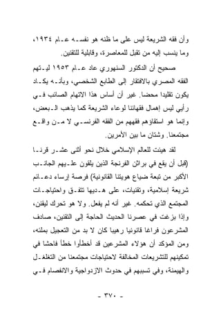 ‫ﻭﺃﻥ ﻓﻘﻪ ﺍﻟﺸﺭﻴﻌﺔ ﻟﻴﺱ ﻋﻠﻰ ﻤﺎ ﻅﻨﻪ ﻫﻭ ﻨﻔﺴـﻪ ﻋـﺎﻡ ٤٣٩١،‬
         ‫ﻭﻤﺎ ﻴﻨﺴﺏ ﺇﻟﻴﻪ ﻤﻥ ﺘﻘﺒل ﻟﻠﻤﻌﺎﺼﺭﺓ، ﻭﻗﺎﺒﻠﻴﺔ ﻟﻠﺘﻘﻨﻴﻥ.‬
‫ﺼﺤﻴﺢ ﺃﻥ ﺍﻟﺩﻜﺘﻭﺭ ﺍﻟﺴﻨﻬﻭﺭﻱ ﻋﺎﺩ ﻋـﺎﻡ ٣٥٩١ ﻟﻴـﺘﻬﻡ‬
‫ﺍﻟﻔﻘﻪ ﺍﻟﻤﺼﺭﻱ ﺒﺎﻻﻓﺘﻘﺎﺭ ﺇﻟﻰ ﺍﻟﻁﺎﺒﻊ ﺍﻟﺸﺨﺼﻲ، ﻭﺒﺄﻨـﻪ ﻴﻜـﺎﺩ‬
‫ﻴﻜﻭﻥ ﺘﻘﻠﻴﺩﺍ ﻤﺤﻀﺎ. ﻏﻴﺭ ﺃﻥ ﺃﺴﺎﺱ ﻫﺫﺍ ﺍﻻﺘﻬﺎﻡ ﺍﻟﺼﺎﺌﺏ ﻓـﻲ‬
                                    ‫‪‬‬    ‫‪‬‬
‫ﺭﺃﻴﻲ ﻟﻴﺱ ﺇﻫﻤﺎل ﻓﻘﻬﺎﺌﻨﺎ ﻟﻭﻋﺎﺀ ﺍﻟﺸﺭﻴﻌﺔ ﻜﻤﺎ ﻴﺫﻫﺏ ﺍﻟـﺒﻌﺽ،‬
‫ﻭﺇﻨﻤﺎ ﻫﻭ ﺍﺴﺘﻘﺎﺅﻫﻡ ﻓﻘﻬﻬﻡ ﻤﻥ ﺍﻟﻔﻘﻪ ﺍﻟﻔﺭﻨﺴـﻲ ﻻ ﻤـﻥ ﻭﺍﻗـﻊ‬
                         ‫ﻤﺠﺘﻤﻌﻨﺎ. ﻭﺸﺘﺎﻥ ﻤﺎ ﺒﻴﻥ ﺍﻷﻤﺭﻴﻥ.‬
‫ﻟﻘﺩ ﻫﻴﺌﺕ ﻟﻠﻌﺎﻟﻡ ﺍﻹﺴﻼﻤﻲ ﺨﻼل ﻨﺤﻭ ﺃﺜﻨﻰ ﻋﺸـﺭ ﻗﺭ ﹰـﺎ‬
  ‫ﻨ‬
‫)ﻗﺒل ﺃﻥ ﻴﻘﻊ ﻓﻲ ﺒﺭﺍﺜﻥ ﺍﻟﻔﺭﻨﺠﺔ ﺍﻟﺫﻴﻥ ﻴﻠﻘﻭﻥ ﻋﻠـﻴﻬﻡ ﺍﻟﺠﺎﻨـﺏ‬
‫ﺍﻷﻜﺒﺭ ﻤﻥ ﺘﺒﻌﺔ ﻀﻴﺎﻉ ﻫﻭﻴﺘﻨﺎ ﺍﻟﻘﺎﻨﻭﻨﻴﺔ( ﻓﺭﺼﺔ ﺇﺭﺴﺎﺀ ﺩﻋـﺎﺌﻡ‬
‫ﺸﺭﻴﻌﺔ ﺇﺴﻼﻤﻴﺔ، ﻭﺘﻘﻨﻴﺎﺕ، ﻋﻠﻰ ﻫـﺩﻴﻬﺎ ﺘﺘﻔـﻕ ﻭﺍﺤﺘﻴﺎﺠـﺎﺕ‬
‫ﺍﻟﻤﺠﺘﻤﻊ ﺍﻟﺫﻱ ﺘﺤﻜﻤﻪ. ﻏﻴﺭ ﺃﻨﻪ ﻟﻡ ﻴﻔﻌل. ﻭﻻ ﻫﻭ ﺘﺤﺭﻙ ﻟﻴﻘﻨﻥ،‬
‫ﻭﺇﺫﺍ ﺒﺯﻏﺕ ﻓﻲ ﻋﺼﺭﻨﺎ ﺍﻟﺤﺩﻴﺙ ﺍﻟﺤﺎﺠﺔ ﺇﻟﻰ ﺍﻟﺘﻘﻨﻴﻥ، ﺼﺎﺩﻑ‬
‫ﺍﻟﻤﺸﺭﻋﻭﻥ ﻓﺭﺍﻏﺎ ﻗﺎﻨﻭﻨﻴﺎ ﺭﻫﻴﺒﺎ ﻜﺎﻥ ﻻ ﺒﺩ ﻤﻥ ﺍﻟﺘﻌﺠﻴل ﺒﻤﻠﺌﻪ،‬
                            ‫‪‬‬     ‫‪‬‬       ‫ﹰ‬
‫ﻭﻤﻥ ﺍﻟﻤﺅﻜﺩ ﺃﻥ ﻫﺅﻻﺀ ﺍﻟﻤﺸﺭﻋﻴﻥ ﻗﺩ ﺃﺨﻁﺄﻭﺍ ﺨﻁﺄ ﻓﺎﺤﺸﺎ ﻓﻲ‬
    ‫ﹰ‬
‫ﺘﻤﻜﻴﻨﻬﻡ ﻟﻠﺘﺸﺭﻴﻌﺎﺕ ﺍﻟﻤﺨﺎﻟﻔﺔ ﻻﺤﺘﻴﺎﺠﺎﺕ ﻤﺠﺘﻤﻌﻨﺎ ﻤﻥ ﺍﻟﺘﻐﻠﻐـل‬
‫ﻭﺍﻟﻬﻴﻤﻨﺔ، ﻭﻓﻲ ﺘﺴﺒﺒﻬﻡ ﻓﻲ ﺤﺩﻭﺙ ﺍﻻﺯﺩﻭﺍﺠﻴﺔ ﻭﺍﻻﻨﻔﺼﺎﻡ ﻓـﻲ‬


                      ‫- ٠٧٣ -‬
 