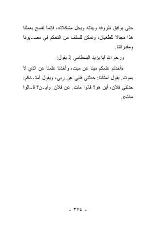 ‫ﺤﺘﻰ ﻴﻭﺍﻓﻕ ﻅﺭﻭﻓﻪ ﻭﺒﻴﺌﺘﻪ ﻭﻴﺤل ﻤﺸﻜﻼﺘﻪ، ﻓﺈﻨﻤﺎ ﻨﻔﺴﺢ ﺒﻌﻤﻠﻨﺎ‬
‫ﻫﺫﺍ ﻤﺠﺎﻻ ﻟﻠﻁﻐﻴﺎﻥ، ﻭﻨﻤﻜﻥ ﻟﻠﺴﻠﻑ ﻤﻥ ﺍﻟﺘﺤﻜﻡ ﻓﻲ ﻤﺼـﻴﺭﻨﺎ‬
                                          ‫ﹰ‬
                                             ‫ﻭﻤﻘﺩﺭﺍﺘﻨﺎ.‬
                ‫ﻭﺭﺤﻡ ﺍﷲ ﺃﺒﺎ ﻴﺯﻴﺩ ﺍﻟﺒﺴﻁﺎﻤﻲ ﺇﺫ ﻴﻘﻭل:‬
‫»ﺃﺨﺫﺘﻡ ﻋﻠﻤﻜﻡ ﻤﻴﺘﺎ ﻋﻥ ﻤﻴﺕ، ﻭﺃﺨﺫﻨﺎ ﻋﻠﻤﻨﺎ ﻋﻥ ﺍﻟﺫﻱ ﻻ‬
                                ‫ﹰ‬
‫ﻴﻤﻭﺕ. ﻴﻘﻭل ﺃﻤﺜﺎﻟﻨﺎ: ﺤﺩﺜﻨﻲ ﻗﻠﺒﻲ ﻋﻥ ﺭﺒﻲ، ﻭﻴﻘﻭل ﺃﻤﺜـﺎﻟﻜﻡ:‬
‫ﺤﺩﺜﻨﻲ ﻓﻼﻥ، ﺃﻴﻥ ﻫﻭ؟ ﻗﺎﻟﻭﺍ ﻤﺎﺕ. ﻋﻥ ﻓﻼﻥ. ﻭﺃﻴـﻥ؟ ﻗـﺎﻟﻭﺍ‬
                                                ‫ﻤﺎﺕ«.‬




                      ‫- ٤٧٣ -‬
 