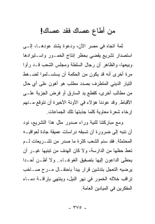 ‫ﻤﻥ ﺃﻁﺎﻉ ﻋﺼﺎﻙ ﻓﻘﺩ ﻋﺼﺎﻙ!‬
‫ﺜﻤﺔ ﺍﺘﺠﺎﻩ ﻓﻲ ﻤﺼﺭ ﺍﻵﻥ، ﻭﺩﻋﻭﺓ ﻴﺸﺘﺩ ﻋﻭﺩﻫـﺎ، ﺇﻟـﻰ‬
‫ﺍﺴﺘﺼﺩﺍﺭ ﺘﺸﺭﻴﻊ ﻴﻘﻀﻲ ﺒﺤﻅﺭ ﺇﻨﺘﺎﺝ ﺍﻟﺨﻤـﻭﺭ ﻭﺍﺴـﺘﻴﺭﺍﺩﻫﺎ‬
‫ﻭﺒﻴﻌﻬﺎ، ﻭﺍﻟﻅﺎﻫﺭ ﺃﻥ ﺭﺠﺎل ﺍﻟﺴﻠﻁﺔ ﻭﻤﺠﻠﺱ ﺍﻟﺸﻌﺏ ﻗـﺩ ﺭﺃﻭﺍ‬
‫ﻤﺭﺓ ﺃﺨﺭﻯ ﺃﻨﻪ ﻗﺩ ﻴﻜﻭﻥ ﻤﻥ ﺍﻟﺤﻜﻤﺔ ﺃﻥ ﻴﺴﺘﺴـﻠﻤﻭﺍ ﻟﻀـﻐﻁ‬
‫ﺍﻟﺘﻴﺎﺭ ﺍﻟﺩﻴﻨﻲ ﺍﻟﻤﺘﻁﺭﻑ ﺒﺼﺩﺩ ﻤﻁﻠﺏ ﻫﻭ ﺃﻫﻭﻥ ﻋﻠﻰ ﺃﻱ ﺤﺎل‬
‫ﻤﻥ ﻤﻁﺎﻟﺏ ﺃﺨﺭﻯ، ﻜﻘﻁﻊ ﻴﺩ ﺍﻟﺴﺎﺭﻕ ﺃﻭ ﻓﺭﺽ ﺍﻟﺠﺯﻴﺔ ﻋﻠـﻰ‬
‫ﺍﻷﻗﺒﺎﻁ. ﻭﻗﺩ ﻋﻭﺩﻨﺎ ﻫﺅﻻﺀ ﻓﻲ ﺍﻵﻭﻨﺔ ﺍﻷﺨﻴﺭﺓ ﺃﻥ ﻨﺘﻭﻗﻊ ﻤـﻨﻬﻡ‬
           ‫ﺇﺭﺨﺎﺀ ﺸﻌﺭﺓ ﻤﻌﺎﻭﻴﺔ ﻜﻠﻤﺎ ﺠﺫﺒﺘﻬﺎ ﺘﻠﻙ ﺍﻟﺠﻤﺎﻋﺎﺕ.‬
‫ﻭﻤﻊ ﻤﺒﺎﺭﻜﺘﻨﺎ ﻟﻠﻨﻴﺔ ﻭﺭﺍﺀ ﺼﺩﻭﺭ ﻤﺜل ﻫﺫﺍ ﺍﻟﺘﺸﺭﻴﻊ، ﻨﻭﺩ‬
‫ﺃﻥ ﻨﻨﺒﻪ ﺇﻟﻰ ﻀﺭﻭﺭﺓ ﺃﻥ ﺘﺴﺒﻘﻪ ﺩﺭﺍﺴﺎﺕ ﻋﻤﻴﻘﺔ ﺠﺎﺩﺓ ﻟﻌﻭﺍﻗﺒـﻪ‬
‫ﺍﻟﻤﺤﺘﻤﻠﺔ. ﻓﻘﺩ ﺴﺌﻡ ﺍﻟﺸﻌﺏ ﻜﺜﺭﺓ ﻤﺎ ﺼﺩﺭ ﻤﻥ ﺘﺸـﺭﻴﻌﺎﺕ ﻟـﻡ‬
‫ﺘﻌﻁ ﺤﻅﻬﺎ ﻤﻥ ﺍﻟﺩﺍﺭﺴﺔ، ﻭﻻ ﻜﺎﻥ ﺍﻟﻬﺩﻑ ﻤﻥ ﺘﺒﻨﻴﻬﺎ ﻏﻴـﺭ ﺃﻥ‬
‫ﻴﺤﻅﻰ ﺍﻟﺩﺍﻋﻭﻥ ﺇﻟﻴﻬﺎ ﺒﺘﺼﻔﻴﻕ ﺍﻟﻐﻭﻏـﺎﺀ.. ﻭﻻ ﺃﻅـﻥ ﺃﺤـﺩﺍ‬
 ‫‪‬‬
‫ﻴﺭﻀﻴﻪ ﺍﻟﺘﻌﺠل ﺒﺘﺩﺸﻴﻥ ﻗﺭﺍﺭ ﻴﺒﺩﺃ ﺒﺎﺤﺘﻔـﺎل ﻤـﺭﺡ ﺼـﺎﺨﺏ‬
‫ﺘﺭﺍﻗﺏ ﺨﻼﻟﻪ ﺍﻟﺨﻤﻭﺭ ﻓﻲ ﻨﻬﺭ ﺍﻟﻨﻴل، ﻭﻴﻨﺘﻬﻲ ﺒﺈﺭﺍﻗـﺔ ﺩﻤـﺎﺀ‬
                            ‫ﺍﻟﻤﻔﻜﺭﻴﻥ ﻓﻲ ﺍﻟﻤﻴﺎﺩﻴﻥ ﺍﻟﻌﺎﻤﺔ.‬


                      ‫- ٥٧٣ -‬
 