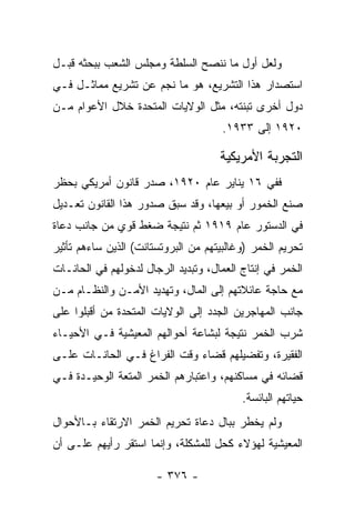 ‫ﻭﻟﻌل ﺃﻭل ﻤﺎ ﻨﻨﺼﺢ ﺍﻟﺴﻠﻁﺔ ﻭﻤﺠﻠﺱ ﺍﻟﺸﻌﺏ ﺒﺒﺤﺜﻪ ﻗﺒـل‬
‫ﺍﺴﺘﺼﺩﺍﺭ ﻫﺫﺍ ﺍﻟﺘﺸﺭﻴﻊ، ﻫﻭ ﻤﺎ ﻨﺠﻡ ﻋﻥ ﺘﺸﺭﻴﻊ ﻤﻤﺎﺜـل ﻓـﻲ‬
‫ﺩﻭل ﺃﺨﺭﻯ ﺘﺒﻨﺘﻪ، ﻤﺜل ﺍﻟﻭﻻﻴﺎﺕ ﺍﻟﻤﺘﺤﺩﺓ ﺨﻼل ﺍﻷﻋﻭﺍﻡ ﻤـﻥ‬
                                      ‫٠٢٩١ ﺇﻟﻰ ٣٣٩١.‬

                                     ‫ﺍﻟﺘﺠﺭﺒﺔ ﺍﻷﻤﺭﻴﻜﻴﺔ‬
‫ﻓﻔﻲ ٦١ ﻴﻨﺎﻴﺭ ﻋﺎﻡ ٠٢٩١، ﺼﺩﺭ ﻗﺎﻨﻭﻥ ﺃﻤﺭﻴﻜﻲ ﺒﺤﻅﺭ‬
‫ﺼﻨﻊ ﺍﻟﺨﻤﻭﺭ ﺃﻭ ﺒﻴﻌﻬﺎ، ﻭﻗﺩ ﺴﺒﻕ ﺼﺩﻭﺭ ﻫﺫﺍ ﺍﻟﻘﺎﻨﻭﻥ ﺘﻌـﺩﻴل‬
‫ﻓﻲ ﺍﻟﺩﺴﺘﻭﺭ ﻋﺎﻡ ٩١٩١ ﺜﻡ ﻨﺘﻴﺠﺔ ﻀﻐﻁ ﻗﻭﻱ ﻤﻥ ﺠﺎﻨﺏ ﺩﻋﺎﺓ‬
‫ﺘﺤﺭﻴﻡ ﺍﻟﺨﻤﺭ )ﻭﻏﺎﻟﺒﻴﺘﻬﻡ ﻤﻥ ﺍﻟﺒﺭﻭﺘﺴﺘﺎﻨﺕ( ﺍﻟﺫﻴﻥ ﺴﺎﺀﻫﻡ ﺘﺄﺜﻴﺭ‬
‫ﺍﻟﺨﻤﺭ ﻓﻲ ﺇﻨﺘﺎﺝ ﺍﻟﻌﻤﺎل، ﻭﺘﺒﺩﻴﺩ ﺍﻟﺭﺠﺎل ﻟﺩﺨﻭﻟﻬﻡ ﻓﻲ ﺍﻟﺤﺎﻨـﺎﺕ‬
‫ﻤﻊ ﺤﺎﺠﺔ ﻋﺎﺌﻼﺘﻬﻡ ﺇﻟﻰ ﺍﻟﻤﺎل، ﻭﺘﻬﺩﻴﺩ ﺍﻷﻤـﻥ ﻭﺍﻟﻨﻅـﺎﻡ ﻤـﻥ‬
‫ﺠﺎﻨﺏ ﺍﻟﻤﻬﺎﺠﺭﻴﻥ ﺍﻟﺠﺩﺩ ﺇﻟﻰ ﺍﻟﻭﻻﻴﺎﺕ ﺍﻟﻤﺘﺤﺩﺓ ﻤﻥ ﺃﻗﺒﻠﻭﺍ ﻋﻠﻰ‬
‫ﺸﺭﺏ ﺍﻟﺨﻤﺭ ﻨﺘﻴﺠﺔ ﻟﺒﺸﺎﻋﺔ ﺃﺤﻭﺍﻟﻬﻡ ﺍﻟﻤﻌﻴﺸﻴﺔ ﻓـﻲ ﺍﻷﺤﻴـﺎﺀ‬
‫ﺍﻟﻔﻘﻴﺭﺓ، ﻭﺘﻔﻀﻴﻠﻬﻡ ﻗﻀﺎﺀ ﻭﻗﺕ ﺍﻟﻔﺭﺍﻍ ﻓـﻲ ﺍﻟﺤﺎﻨـﺎﺕ ﻋﻠـﻰ‬
‫ﻗﻀﺎﺌﻪ ﻓﻲ ﻤﺴﺎﻜﻨﻬﻡ، ﻭﺍﻋﺘﺒﺎﺭﻫﻡ ﺍﻟﺨﻤﺭ ﺍﻟﻤﺘﻌﺔ ﺍﻟﻭﺤﻴـﺩﺓ ﻓـﻲ‬
                                          ‫ﺤﻴﺎﺘﻬﻡ ﺍﻟﺒﺎﺌﺴﺔ.‬
‫ﻭﻟﻡ ﻴﺨﻁﺭ ﺒﺒﺎل ﺩﻋﺎﺓ ﺘﺤﺭﻴﻡ ﺍﻟﺨﻤﺭ ﺍﻻﺭﺘﻘﺎﺀ ﺒـﺎﻷﺤﻭﺍل‬
‫ﺍﻟﻤﻌﻴﺸﻴﺔ ﻟﻬﺅﻻﺀ ﻜﺤل ﻟﻠﻤﺸﻜﻠﺔ، ﻭﺇﻨﻤﺎ ﺍﺴﺘﻘﺭ ﺭﺃﻴﻬﻡ ﻋﻠـﻰ ﺃﻥ‬

                       ‫- ٦٧٣ -‬
 