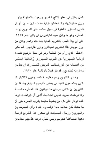 ‫ﺍﻟﺤل ﻴﻤﻜﻥ ﻓﻲ ﺤﻅﺭ ﺇﻨﺘﺎﺝ ﺍﻟﺨﻤﻭﺭ ﻭﺒﻴﻌﻬﺎ، ﻭﺍﻟﺤﻴﻠﻭﻟﺔ ﺒﻴﻨﻬـﺎ‬
‫ﻭﺒﻴﻥ ﻤﺴﺘﻬﻠﻜﻴﻬﺎ، ﻭﻗﺩ ﻨﺎﻀﻠﻭﺍ ﻗﺭﺍﺒﺔ ﻨﺼﻑ ﻗﺭﻥ ﻤـﻥ ﺃﺠـل‬
‫ﺘﻌﺩﻴل ﺍﻟﺩﺴﺘﻭﺭ ﻜﺨﻁﻭﺓ ﻓﻲ ﺴﺒﻴل ﺍﺴﺘﺼـﺩﺍﺭ ﺘﺸـﺭﻴﻊ ﺒﻬـﺫﺍ‬
‫ﺍﻟﺨﻁﺭ، ﻭﻫﻭ ﻤﺎ ﻭﺍﻓﻕ ﻋﻠﻴﻪ ﺍﻟﻜﻭﻨﺠﺭﺱ ﻓﻲ ﻴﻨﺎﻴﺭ ﻋﺎﻡ ٩١٩١،‬
‫ﻋﻠﻰ ﺃﻥ ﻴﺒﺩﺃ ﺍﻟﻌﻤل ﺒﺎﻟﺘﺸﺭﻴﻊ ﺍﻟﺠﺩﻴﺩ ﺒﻌﺩ ﻋﺎﻡ ﻭﺍﺤﺩ. ﻭﻜﺎﻥ ﻤﻥ‬
‫ﺃﺒﺭﺯ ﻤﺅﻴﺩﻱ ﻫﺫﺍ ﺍﻟﺘﺸﺭﻴﻊ ﺍﻟﺴﻴﻨﺎﺘﻭﺭ ﻭﺍﺭﻥ ﻫﺎﺭﺩﻴﻨﺞ، ﺍﻟﺴـﻜﻴﺭ‬
‫ﺍﻷﻋﻅﻡ، ﺍﻟﺫﻱ ﺭﺃﻯ ﻤﻥ ﺍﻟﺤﻜﻤﺔ ﻭﻫﻭ ﻓﻲ ﺴﺒﻴل ﺘﺭﺸﻴﺢ ﻨﻔﺴـﻪ‬
‫ﻟﺭﺌﺎﺴﺔ ﺍﻟﺠﻤﻬﻭﺭﻴﺔ ﻋﻥ ﺍﻟﺤﺯﺏ ﺍﻟﺠﻤﻬﻭﺭﻱ )ﻭﺍﻟﻐﺎﻟﺒﻴﺔ ﺍﻟﻌﻅﻤﻰ‬
‫ﻤﻥ ﺃﻋﻀﺎﺌﻪ ﻤﻥ ﺍﻟﺒﺭﻭﺘﺴﺘﺎﻨﺕ ﺍﻟﻤﺅﻴﺩﻴﻥ ﻟﻠﺤﻅـﺭ(، ﺃﻥ ﻴﻌﻠـﻥ‬
      ‫ﻤﺅﺍﺯﺭﺘﻪ ﻟﻠﺘﺸﺭﻴﻊ، ﻭﻗﺩ ﻓﺎﺯ ﻓﻌﻼ ﺒﺎﻟﺭﺌﺎﺴﺔ ﻋﺎﻡ ٠٢٩١.‬
                         ‫ﹰ‬
‫ﻭﺼﺩﺭ ﺍﻟﺘﺸﺭﻴﻊ ﺭﻏﻡ ﻤﻌﺎﺭﻀﺔ ﺍﻟﻤﺴـﻴﺤﻴﻴﻥ ﺍﻟﻜﺎﺜﻭﻟﻴـﻙ‬
‫ﺍﻟﺫﻴﻥ ﻴﺴﺘﺨﺩﻤﻭﻥ ﺍﻟﻨﺒﻴﺫ ﻓﻲ ﺒﻌﺽ ﻁﻘﻭﺴﻬﻡ ﺍﻟﺩﻴﻨﻴﺔ. ﻭﻗﺩ ﻅـﻥ‬
‫ﺍﻟﻜﺜﻴﺭﻭﻥ ﺃﻥ ﺍﻟﻨﺎﺱ ﺴﺭﻋﺎﻥ ﻤﺎ ﺴﻴﺄﻟﻔﻭﻥ ﻫﺫﺍ ﺍﻟﺨﻁﺭ، ﺨﺎﺼـﺔ‬
‫ﻭﻗﺩ ﻓﺭﻀﺕ ﻋﻘﻭﺒﺔ ﺍﻟﺤﺒﺱ ﻟﻤﺩﺓ ﺴﺘﺔ ﺃﺸﻬﺭ ﺃﻭ ﻏﺭﺍﻤﺔ ﻗـﺩﺭﻫﺎ‬
‫ﺃﻟﻑ ﺩﻭﻻﺭ ﻋﻠﻰ ﻜل ﻤﻥ ﻴﻀﺒﻁ ﻤﺘﻠﺒﺴﺎ ﺒﺸﺭﺏ ﺍﻟﺨﻤﺭ، ﻏﻴﺭ ﺃﻥ‬
                    ‫‪‬‬
‫ﻤﺎ ﺤﺩﺙ ﻜﺎﻥ ﺨﻼﻑ ﻤـﺎ ﺘﻭﻗﻌـﻭﻩ. ﻓﻘـﺩ ﺭﺃﻯ ﺍﻟﻤﺠﺭﻤـﻭﻥ‬
‫ﻭﺍﻟﻤﻬﺭﺒﻭﻥ ﻭﺭﺠﺎل ﺍﻟﻌﺼﺎﺒﺎﺕ ﻓﻲ ﺼﺩﻭﺭ ﻫﺫﺍ ﺍﻟﺘﺸﺭﻴﻊ ﻓﺭﺼﺔ‬
‫ﺫﻫﺒﻴﺔ ﻟﻤﻀﺎﻋﻔﺔ ﺩﺨﻭﻟﻬﻡ ﻭﺘﺒﻨﻲ ﺘﺠﺎﺭﺓ ﺩﺭﺕ ﻋﻠـﻴﻬﻡ ﻤﻼﻴـﻴﻥ‬


                      ‫- ٧٧٣ -‬
 