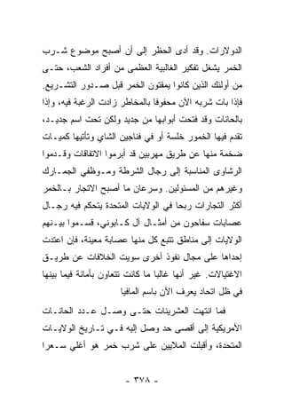 ‫ﺍﻟﺩﻭﻻﺭﺍﺕ. ﻭﻗﺩ ﺃﺩﻯ ﺍﻟﺤﻅﺭ ﺇﻟﻰ ﺃﻥ ﺃﺼﺒﺢ ﻤﻭﻀﻭﻉ ﺸـﺭﺏ‬
‫ﺍﻟﺨﻤﺭ ﻴﺸﻐل ﺘﻔﻜﻴﺭ ﺍﻟﻐﺎﻟﺒﻴﺔ ﺍﻟﻌﻅﻤﻰ ﻤﻥ ﺃﻓﺭﺍﺩ ﺍﻟﺸﻌﺏ، ﺤﺘـﻰ‬
‫ﻤﻥ ﺃﻭﻟﺌﻙ ﺍﻟﺫﻴﻥ ﻜﺎﻨﻭﺍ ﻴﻤﻘﺘﻭﻥ ﺍﻟﺨﻤﺭ ﻗﺒل ﺼـﺩﻭﺭ ﺍﻟﺘﺸـﺭﻴﻊ.‬
‫ﻓﺈﺫﺍ ﺒﺎﺕ ﺸﺭﺒﻪ ﺍﻵﻥ ﻤﺤﻔﻭﻓﺎ ﺒﺎﻟﻤﺨﺎﻁﺭ ﺯﺍﺩﺕ ﺍﻟﺭﻏﺒﺔ ﻓﻴﻪ، ﻭﺇﺫﺍ‬
                                ‫ﹰ‬
‫ﺒﺎﻟﺤﺎﻨﺎﺕ ﻭﻗﺩ ﻓﺘﺤﺕ ﺃﺒﻭﺍﺒﻬﺎ ﻤﻥ ﺠﺩﻴﺩ ﻭﻟﻜﻥ ﺘﺤﺕ ﺍﺴﻡ ﺠﺩﻴـﺩ،‬
‫ﺘﻘﺩﻡ ﻓﻴﻬﺎ ﺍﻟﺨﻤﻭﺭ ﺨﻠﺴﺔ ﺃﻭ ﻓﻲ ﻓﻨﺎﺠﻴﻥ ﺍﻟﺸﺎﻱ ﻭﺘﺄﺘﻴﻬﺎ ﻜﻤﻴـﺎﺕ‬
‫ﻀﺨﻤﺔ ﻤﻨﻬﺎ ﻋﻥ ﻁﺭﻴﻕ ﻤﻬﺭﺒﻴﻥ ﻗﺩ ﺃﺒﺭﻤﻭﺍ ﺍﻻﺘﻔﺎﻗﺎﺕ ﻭﻗـﺩﻤﻭﺍ‬
‫ﺍﻟﺭﺸﺎﻭﻯ ﺍﻟﻤﻨﺎﺴﺒﺔ ﺇﻟﻰ ﺭﺠﺎل ﺍﻟﺸﺭﻁﺔ ﻭﻤـﻭﻅﻔﻲ ﺍﻟﺠﻤـﺎﺭﻙ‬
‫ﻭﻏﻴﺭﻫﻡ ﻤﻥ ﺍﻟﻤﺴﺌﻭﻟﻴﻥ. ﻭﺴﺭﻋﺎﻥ ﻤﺎ ﺃﺼﺒﺢ ﺍﻻﺘﺠﺎﺭ ﺒـﺎﻟﺨﻤﺭ‬
‫ﺃﻜﺜﺭ ﺍﻟﺘﺠﺎﺭﺍﺕ ﺭﺒﺤﺎ ﻓﻲ ﺍﻟﻭﻻﻴﺎﺕ ﺍﻟﻤﺘﺤﺩﺓ ﻴﺘﺤﻜﻡ ﻓﻴﻪ ﺭﺠـﺎل‬
                                    ‫‪‬‬
‫ﻋﺼﺎﺒﺎﺕ ﺴﻔﺎﺤﻭﻥ ﻤﻥ ﺃﻤﺜـﺎل ﺁل ﻜـﺎﺒﻭﻨﻲ، ﻗﺴـﻤﻭﺍ ﺒﻴـﻨﻬﻡ‬
‫ﺍﻟﻭﻻﻴﺎﺕ ﺇﻟﻰ ﻤﻨﺎﻁﻕ ﺘﺘﺒﻊ ﻜل ﻤﻨﻬﺎ ﻋﺼﺎﺒﺔ ﻤﻌﻴﻨﺔ، ﻓﺈﻥ ﺍﻋﺘﺩﺕ‬
‫ﺇﺤﺩﺍﻫﺎ ﻋﻠﻰ ﻤﺠﺎل ﻨﻔﻭﺫ ﺃﺨﺭﻯ ﺴﻭﻴﺕ ﺍﻟﺨﻼﻓﺎﺕ ﻋﻥ ﻁﺭﻴـﻕ‬
‫ﺍﻻﻏﺘﻴﺎﻻﺕ. ﻏﻴﺭ ﺃﻨﻬﺎ ﻏﺎﻟﺒﺎ ﻤﺎ ﻜﺎﻨﺕ ﺘﺘﻌﺎﻭﻥ ﺒﺄﻤﺎﻨﺔ ﻓﻴﻤﺎ ﺒﻴﻨﻬﺎ‬
                                  ‫‪‬‬
                      ‫ﻓﻲ ﻅل ﺍﺘﺤﺎﺩ ﻴﻌﺭﻑ ﺍﻵﻥ ﺒﺎﺴﻡ ﺍﻟﻤﺎﻓﻴﺎ‬
‫ﻓﻤﺎ ﺍﻨﺘﻬﺕ ﺍﻟﻌﺸﺭﻴﻨﺎﺕ ﺤﺘـﻰ ﻭﺼـل ﻋـﺩﺩ ﺍﻟﺤﺎﻨـﺎﺕ‬
‫ﺍﻷﻤﺭﻴﻜﻴﺔ ﺇﻟﻰ ﺃﻗﺼﻰ ﺤﺩ ﻭﺼل ﺇﻟﻴﻪ ﻓـﻲ ﺘـﺎﺭﻴﺦ ﺍﻟﻭﻻﻴـﺎﺕ‬
‫ﺍﻟﻤﺘﺤﺩﺓ، ﻭﺃﻗﺒﻠﺕ ﺍﻟﻤﻼﻴﻴﻥ ﻋﻠﻰ ﺸﺭﺏ ﺨﻤﺭ ﻫﻭ ﺃﻏﻠﻲ ﺴـﻌﺭﺍ‬
 ‫‪‬‬


                       ‫- ٨٧٣ -‬
 