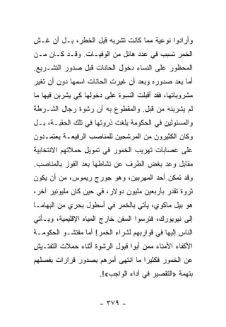 ‫ﻭﺃﺭﺍﺩﻭﺍ ﻨﻭﻋﻴﺔ ﻤﻤﺎ ﻜﺎﻨﺕ ﺘﺸﺭﺒﻪ ﻗﺒل ﺍﻟﺨﻁﺭ، ﺒـل ﺃﻥ ﻏـﺵ‬
‫ﺍﻟﺨﻤﺭ ﺘﺴﺒﺏ ﻓﻲ ﻋﺩﺩ ﻫﺎﺌل ﻤﻥ ﺍﻟﻭﻓﻴـﺎﺕ. ﻭﻗـﺩ ﻜـﺎﻥ ﻤـﻥ‬
‫ﺍﻟﻤﺤﻅﻭﺭ ﻋﻠﻰ ﺍﻟﻨﺴﺎﺀ ﺩﺨﻭل ﺍﻟﺤﺎﻨﺎﺕ ﻗﺒل ﺼﺩﻭﺭ ﺍﻟﺘﺸـﺭﻴﻊ.‬
‫ﺃﻤﺎ ﺒﻌﺩ ﺼﺩﻭﺭﻩ ﻭﺒﻌﺩ ﺃﻥ ﻏﻴﺭﺕ ﺍﻟﺤﺎﻨﺎﺕ ﺍﺴﻤﻬﺎ ﺩﻭﻥ ﺃﻥ ﺘﻐﻴﺭ‬
‫ﻤﺸﺭﻭﺒﺎﺘﻬﺎ، ﻓﻘﺩ ﺃﻗﺒﻠﺕ ﺍﻟﻨﺴﻭﺓ ﻋﻠﻰ ﺩﺨﻭﻟﻬﺎ ﻜﻲ ﻴﺸﺭﺒﻥ ﻓﻴﻬﺎ ﻤﺎ‬
‫ﻟﻡ ﻴﺸﺭﺒﻨﻪ ﻤﻥ ﻗﺒل. ﻭﺍﻟﻤﻘﻁﻭﻉ ﺒﻪ ﺃﻥ ﺭﺸﻭﺓ ﺭﺠﺎل ﺍﻟﺸـﺭﻁﺔ‬
‫ﻭﺍﻟﻤﺴﺌﻭﻟﻴﻥ ﻓﻲ ﺍﻟﺤﻜﻭﻤﺔ ﺒﻠﻐﺕ ﺫﺭﻭﺘﻬﺎ ﻓﻲ ﺘﻠﻙ ﺍﻟﺤﻘﺒـﺔ، ﺒـل‬
‫ﻭﻜﺎﻥ ﺍﻟﻜﺜﻴﺭﻭﻥ ﻤﻥ ﺍﻟﻤﺭﺸﺤﻴﻥ ﻟﻠﻤﻨﺎﺼﺏ ﺍﻟﺭﻓﻴﻌـﺔ ﻴﻌﺘﻤـﺩﻭﻥ‬
‫ﻋﻠﻰ ﻋﺼﺎﺒﺎﺕ ﺘﻬﺭﻴﺏ ﺍﻟﺨﻤﻭﺭ ﻓﻲ ﺘﻤﻭﻴل ﺤﻤﻼﺘﻬﻡ ﺍﻻﻨﺘﺨﺎﺒﻴﺔ‬
‫ﻤﻘﺎﺒل ﻭﻋﺩ ﺒﻐﺽ ﺍﻟﻁﺭﻑ ﻋﻥ ﻨﺸﺎﻁﻬﺎ ﺒﻌﺩ ﺍﻟﻔﻭﺯ ﺒﺎﻟﻤﻨﺎﺼﺏ.‬
‫ﻭﻗﺩ ﺘﻤﻜﻥ ﺃﺤﺩ ﺍﻟﻤﻬﺭﺒﻴﻥ، ﻭﻫﻭ ﺠﻭﺭﺝ ﺭﻴﻤﻭﺱ، ﻤﻥ ﺃﻥ ﻴﻜﻭﻥ‬
‫ﺜﺭﻭﺓ ﺘﻘﺩﺭ ﺒﺄﺭﺒﻌﻴﻥ ﻤﻠﻴﻭﻥ ﺩﻭﻻﺭ، ﻓﻲ ﺤﻴﻥ ﻜﺎﻥ ﻤﻠﻴﻭﻨﻴﺭ ﺁﺨﺭ،‬
‫ﻫﻭ ﺒﻴل ﻤﺎﻜﻭﻱ، ﻴﺄﺘﻲ ﺒﺎﻟﺨﻤﺭ ﻓﻲ ﺃﺴﻁﻭل ﺒﺤﺭﻱ ﻤﻥ ﺍﻟﺒﻬﺎﻤـﺎ‬
‫ﺇﻟﻰ ﻨﻴﻭﻴﻭﺭﻙ، ﻓﺘﺭﺴﻭﺍ ﺍﻟﺴﻔﻥ ﺨﺎﺭﺝ ﺍﻟﻤﻴﺎﻩ ﺍﻹﻗﻠﻴﻤﻴﺔ، ﻭﻴـﺄﺘﻲ‬
‫ﺍﻟﻨﺎﺱ ﺇﻟﻴﻬﺎ ﻓﻲ ﻗﻭﺍﺭﺒﻬﻡ ﻟﺸﺭﺍﺀ ﺍﻟﺨﻤﺭ! ﺃﻤﺎ ﻤﻔﺘﺸـﻭ ﺍﻟﺤﻜﻭﻤـﺔ‬
‫ﺍﻷﻜﻔﺎﺀ ﺍﻷﻤﻨﺎﺀ ﻤﻤﻥ ﺃﺒﻭﺍ ﻗﺒﻭل ﺍﻟﺭﺸﻭﺓ ﺃﺜﻨﺎﺀ ﺤﻤﻼﺕ ﺍﻟﺘﻔﺘـﻴﺵ‬
‫ﻋﻥ ﺍﻟﺨﻤﻭﺭ ﻓﻜﺜﻴﺭﺍ ﻤﺎ ﺍﻨﺘﻬﻰ ﺃﻤﺭﻫﻡ ﺒﺼﺩﻭﺭ ﻗﺭﺍﺭﺍﺕ ﺒﻔﺼﻠﻬﻡ‬
                                    ‫‪‬‬
                      ‫ﺒﺘﻬﻤﺔ »ﺍﻟﺘﻘﺼﻴﺭ ﻓﻲ ﺃﺩﺍﺀ ﺍﻟﻭﺍﺠﺏ«!.‬


                      ‫- ٩٧٣ -‬
 