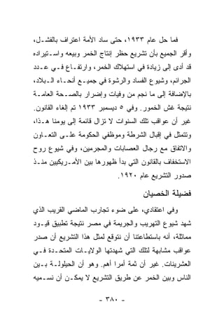 ‫ﻓﻤﺎ ﺤل ﻋﺎﻡ ٣٣٩١، ﺤﺘﻰ ﺴﺎﺩ ﺍﻷﻤﺔ ﺍﻋﺘﺭﺍﻑ ﺒﺎﻟﻔﺸـل،‬
‫ﻭﺃﻗﺭ ﺍﻟﺠﻤﻴﻊ ﺒﺄﻥ ﺘﺸﺭﻴﻊ ﺤﻅﺭ ﺇﻨﺘﺎﺝ ﺍﻟﺨﻤﺭ ﻭﺒﻴﻌﻪ ﻭﺍﺴـﺘﻴﺭﺍﺩﻩ‬
‫ﻗﺩ ﺃﺩﻯ ﺇﻟﻰ ﺯﻴﺎﺩﺓ ﻓﻲ ﺍﺴﺘﻬﻼﻙ ﺍﻟﺨﻤﺭ، ﻭﺍﺭﺘﻔـﺎﻉ ﻓـﻲ ﻋـﺩﺩ‬
‫ﺍﻟﺠﺭﺍﺌﻡ، ﻭﺸﻴﻭﻉ ﺍﻟﻔﺴﺎﺩ ﻭﺍﻟﺭﺸﻭﺓ ﻓﻲ ﺠﻤﻴـﻊ ﺃﻨﺤـﺎﺀ ﺍﻟـﺒﻼﺩ،‬
‫ﺒﺎﻹﻀﺎﻓﺔ ﺇﻟﻰ ﻤﺎ ﻨﺠﻡ ﻤﻥ ﻭﻓﻴﺎﺕ ﻭﺇﻀﺭﺍﺭ ﺒﺎﻟﺼـﺤﺔ ﺍﻟﻌﺎﻤـﺔ‬
‫ﻨﺘﻴﺠﺔ ﻏﺵ ﺍﻟﺨﻤﻭﺭ. ﻭﻓﻲ ٥ ﺩﻴﺴﻤﺒﺭ ٣٣٩١ ﺘﻡ ﺇﻟﻐﺎﺀ ﺍﻟﻘﺎﻨﻭﻥ.‬
‫ﻏﻴﺭ ﺃﻥ ﻋﻭﺍﻗﺏ ﺘﻠﻙ ﺍﻟﺴﻨﻭﺍﺕ ﻻ ﺘﺯﺍل ﻗﺎﺌﻤﺔ ﺇﻟﻰ ﻴﻭﻤﻨﺎ ﻫـﺫﺍ،‬
‫ﻭﺘﺘﻤﺜل ﻓﻲ ﺇﻗﺒﺎل ﺍﻟﺸﺭﻁﺔ ﻭﻤﻭﻅﻔﻲ ﺍﻟﺤﻜﻭﻤﺔ ﻋﻠـﻰ ﺍﻟﺘﻌـﺎﻭﻥ‬
‫ﻭﺍﻻﺘﻔﺎﻕ ﻤﻊ ﺭﺠﺎل ﺍﻟﻌﺼﺎﺒﺎﺕ ﻭﺍﻟﻤﺠﺭﻤﻴﻥ، ﻭﻓﻲ ﺸﻴﻭﻉ ﺭﻭﺡ‬
‫ﺍﻻﺴﺘﺨﻔﺎﻑ ﺒﺎﻟﻘﺎﻨﻭﻥ ﺍﻟﺘﻲ ﺒﺩﺃ ﻅﻬﻭﺭﻫﺎ ﺒﻴﻥ ﺍﻷﻤـﺭﻴﻜﻴﻴﻥ ﻤﻨـﺫ‬
                             ‫ﺼﺩﻭﺭ ﺍﻟﺘﺸﺭﻴﻊ ﻋﺎﻡ ٠٢٩١.‬

                                      ‫ﻓﻀﻴﻠﺔ ﺍﻟﺨﺼﻴﺎﻥ‬
‫ﻭﻓﻲ ﺍﻋﺘﻘﺎﺩﻱ، ﻋﻠﻰ ﻀﻭﺀ ﺘﺠﺎﺭﺏ ﺍﻟﻤﺎﻀﻲ ﺍﻟﻘﺭﻴﺏ ﺍﻟﺫﻱ‬
‫ﺸﻬﺩ ﺸﻴﻭﻉ ﺍﻟﺘﻬﺭﻴﺏ ﻭﺍﻟﺠﺭﻴﻤﺔ ﻓﻲ ﻤﺼﺭ ﻨﺘﻴﺠﺔ ﺘﻁﺒﻴﻕ ﻗﻴـﻭﺩ‬
‫ﻤﻤﺎﺜﻠﺔ، ﺃﻨﻪ ﺒﺎﺴﺘﻁﺎﻋﺘﻨﺎ ﺃﻥ ﻨﺘﻭﻗﻊ ﻟﻤﺜل ﻫﺫﺍ ﺍﻟﺘﺸﺭﻴﻊ ﺃﻥ ﺼﺩﺭ‬
‫ﻋﻭﺍﻗﺏ ﻤﺸﺎﺒﻬﺔ ﻟﺘﻠﻙ ﺍﻟﺘﻲ ﺸﻬﺩﺘﻬﺎ ﺍﻟﻭﻻﻴـﺎﺕ ﺍﻟﻤﺘﺤـﺩﺓ ﻓـﻲ‬
‫ﺍﻟﻌﺸﺭﻴﻨﺎﺕ. ﻏﻴﺭ ﺃﻥ ﺜﻤﺔ ﺃﻤﺭﺍ ﺃﻫﻡ. ﻭﻫﻭ ﺃﻥ ﺍﻟﺤﻴﻠﻭﻟـﺔ ﺒـﻴﻥ‬
                            ‫‪‬‬
‫ﺍﻟﻨﺎﺱ ﻭﺒﻴﻥ ﺍﻟﺨﻤﺭ ﻋﻥ ﻁﺭﻴﻕ ﺍﻟﺘﺸﺭﻴﻊ ﻻ ﻴﻤﻜـﻥ ﺃﻥ ﻨﺴـﻤﻴﻪ‬

                      ‫- ٠٨٣ -‬
 