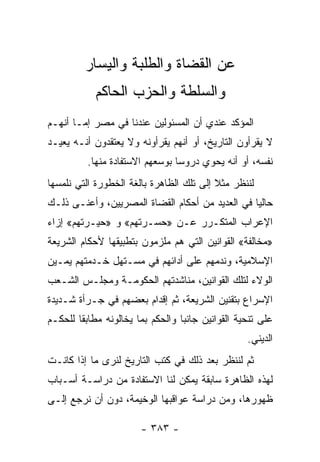 ‫ﻋﻥ ﺍﻟﻘﻀﺎﺓ ﻭﺍﻟﻁﻠﺒﺔ ﻭﺍﻟﻴﺴﺎﺭ‬
            ‫ﻭﺍﻟﺴﻠﻁﺔ ﻭﺍﻟﺤﺯﺏ ﺍﻟﺤﺎﻜﻡ‬
‫ﺍﻟﻤﺅﻜﺩ ﻋﻨﺩﻱ ﺃﻥ ﺍﻟﻤﺴﺌﻭﻟﻴﻥ ﻋﻨﺩﻨﺎ ﻓﻲ ﻤﺼﺭ ﺇﻤـﺎ ﺃﻨﻬـﻡ‬
‫ﻻ ﻴﻘﺭﺃﻭﻥ ﺍﻟﺘﺎﺭﻴﺦ، ﺃﻭ ﺃﻨﻬﻡ ﻴﻘﺭﺃﻭﻨﻪ ﻭﻻ ﻴﻌﺘﻘﺩﻭﻥ ﺃﻨـﻪ ﻴﻌﻴـﺩ‬
          ‫ﻨﻔﺴﻪ، ﺃﻭ ﺃﻨﻪ ﻴﺤﻭﻱ ﺩﺭﻭﺴﺎ ﺒﻭﺴﻌﻬﻡ ﺍﻻﺴﺘﻔﺎﺩﺓ ﻤﻨﻬﺎ.‬
                                 ‫‪‬‬
‫ﻟﻨﻨﻅﺭ ﻤﺜﻼ ﺇﻟﻰ ﺘﻠﻙ ﺍﻟﻅﺎﻫﺭﺓ ﺒﺎﻟﻐﺔ ﺍﻟﺨﻁﻭﺭﺓ ﺍﻟﺘﻲ ﻨﻠﻤﺴﻬﺎ‬
                                          ‫ﹰ‬
‫ﺤﺎﻟﻴﺎ ﻓﻲ ﺍﻟﻌﺩﻴﺩ ﻤﻥ ﺃﺤﻜﺎﻡ ﺍﻟﻘﻀﺎﺓ ﺍﻟﻤﺼﺭﻴﻴﻥ، ﻭﺃﻋﻨـﻰ ﺫﻟـﻙ‬
                                                 ‫‪‬‬
‫ﺍﻹﻋﺭﺍﺏ ﺍﻟﻤﺘﻜـﺭﺭ ﻋـﻥ »ﺤﺴـﺭﺘﻬﻡ« ﻭ »ﺤﻴـﺭﺘﻬﻡ« ﺇﺯﺍﺀ‬
‫»ﻤﺨﺎﻟﻔﺔ« ﺍﻟﻘﻭﺍﻨﻴﻥ ﺍﻟﺘﻲ ﻫﻡ ﻤﻠﺯﻤﻭﻥ ﺒﺘﻁﺒﻴﻘﻬﺎ ﻷﺤﻜﺎﻡ ﺍﻟﺸﺭﻴﻌﺔ‬
‫ﺍﻹﺴﻼﻤﻴﺔ، ﻭﻨﺩﻤﻬﻡ ﻋﻠﻰ ﺃﺩﺍﺌﻬﻡ ﻓﻲ ﻤﺴـﺘﻬل ﺨـﺩﻤﺘﻬﻡ ﻴﻤـﻴﻥ‬
‫ﺍﻟﻭﻻﺀ ﻟﺘﻠﻙ ﺍﻟﻘﻭﺍﻨﻴﻥ، ﻤﻨﺎﺸﺩﺘﻬﻡ ﺍﻟﺤﻜﻭﻤـﺔ ﻭﻤﺠﻠـﺱ ﺍﻟﺸـﻌﺏ‬
‫ﺍﻹﺴﺭﺍﻉ ﺒﺘﻘﻨﻴﻥ ﺍﻟﺸﺭﻴﻌﺔ، ﺜﻡ ﺇﻗﺩﺍﻡ ﺒﻌﻀﻬﻡ ﻓﻲ ﺠـﺭﺃﺓ ﺸـﺩﻴﺩﺓ‬
‫ﻋﻠﻰ ﺘﻨﺤﻴﺔ ﺍﻟﻘﻭﺍﻨﻴﻥ ﺠﺎﻨﺒﺎ ﻭﺍﻟﺤﻜﻡ ﺒﻤﺎ ﻴﺨﺎﻟﻭﻨﻪ ﻤﻁﺎﺒﻘﺎ ﻟﻠﺤﻜـﻡ‬
        ‫ﹰ‬                         ‫‪‬‬
                                                  ‫ﺍﻟﺩﻴﻨﻲ.‬
‫ﺜﻡ ﻟﻨﻨﻅﺭ ﺒﻌﺩ ﺫﻟﻙ ﻓﻲ ﻜﺘﺏ ﺍﻟﺘﺎﺭﻴﺦ ﻟﻨﺭﻯ ﻤﺎ ﺇﺫﺍ ﻜﺎﻨـﺕ‬
‫ﻟﻬﺫﻩ ﺍﻟﻅﺎﻫﺭﺓ ﺴﺎﺒﻘﺔ ﻴﻤﻜﻥ ﻟﻨﺎ ﺍﻻﺴﺘﻔﺎﺩﺓ ﻤﻥ ﺩﺭﺍﺴـﺔ ﺃﺴـﺒﺎﺏ‬
‫ﻅﻬﻭﺭﻫﺎ، ﻭﻤﻥ ﺩﺭﺍﺴﺔ ﻋﻭﺍﻗﺒﻬﺎ ﺍﻟﻭﺨﻴﻤﺔ، ﺩﻭﻥ ﺃﻥ ﻨﺭﺠﻊ ﺇﻟـﻰ‬

                       ‫- ٣٨٣ -‬
 