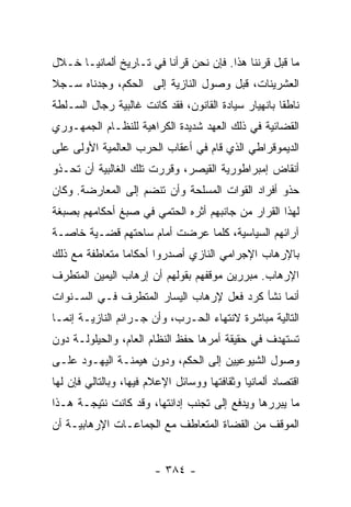 ‫ﻤﺎ ﻗﺒل ﻗﺭﻨﻨﺎ ﻫﺫﺍ. ﻓﺈﻥ ﻨﺤﻥ ﻗﺭﺃﻨﺎ ﻓﻲ ﺘـﺎﺭﻴﺦ ﺃﻟﻤﺎﻨﻴـﺎ ﺨـﻼل‬
‫ﺍﻟﻌﺸﺭﻴﻨﺎﺕ، ﻗﺒل ﻭﺼﻭل ﺍﻟﻨﺎﺯﻴﺔ ﺇﻟﻰ ﺍﻟﺤﻜﻡ، ﻭﺠﺩﻨﺎﻩ ﺴـﺠﻼ‬
‫ﹰ‬
‫ﻨﺎﻁﻘﺎ ﺒﺎﻨﻬﻴﺎﺭ ﺴﻴﺎﺩﺓ ﺍﻟﻘﺎﻨﻭﻥ، ﻓﻘﺩ ﻜﺎﻨﺕ ﻏﺎﻟﺒﻴﺔ ﺭﺠﺎل ﺍﻟﺴـﻠﻁﺔ‬
                                                     ‫ﹰ‬
‫ﺍﻟﻘﻀﺎﺌﻴﺔ ﻓﻲ ﺫﻟﻙ ﺍﻟﻌﻬﺩ ﺸﺩﻴﺩﺓ ﺍﻟﻜﺭﺍﻫﻴﺔ ﻟﻠﻨﻅـﺎﻡ ﺍﻟﺠﻤﻬـﻭﺭﻱ‬
‫ﺍﻟﺩﻴﻤﻭﻗﺭﺍﻁﻲ ﺍﻟﺫﻱ ﻗﺎﻡ ﻓﻲ ﺃﻋﻘﺎﺏ ﺍﻟﺤﺭﺏ ﺍﻟﻌﺎﻟﻤﻴﺔ ﺍﻷﻭﻟﻰ ﻋﻠﻰ‬
‫ﺃﻨﻘﺎﺽ ﺇﻤﺒﺭﺍﻁﻭﺭﻴﺔ ﺍﻟﻘﻴﺼﺭ، ﻭﻗﺭﺭﺕ ﺘﻠﻙ ﺍﻟﻐﺎﻟﺒﻴﺔ ﺃﻥ ﺘﺤـﺫﻭ‬
‫ﺤﺫﻭ ﺃﻓﺭﺍﺩ ﺍﻟﻘﻭﺍﺕ ﺍﻟﻤﺴﻠﺤﺔ ﻭﺃﻥ ﺘﻨﻀﻡ ﺇﻟﻰ ﺍﻟﻤﻌﺎﺭﻀﺔ. ﻭﻜﺎﻥ‬
‫ﻟﻬﺫﺍ ﺍﻟﻘﺭﺍﺭ ﻤﻥ ﺠﺎﻨﺒﻬﻡ ﺃﺜﺭﻩ ﺍﻟﺤﺘﻤﻲ ﻓﻲ ﺼﺒﻎ ﺃﺤﻜﺎﻤﻬﻡ ﺒﺼﺒﻐﺔ‬
‫ﺁﺭﺍﺌﻬﻡ ﺍﻟﺴﻴﺎﺴﻴﺔ، ﻜﻠﻤﺎ ﻋﺭﻀﺕ ﺃﻤﺎﻡ ﺴﺎﺤﺘﻬﻡ ﻗﻀـﻴﺔ ﺨﺎﺼـﺔ‬
‫ﺒﺎﻹﺭﻫﺎﺏ ﺍﻹﺠﺭﺍﻤﻲ ﺍﻟﻨﺎﺯﻱ ﺃﺼﺩﺭﻭﺍ ﺃﺤﻜﺎﻤﺎ ﻤﺘﻌﺎﻁﻔﺔ ﻤﻊ ﺫﻟﻙ‬
                ‫‪‬‬
‫ﺍﻹﺭﻫﺎﺏ. ﻤﺒﺭﺭﻴﻥ ﻤﻭﻗﻔﻬﻡ ﺒﻘﻭﻟﻬﻡ ﺃﻥ ﺇﺭﻫﺎﺏ ﺍﻟﻴﻤﻴﻥ ﺍﻟﻤﺘﻁﺭﻑ‬
‫ﺃﻨﻤﺎ ﻨﺸﺄ ﻜﺭﺩ ﻓﻌل ﻹﺭﻫﺎﺏ ﺍﻟﻴﺴﺎﺭ ﺍﻟﻤﺘﻁﺭﻑ ﻓـﻲ ﺍﻟﺴـﻨﻭﺍﺕ‬
‫ﺍﻟﺘﺎﻟﻴﺔ ﻤﺒﺎﺸﺭﺓ ﻻﻨﺘﻬﺎﺀ ﺍﻟﺤـﺭﺏ، ﻭﺃﻥ ﺠـﺭﺍﺌﻡ ﺍﻟﻨﺎﺯﻴـﺔ ﺇﻨﻤـﺎ‬
‫ﺘﺴﺘﻬﺩﻑ ﻓﻲ ﺤﻘﻴﻘﺔ ﺃﻤﺭﻫﺎ ﺤﻔﻅ ﺍﻟﻨﻅﺎﻡ ﺍﻟﻌﺎﻡ، ﻭﺍﻟﺤﻴﻠﻭﻟـﺔ ﺩﻭﻥ‬
‫ﻭﺼﻭل ﺍﻟﺸﻴﻭﻋﻴﻴﻥ ﺇﻟﻰ ﺍﻟﺤﻜﻡ، ﻭﺩﻭﻥ ﻫﻴﻤﻨـﺔ ﺍﻟﻴﻬـﻭﺩ ﻋﻠـﻰ‬
‫ﺍﻗﺘﺼﺎﺩ ﺃﻟﻤﺎﻨﻴﺎ ﻭﺜﻘﺎﻓﺘﻬﺎ ﻭﻭﺴﺎﺌل ﺍﻹﻋﻼﻡ ﻓﻴﻬﺎ، ﻭﺒﺎﻟﺘﺎﻟﻲ ﻓﺈﻥ ﻟﻬﺎ‬
‫ﻤﺎ ﻴﺒﺭﺭﻫﺎ ﻭﻴﺩﻓﻊ ﺇﻟﻰ ﺘﺠﻨﺏ ﺇﺩﺍﻨﺘﻬﺎ، ﻭﻗﺩ ﻜﺎﻨﺕ ﻨﺘﻴﺠـﺔ ﻫـﺫﺍ‬
‫ﺍﻟﻤﻭﻗﻑ ﻤﻥ ﺍﻟﻘﻀﺎﺓ ﺍﻟﻤﺘﻌﺎﻁﻑ ﻤﻊ ﺍﻟﺠﻤﺎﻋـﺎﺕ ﺍﻹﺭﻫﺎﺒﻴـﺔ ﺃﻥ‬


                        ‫- ٤٨٣ -‬
 