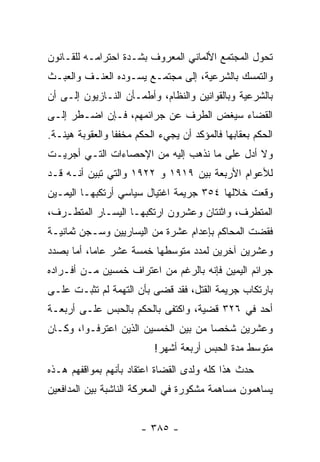 ‫ﺘﺤﻭل ﺍﻟﻤﺠﺘﻤﻊ ﺍﻷﻟﻤﺎﻨﻲ ﺍﻟﻤﻌﺭﻭﻑ ﺒﺸـﺩﺓ ﺍﺤﺘﺭﺍﻤـﻪ ﻟﻠﻘـﺎﻨﻭﻥ‬
‫ﻭﺍﻟﺘﻤﺴﻙ ﺒﺎﻟﺸﺭﻋﻴﺔ، ﺇﻟﻰ ﻤﺠﺘﻤـﻊ ﻴﺴـﻭﺩﻩ ﺍﻟﻌﻨـﻑ ﻭﺍﻟﻌﺒـﺙ‬
‫ﺒﺎﻟﺸﺭﻋﻴﺔ ﻭﺒﺎﻟﻘﻭﺍﻨﻴﻥ ﻭﺍﻟﻨﻅﺎﻡ، ﻭﺃﻁﻤـﺄﻥ ﺍﻟﻨـﺎﺯﻴﻭﻥ ﺇﻟـﻰ ﺃﻥ‬
‫ﺍﻟﻘﻀﺎﺀ ﺴﻴﻐﺽ ﺍﻟﻁﺭﻑ ﻋﻥ ﺠﺭﺍﺌﻤﻬﻡ، ﻓـﺈﻥ ﺍﻀـﻁﺭ ﺇﻟـﻰ‬
‫ﺍﻟﺤﻜﻡ ﺒﻌﻘﺎﺒﻬﺎ ﻓﺎﻟﻤﺅﻜﺩ ﺃﻥ ﻴﺠﻲﺀ ﺍﻟﺤﻜﻡ ﻤﺨﻔﻔﺎ ﻭﺍﻟﻌﻘﻭﺒﺔ ﻫﻴﻨـﺔ.‬
                 ‫ﹰ‬
‫ﻭﻻ ﺃﺩل ﻋﻠﻰ ﻤﺎ ﻨﺫﻫﺏ ﺇﻟﻴﻪ ﻤﻥ ﺍﻹﺤﺼﺎﺀﺍﺕ ﺍﻟﺘـﻲ ﺃﺠﺭﻴـﺕ‬
‫ﻟﻸﻋﻭﺍﻡ ﺍﻷﺭﺒﻌﺔ ﺒﻴﻥ ٩١٩١ ﻭ ٢٢٩١ ﻭﺍﻟﺘﻲ ﺘﺒﻴﻥ ﺃﻨـﻪ ﻗـﺩ‬
‫ﻭﻗﻌﺕ ﺨﻼﻟﻬﺎ ٤٥٣ ﺠﺭﻴﻤﺔ ﺍﻏﺘﻴﺎل ﺴﻴﺎﺴﻲ ﺃﺭﺘﻜﺒﻬـﺎ ﺍﻟﻴﻤـﻴﻥ‬
‫ﺍﻟﻤﺘﻁﺭﻑ، ﻭﺍﺜﻨﺘﺎﻥ ﻭﻋﺸﺭﻭﻥ ﺍﺭﺘﻜﺒﻬـﺎ ﺍﻟﻴﺴـﺎﺭ ﺍﻟﻤﺘﻁـﺭﻑ،‬
‫ﻓﻘﻀﺕ ﺍﻟﻤﺤﺎﻜﻡ ﺒﺈﻋﺩﺍﻡ ﻋﺸﺭﺓ ﻤﻥ ﺍﻟﻴﺴﺎﺭﻴﻴﻥ ﻭﺴـﺠﻥ ﺜﻤﺎﻨﻴـﺔ‬
‫ﻭﻋﺸﺭﻴﻥ ﺁﺨﺭﻴﻥ ﻟﻤﺩﺩ ﻤﺘﻭﺴﻁﻬﺎ ﺨﻤﺴﺔ ﻋﺸﺭ ﻋﺎﻤﺎ، ﺃﻤﺎ ﺒﺼﺩﺩ‬
           ‫‪‬‬
‫ﺠﺭﺍﺌﻡ ﺍﻟﻴﻤﻴﻥ ﻓﺈﻨﻪ ﺒﺎﻟﺭﻏﻡ ﻤﻥ ﺍﻋﺘﺭﺍﻑ ﺨﻤﺴﻴﻥ ﻤـﻥ ﺃﻓـﺭﺍﺩﻩ‬
‫ﺒﺎﺭﺘﻜﺎﺏ ﺠﺭﻴﻤﺔ ﺍﻟﻘﺘل، ﻓﻘﺩ ﻗﻀﻰ ﺒﺄﻥ ﺍﻟﺘﻬﻤﺔ ﻟﻡ ﺘﺜﺒـﺕ ﻋﻠـﻰ‬
‫ﺃﺤﺩ ﻓﻲ ٦٢٣ ﻗﻀﻴﺔ، ﻭﺍﻜﺘﻔﻰ ﺒﺎﻟﺤﻜﻡ ﺒﺎﻟﺤﺒﺱ ﻋﻠـﻰ ﺃﺭﺒﻌـﺔ‬
‫ﻭﻋﺸﺭﻴﻥ ﺸﺨﺼﺎ ﻤﻥ ﺒﻴﻥ ﺍﻟﺨﻤﺴﻴﻥ ﺍﻟﺫﻴﻥ ﺍﻋﺘﺭﻓـﻭﺍ، ﻭﻜـﺎﻥ‬
                                      ‫‪‬‬
                           ‫ﻤﺘﻭﺴﻁ ﻤﺩﺓ ﺍﻟﺤﺒﺱ ﺃﺭﺒﻌﺔ ﺃﺸﻬﺭ!‬
‫ﺤﺩﺙ ﻫﺫﺍ ﻜﻠﻪ ﻭﻟﺩﻯ ﺍﻟﻘﻀﺎﺓ ﺍﻋﺘﻘﺎﺩ ﺒﺄﻨﻬﻡ ﺒﻤﻭﺍﻗﻔﻬﻡ ﻫـﺫﻩ‬
‫ﻴﺴﺎﻫﻤﻭﻥ ﻤﺴﺎﻫﻤﺔ ﻤﺸﻜﻭﺭﺓ ﻓﻲ ﺍﻟﻤﻌﺭﻜﺔ ﺍﻟﻨﺎﺸﺒﺔ ﺒﻴﻥ ﺍﻟﻤﺩﺍﻓﻌﻴﻥ‬


                       ‫- ٥٨٣ -‬
 