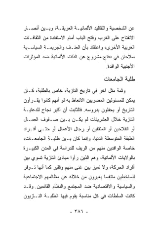 ‫ﻋﻥ ﺍﻟﺸﺨﺼﻴﺔ ﻭﺍﻟﺘﻘﺎﻟﻴﺩ ﺍﻷﻟﻤﺎﻨﻴـﺔ ﺍﻟﻌﺭﻴﻘـﺔ، ﻭﺒـﻴﻥ ﺃﻨﺼـﺎﺭ‬
‫ﺍﻻﻨﻔﺘﺎﺡ ﻋﻠﻰ ﺍﻟﻐﺭﺏ ﻭﻓﺘﺢ ﺍﻟﺒﺎﺏ ﺃﻤﺎﻡ ﺍﻻﺴﺘﻔﺎﺩﺓ ﻤﻥ ﺍﻟﺜﻘﺎﻓـﺎﺕ‬
‫ﺍﻟﻐﺭﺒﻴﺔ ﺍﻷﺨﺭﻯ، ﻭﺍﻋﺘﻘﺎﺩ ﺒﺄﻥ ﺍﻟﻌﻨـﻑ ﻭﺍﻟﺠﺭﻴﻤـﺔ ﺍﻟﺴﻴﺎﺴـﻴﺔ‬
‫ﺴﻼﺤﺎﻥ ﻓﻲ ﺩﻓﺎﻉ ﻤﺸﺭﻭﻉ ﻋﻥ ﺍﻟﺫﺍﺕ ﺍﻷﻟﻤﺎﻨﻴﺔ ﻀﺩ ﺍﻟﻤﺅﺜﺭﺍﺕ‬
                                         ‫ﺍﻷﺠﻨﺒﻴﺔ ﺍﻟﻭﺍﻓﺩﺓ.‬

                                        ‫ﻁﻠﺒﺔ ﺍﻟﺠﺎﻤﻌﺎﺕ‬
‫ﻭﺜﻤﺔ ﻤﺜل ﺁﺨﺭ ﻓﻲ ﺘﺎﺭﻴﺦ ﺍﻟﻨﺎﺯﻴﺔ، ﺨﺎﺹ ﺒﺎﻟﻁﻠﺒﺔ، ﻜـﺎﻥ‬
‫ﻴﻤﻜﻥ ﻟﻠﻤﺴﺌﻭﻟﻴﻥ ﺍﻟﻤﺼﺭﻴﻴﻥ ﺍﻻﺘﻌﺎﻅ ﺒﻪ ﻟﻭ ﺃﻨﻬﻡ ﻜﺎﻨﻭﺍ ﻴﻘـﺭﺃﻭﻥ‬
‫ﺍﻟﺘﺎﺭﻴﺦ ﺃﻭ ﻴﺤﻔﻠﻭﻥ ﺒﺩﺭﻭﺴﻪ. ﻓﺎﻟﺜﺎﺒﺕ ﺃﻥ ﺃﻜﺒﺭ ﻨﺠﺎﺡ ﻟﻠﺩﻋﺎﻴـﺔ‬
‫ﺍﻟﻨﺎﺯﻴﺔ ﺨﻼل ﺍﻟﻌﺸﺭﻴﻨﺎﺕ ﻟﻡ ﻴﻜـﻥ ﺒـﻴﻥ ﺼـﻔﻭﻑ ﺍﻟﻌﻤـﺎل‬
‫ﺃﻭ ﺍﻟﻔﻼﺤﻴﻥ ﺃﻭ ﺍﻟﻤﺜﻘﻔﻴﻥ ﺃﻭ ﺭﺠﺎل ﺍﻷﻋﻤﺎل ﺃﻭ ﺤﺘـﻰ ﺃﻓـﺭﺍﺩ‬
‫ﺍﻟﻁﺒﻘﺔ ﺍﻟﻤﺘﻭﺴﻁﺔ ﺍﻟﺩﻨﻴﺎ، ﻭﺇﻨﻤﺎ ﻜﺎﻥ ﺒـﻴﻥ ﻁﻠﺒـﺔ ﺍﻟﺠﺎﻤﻌـﺎﺕ،‬
‫ﺨﺎﺼﺔ ﺍﻟﻭﺍﻓﺩﻴﻥ ﻤﻨﻬﻡ ﻤﻥ ﺍﻟﺭﻴﻑ ﻟﻠﺩﺭﺍﺴﺔ ﻓﻲ ﺍﻟﻤﺩﻥ ﺍﻟﻜﺒﻴـﺭﺓ‬
‫ﺒﺎﻟﻭﻻﻴﺎﺕ ﺍﻷﻟﻤﺎﻨﻴﺔ، ﻭﻫﻡ ﺍﻟﺫﻴﻥ ﺭﺃﻭﺍ ﻤﺒﺎﺩﺉ ﺍﻟﻨﺎﺯﻴﺔ ﺘﺴﻭﻱ ﺒﻴﻥ‬
‫ﺃﻓﺭﺍﺩ ﺍﻟﺤﺭﻜﺔ، ﻭﻻ ﺘﻤﻴﺯ ﺒﻴﻥ ﻏﻨﻰ ﻤﻨﻬﻡ ﻭﻓﻘﻴﺭ ﻜﻤﺎ ﺃﻨﻬﺎ ﺘـﻭﻓﺭ‬
‫ﻟﻠﺴﺎﺨﻁﻴﻥ ﻤﺘﻨﻔﺴﺎ ﻴﻌﺒﺭﻭﻥ ﻤﻥ ﺨﻼﻟﻪ ﻋﻥ ﻤﻅﺎﻟﻤﻬﻡ ﺍﻻﺠﺘﻤﺎﻋﻴﺔ‬
                                     ‫‪‬‬
‫ﻭﺍﻟﺴﻴﺎﺴﻴﺔ ﻭﺍﻻﻗﺘﺼﺎﺩﻴﺔ ﻀﺩ ﺍﻟﻤﺠﺘﻤﻊ ﻭﺍﻟﻨﻅﺎﻡ ﺍﻟﻘﺎﺌﻤﻴﻥ. ﻭﻗـﺩ‬
‫ﻜﺎﻨﺕ ﺍﻟﺴﻠﻁﺎﺕ ﻓﻲ ﻜل ﻤﻨﺎﺴﺒﺔ ﻴﻘﻭﻡ ﻓﻴﻬﺎ ﺍﻟﻁﻠﺒـﺔ ﺍﻟﻨـﺎﺯﻴﻭﻥ‬

                       ‫- ٦٨٣ -‬
 