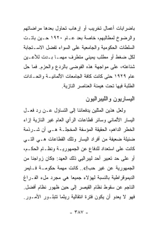 ‫ﺒﺎﻀﺭﺍﺒﺎﺕ ﺃﻋﻤﺎل ﺘﺨﺭﻴﺏ ﺃﻭ ﺇﺭﻫﺎﺏ ﺘﺤﺎﻭل ﺒﻌﺩﻫﺎ ﻤﺭﺍﻀﺎﺘﻬﻡ‬
‫ﻭﺍﻟﺭﻀﻭﺥ ﻟﻤﻁﺎﻟﺒﻬﻡ، ﺨﺎﺼﺔ ﺒﻌﺩ ﻋـﺎﻡ ٠٢٩١ ﺤـﻴﻥ ﺒﺎﺘـﺕ‬
‫ﺍﻟﺴﻠﻁﺎﺕ ﺍﻟﺤﻜﻭﻤﻴﺔ ﻭﺍﻟﺠﺎﻤﻌﻴﺔ ﻋﻠﻰ ﺍﻟﺴﻭﺍﺀ ﺘﻔﻀل ﺍﻻﺴـﺘﺠﺎﺒﺔ‬
‫ﻟﻜل ﻀﻐﻁ ﺃﻭ ﻤﻁﻠﺏ ﻴﻤﻴﻨﻲ ﻤﺘﻁﺭﻑ ﻤﻬﻤـﺎ ﺒـﺩﺕ ﻟﻸﻋـﻴﻥ‬
‫ﺸﻨﺎﻋﺘﻪ، ﻋﻠﻰ ﻤﻭﺍﺠﻬﺔ ﻫﺫﻩ ﺍﻟﻔﻭﻀﻰ ﺒﺎﻟﺭﺩﻉ ﻭﺍﻟﺤﺯﻡ. ﻓﻤﺎ ﺤل‬
‫ﻋﺎﻡ ٩٢٩١ ﺤﺘﻰ ﻜﺎﻨﺕ ﻜﺎﻓﺔ ﺍﻟﺠﺎﻤﻌﺎﺕ ﺍﻷﻟﻤﺎﻨﻴـﺔ ﻭﺍﺘﺤـﺎﺩﺍﺕ‬
                   ‫ﺍﻟﻁﻠﺒﺔ ﻓﻴﻬﺎ ﺘﺤﺕ ﻫﻴﻤﻨﺔ ﺍﻟﻌﻨﺎﺼﺭ ﺍﻟﻨﺎﺯﻴﺔ.‬

                               ‫ﺍﻟﻴﺴﺎﺭﻴﻭﻥ ﻭﺍﻟﻠﻴﺒﺭﺍﻟﻴﻭﻥ‬
‫ﻭﻟﻌل ﻫﺫﻴﻥ ﺍﻟﻤﺜﻠﻴﻥ ﻴﺩﻓﻌﺎﻨﻨﺎ ﺇﻟﻰ ﺍﻟﺘﺴﺎﺅل ﻋـﻥ ﺭﺩ ﻓﻌـل‬
‫ﺍﻟﻴﺴﺎﺭ ﺍﻷﻟﻤﺎﻨﻲ ﻭﺴﺎﺌﺭ ﻗﻁﺎﻋﺎﺕ ﺍﻟﺭﺃﻱ ﺍﻟﻌﺎﻡ ﻏﻴﺭ ﺍﻟﻨﺎﺯﻴﺔ ﺇﺯﺍﺀ‬
‫ﺍﻟﺨﻁﺭ ﺍﻟﺩﺍﻫﻡ، ﺍﻟﺤﻘﻴﻘﺔ ﺍﻟﻤﺅﺴﻔﺔ ﺍﻟﻤﺨﺠﻠـﺔ ﻫـﻲ ﺃﻥ ﺸـﺭﺫﻤﺔ‬
‫ﻀﺌﻴﻠﺔ ﻀﻌﻴﻔﺔ ﻤﻥ ﺃﻓﺭﺍﺩ ﺍﻟﻴﺴﺎﺭ ﻭﺘﻠﻙ ﺍﻟﻘﻁﺎﻋﺎﺕ ﻫـﻲ ﺍﻟﺘـﻲ‬
‫ﻜﺎﻨﺕ ﻋﻠﻰ ﺍﺴﺘﻌﺩﺍﺩ ﻟﻠﺩﻓﺎﻉ ﻋﻥ ﺍﻟﺠﻤﻬﻭﺭﻴـﺔ ﻭﻨﻅـﺎﻡ ﺍﻟﺤﻜـﻡ،‬
‫ﺃﻭ ﻋﻠﻰ ﺤﺩ ﺘﻌﺒﻴﺭ ﺃﺤﺩ ﻟﻴﺒﺭﺍﻟﻴﻲ ﺫﻟﻙ ﺍﻟﻌﻬﺩ: »ﻜﺎﻥ ﺯﻭﺍﺠﻨﺎ ﻤﻥ‬
‫ﺍﻟﺠﻤﻬﻭﺭﻴﺔ ﻋﻥ ﻏﻴﺭ ﺤﺏ!«.. ﻜﺎﻨﺕ ﻤﻬﻤﺔ ﺤﻜﻭﻤـﺔ ﻓـﺎﻴﻤﺭ‬
‫ﺍﻟﺩﻴﻤﻭﻗﺭﺍﻁﻴﺔ ﺒﺎﻟﻨﺴﺒﺔ ﻟﻬﺅﻻﺀ ﺠﻤﻴﻌﺎ ﻫﻲ ﻤﺠﺭﺩ ﻤلﺀ ﺍﻟﻔـﺭﺍﻍ‬
                     ‫‪‬‬
‫ﺍﻟﻨﺎﺠﻡ ﻋﻥ ﺴﻘﻭﻁ ﻨﻅﺎﻡ ﺍﻟﻘﻴﺼﺭ ﺇﻟﻰ ﺤﻴﻥ ﻅﻬﻭﺭ ﻨﻅﺎﻡ ﺃﻓﻀل.‬
‫ﻓﻬﻭ ﻻ ﻴﻌﺩﻭ ﺃﻥ ﻴﻜﻭﻥ ﻓﺘﺭﺓ ﺍﻨﺘﻘﺎﻟﻴﺔ ﺭﻴﺜﻤﺎ ﺘﺘﺒﻠـﻭﺭ ﺍﻷﻤـﻭﺭ.‬

                       ‫- ٧٨٣ -‬
 