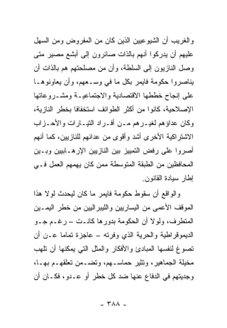 ‫ﻭﺍﻟﻐﺭﻴﺏ ﺃﻥ ﺍﻟﺸﻴﻭﻋﻴﻴﻥ ﺍﻟﺫﻴﻥ ﻜﺎﻥ ﻤﻥ ﺍﻟﻤﻔﺭﻭﺽ ﻭﻤﻥ ﺍﻟﺴﻬل‬
‫ﻋﻠﻴﻬﻡ ﺃﻥ ﻴﺩﺭﻜﻭﺍ ﺃﻨﻬﻡ ﺒﺎﻟﺫﺍﺕ ﺼﺎﺌﺭﻭﻥ ﺇﻟﻰ ﺃﺒﺸﻊ ﻤﺼﻴﺭ ﻤﺘﻰ‬
‫ﻭﺼل ﺍﻟﻨﺎﺯﻴﻭﻥ ﺇﻟﻰ ﺍﻟﺴﻠﻁﺔ، ﻭﺃﻥ ﻤﻥ ﻤﺼﻠﺤﺘﻬﻡ ﻫﻡ ﺒﺎﻟﺫﺍﺕ ﺃﻥ‬
‫ﻴﻨﺎﺼﺭﻭﺍ ﺤﻜﻭﻤﺔ ﻓﺎﻴﻤﺭ ﺒﻜل ﻤﺎ ﻓﻲ ﻭﺴـﻌﻬﻡ، ﻭﺃﻥ ﻴﻌﺎﻭﻨﻭﻫـﺎ‬
‫ﻋﻠﻰ ﺇﻨﺠﺎﺡ ﺨﻁﻁﻬﺎ ﺍﻻﻗﺘﺼﺎﺩﻴﺔ ﻭﺍﻻﺠﺘﻤﺎﻋﻴـﺔ ﻭﻤﺸـﺭﻭﻋﺎﺘﻬﺎ‬
‫ﺍﻹﺼﻼﺤﻴﺔ، ﻜﺎﻨﻭﺍ ﻤﻥ ﺃﻜﺜﺭ ﺍﻟﻁﻭﺍﺌﻑ ﺍﺴﺘﺨﻔﺎﻓﺎ ﺒﺨﻁﺭ ﺍﻟﻨﺎﺯﻴﺔ،‬
               ‫ﹰ‬
‫ﻭﻜﺎﻥ ﻋﺩﺍﺅﻫﻡ ﻟﻐﻴـﺭﻫﻡ ﻤـﻥ ﺃﻓـﺭﺍﺩ ﺍﻟﺘﻴـﺎﺭﺍﺕ ﻭﺍﻷﺤـﺯﺍﺏ‬
‫ﺍﻻﺸﺘﺭﺍﻜﻴﺔ ﺍﻷﺨﺭﻯ ﺃﺸﺩ ﻭﺃﻗﻭﻯ ﻤﻥ ﻋﺩﺍﺌﻬﻡ ﻟﻠﻨﺎﺯﻴﻴﻥ، ﻜﻤﺎ ﺃﻨﻬﻡ‬
‫ﺃﺼﺭﻭﺍ ﻋﻠﻰ ﺭﻓﺽ ﺍﻟﺘﻤﻴﻴﺯ ﺒﻴﻥ ﺍﻟﻨﺎﺯﻴﻴﻥ ﺍﻹﺭﻫـﺎﺒﻴﻴﻥ ﻭﺒـﻴﻥ‬
‫ﺍﻟﻤﺤﺎﻓﻅﻴﻥ ﻤﻥ ﺍﻟﻁﺒﻘﺔ ﺍﻟﻤﺘﻭﺴﻁﺔ ﻤﻤﻥ ﻜﺎﻥ ﻴﻬﻤﻬﻡ ﺍﻟﻌﻤل ﻓـﻲ‬
                                    ‫ﺇﻁﺎﺭ ﺴﻴﺎﺩﺓ ﺍﻟﻘﺎﻨﻭﻥ.‬
‫ﻭﺍﻟﻭﺍﻗﻊ ﺃﻥ ﺴﻘﻭﻁ ﺤﻜﻭﻤﺔ ﻓﺎﻴﻤﺭ ﻤﺎ ﻜﺎﻥ ﻟﻴﺤﺩﺙ ﻟﻭﻻ ﻫﺫﺍ‬
‫ﺍﻟﻤﻭﻗﻑ ﺍﻷﻋﻤﻰ ﻤﻥ ﺍﻟﻴﺴﺎﺭﻴﻴﻥ ﻭﺍﻟﻠﻴﺒﺭﺍﻟﻴﻴﻥ ﻤﻥ ﺨﻁﺭ ﺍﻟﻴﻤـﻴﻥ‬
‫ﺍﻟﻤﺘﻁﺭﻑ، ﻭﻟﻭﻻ ﺃﻥ ﺍﻟﺤﻜﻭﻤﺔ ﺒﺩﻭﺭﻫﺎ ﻜﺎﻨـﺕ – ﺭﻏـﻡ ﺠـﻭ‬
‫ﺍﻟﺩﻴﻤﻭﻗﺭﺍﻁﻴﺔ ﻭﺍﻟﺤﺭﻴﺔ ﺍﻟﺫﻱ ﻭﻓﺭﺘﻪ – ﻋﺎﺠﺯﺓ ﺘﻤﺎﻤﺎ ﻋـﻥ ﺃﻥ‬
        ‫‪‬‬
‫ﺘﺼﻭﻍ ﻟﻨﻔﺴﻬﺎ ﺍﻟﻤﺒﺎﺩﺉ ﻭﺍﻷﻓﻜﺎﺭ ﻭﺍﻟﻤﺜل ﺍﻟﺘﻲ ﻴﻤﻜﻨﻬﺎ ﺃﻥ ﺘﻠﻬﺏ‬
‫ﻤﺨﻴﻠﺔ ﺍﻟﺠﻤﺎﻫﻴﺭ، ﻭﺘﺜﻴﺭ ﺤﻤﺎﺴـﻬﻡ، ﻭﺘﻀـﻤﻥ ﺘﻌﻠﻘﻬـﻡ ﺒﻬـﺎ،‬
‫ﻭﺠﺩﻴﺘﻬﻡ ﻓﻲ ﺍﻟﺩﻓﺎﻉ ﻋﻨﻬﺎ ﻀﺩ ﻜل ﺨﻁﺭ ﺃﻭ ﻋـﺩﻭ، ﻓﻜـﺎﻥ ﺃﻥ‬


                      ‫- ٨٨٣ -‬
 