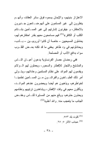 ‫ﺍﻻﻋﺘﺯﺍﺯ ﺒﺩﻴﻨﻬﻡ، ﻭﺍﻹﻴﻤﺎﻥ ﻴﺴﻤﻭﻩ ﻓﻭﻕ ﺴﺎﺌﺭ ﺍﻟﻌﻘﺎﺌﺩ، ﻭﺃﻨﻬـﻡ‬
‫ﻴﻨﻅﺭﻭﻥ ﺇﻟﻰ ﻏﻴﺭ ﺍﻟﻤﺴﻠﻤﻭﻥ ﻋﻠﻰ ﺃﻨﻬﻡ ﻀـﺎﺌﻌﻭﻥ ﺠـﺩﻴﺭﻭﻥ‬
‫ﺒﺎﻻﺤﺘﻘﺎﺭ، ﻭ »ﻴﻘﺭﻨﻭﻥ ﺇﺸﺎﺭﺘﻬﻡ ﺇﻟﻰ ﻏﻴﺭ ﺍﻟﻤﺴـﻠﻤﻴﻥ ﺒﺸـﺘﺎﺌﻡ‬
‫ﻓﻬﻡ ﻤﺴﺎﻤﺤﻭﻥ ﻤﻌﻬﻡ ﺒﻘﺩﺭ ﺍﺤﺘﻘﺎﺭﻫﻡ ﻟﻬﻡ،‬     ‫)15(‬
                                               ‫ﺍﻟﻜﻠﺏ ﺃﻭ ﺍﻟﻜﺎﻓﺭ«‬
‫ﻴﻌﺎﻤﻠﻭﻥ ﺍﻟﻤﺴﻴﺤﻴﻴﻥ – ﺨﺎﺼﺔ ﺃﻥ ﻜﺎﻨﻭﺍ ﺃﻭﺭﻭﺒﻴـﻴﻥ – ﺒـﺄﺩﺏ،‬
‫ﻭﻴﺤﺎﺩﺜﻭﻨﻬﻡ ﻓﻲ ﻭﺩ ﻅﺎﻫﺭ ﻴﺨﻔﻲ ﻤﺎ ﻗﺩ ﺘﻜﻨﻪ ﺒﻌـﺽ ﺍﻟﻘﻠـﻭﺏ‬
                              ‫ﺴﻭﺍﺀ ﺒﺩﺍﻓﻊ ﺍﻷﺩﺏ ﺃﻭ ﺍﻟﻤﺼﻠﺤﺔ.‬
‫ﻓﻔﻲ ﺭﻤﻀﺎﻥ »ﺼﺎﺭ ﺍﻟﻔﺭﻨﺴﺎﻭﻴﺔ ﻴﺩﻋﻭﻥ ﺃﻋﻴـﺎﻥ ﺍﻟﻨـﺎﺱ‬
‫ﻭﺍﻟﻤﺸﺎﻴﺦ ﻭﺍﻟﺘﺠﺎﺭ ﻟﻺﻓﻁﺎﺭ ﻭﺍﻟﺴﺤﻭﺭ، ﻭﻴﻌﻤﻠﻭﻥ ﻟﻬﻡ ﺍﻟـﻭﻻﺌﻡ‬
‫ﻭﻴﻘﺩﻤﻭﻥ ﻟﻬﻡ ﺍﻟﻤﻭﺍﺌﺩ ﻋﻠﻰ ﻨﻅﺎﻡ ﺍﻟﻤﺴﻠﻤﻴﻥ ﻭﻋﺎﺩﺍﺘﻬﻡ، ﻭﻴﺘـﻭﻟﻰ‬
‫ﺃﻤﺭ ﺫﻟﻙ ﺍﻟﻁﺒـﺎﺨﻭﻥ ﻭﺍﻟﻔﺭﺍﺸـﻭﻥ ﻤـﻥ ﺍﻟﻤﺴـﻠﻤﻴﻥ ﺘﻁﻤﻴ ﹰـﺎ‬
  ‫ﻨ‬
‫ﻟﺨﻭﺍﻁﺭﻫﻡ، ﻭﻴﺫﻫﺒﻭﻥ ﻫﻡ ﺃﻴﻀﺎ ﻭﻴﺤﻀﺭﻭﻥ ﻋﻨﺩﻫﻡ ﺍﻟﻤﻭﺍﺌـﺩ،‬
                         ‫‪‬‬
‫ﻭﻴﺄﻜﻠﻭﻥ ﻤﻌﻬﻡ ﻓﻲ ﻭﻗﺕ ﺍﻹﻓﻁﺎﺭ، ﻭﻴﺸﺎﻫﺩﻭﻥ ﺘﺭﺘﻴﺒﻬﻡ ﻭﻨﻅﺎﻤﻬﻡ‬
‫ﻭﻴﺤﺫﻭﻥ ﺤﺫﻭﻫﻡ، ﻭﻭﻗﻊ ﻤﻨﻬﻡ ﻤﻥ ﺍﻟﻤﺴﺎﻴﺭﺓ ﻟﻠﻨـﺎﺱ ﻭﺨﻔـﺽ‬
                     ‫)25(‬
                            ‫ﺍﻟﺠﺎﻨﺏ ﻤﺎ ﻴﺘﻌﺠﺏ ﻤﻨﻪ. ﻭﺍﷲ ﺃﻋﻠﻡ«‬


                                                            ‫)15(‬
                                          ‫ﻜﻠﻭﺕ ﺒﻙ ٣٥٥.‬
                                                            ‫)25(‬
                                     ‫ﻋﺠﺎﺌﺏ ﺍﻵﺜﺎﺭ ٥: ٥٢.‬

                        ‫- ٨٣ -‬
 