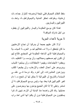 ‫ﺴﻘﻁ ﺍﻟﻨﻅﺎﻡ ﺍﻟﺩﻴﻤﻭﻗﺭﺍﻁﻲ ﻨﺘﻴﺠﺔ ﻟﺭﻀﻭﺨﻪ ﻻﺒﺘﺯﺍﺯ ﺠﻤﺎﻋـﺎﺕ‬
‫ﺇﺭﻫﺎﺒﻴﺔ، ﻭﻁﻭﺍﺌﻑ ﺘﺤﺘﻘﺭ ﺍﻟﻤﺩﻨﻴﺔ ﻭﺍﻟﺩﻴﻤﻭﻗﺭﺍﻁﻴـﺔ، ﻭﺘﻤﻘـﺕ‬
                                    ‫ﺍﻟﻠﻴﺒﺭﺍﻟﻴﻴﻥ ﻭﺍﻟﻴﺴﺎﺭﻴﻴﻥ.‬
‫ﻓﻤﺎﺫﺍ ﻜﺎﻥ ﺒﻭﺴﻊ ﺍﻟﺤﻜﻭﻤﺔ ﻭﺍﻟﻴﺴﺎﺭ ﻭﺍﻟﻠﻴﺒﺭﺍﻟﻴﻴﻥ ﺃﻥ ﻴﻔﻌﻠﻭﻩ‬
                                  ‫ﻤﻥ ﺃﺠل ﺘﺩﺍﺭﻙ ﺍﻟﻤﻭﻗﻑ؟‬

                                ‫ﻻ ﺤﺭﻴﺔ ﻷﻋﺩﺍﺀ ﺍﻟﺤﺭﻴﺔ‬
‫ﺃﻭﻻ: ﻜﺎﻥ ﻋﻠﻴﻬﻡ ﺠﻤﻴﻌﺎ ﺃﻥ ﻴﺩﺭﻜﻭﺍ ﺃﻥ ﻨﺠﺎﺡ ﺍﻹﺭﻫﺎﺒﻴﻴﻥ‬
                             ‫‪‬‬               ‫ﹰ‬
‫ﻤﺎ ﻜﺎﻥ ﻟﻴﺘﺤﻘﻕ ﻟـﻭﻻ ﺍﺴـﺘﻐﻼﻟﻬﻡ ﻟﺠـﻭ ﺍﻟﺤﺭﻴـﺔ ﺍﻟﺴﻴﺎﺴـﻴﺔ‬
‫ﻭﺍﻟﺩﻴﻤﻭﻗﺭﺍﻁﻴﺔ ﺍﻟﺫﻱ ﺃﺸﺎﻋﺘﻪ ﺍﻟﺤﻜﻭﻤﺔ ﻓﻲ ﺍﻟﻤﺠﺘﻤﻊ. ﻓﺄﺘﺎﺡ ﻟﻬﻡ‬
‫ﺃﻥ ﺘﻜﻭﻥ ﻟﻬﻡ ﺼﺤﻔﻬﻡ ﻭﻤﺠﻼﺘﻬﻡ، ﻭﺃﻥ ﻴﺅﺴﺴـﻭﺍ ﺍﻟﺘﻨﻅﻴﻤـﺎﺕ‬
‫ﻭﻴﻌﻘﺩﻭﺍ ﺍﻻﺠﺘﻤﺎﻋﺎﺕ ﻭﻴﻘﻴﻤﻭﺍ ﺍﻻﺤﺘﻔﺎﻻﺕ، ﻭﺃﻥ ﻴﺴﻠﺤﻭﺍ ﺍﻟﺸﺒﺎﺏ‬
‫ﻭﻴﺩﺭﺒﻭﻫﻡ ﻋﻠﻰ ﺃﻋﻤﺎل ﺍﻟﻌﻨﻑ ﻭﺍﻹﺭﻫﺎﺏ، ﻭﺃﻥ ﻴﻁﺒﻌﻭﺍ ﺍﻟﻜﺘﺏ‬
‫ﻭﻴﻭﺯﻋﻭﻥ ﺍﻟﻤﻨﺸﻭﺭﺍﺕ، ﺇﻟﻰ ﺁﺨﺭﻩ. ﻭﻗﺩ ﺩﺭﺴﻨﺎ ﻓـﻲ ﻋﻠﻤـﻲ‬
‫ﺍﻟﺴﻴﺎﺴﺔ ﻭﺍﻟﺘﺎﺭﻴﺦ ﺃﻥ ﺍﻟﻠﻴﺒﺭﺍﻟﻴﺔ ﻻ ﻴﻤﻜﻥ ﻟﻬﺎ ﺃﻥ ﺘﻨﺠﺢ ﻤـﺎ ﺩﺍﻡ‬
‫ﻟﻐﻴﺭ ﺍﻟﻠﻴﺒﺭﺍﻟﻴﻴﻥ ﻗﻭﺓ ﻴﻌﺘﺩ ﺒﻬﺎ، ﻭﻟﻴﺱ ﺒﻭﺴﻊ ﺍﻟﺩﻴﻤﻭﻗﺭﺍﻁﻴـﺔ ﺃﻥ‬
‫ﺘﺴﺘﻤﺭ ﻭﺘﺒﻘﻰ ﺇﻻ ﺇﺫﺍ ﻜﺎﻥ ﺍﻟﺠﻤﻴﻊ ﻴﺅﻤﻨﻭﻥ ﺒﻬﺎ ﻭﻴﺤﺭﺼﻭﻥ ﻋﻠﻰ‬
‫ﺤﻤﺎﻴﺘﻬﺎ. ﻭﻗﺩ ﻜﺎﻥ ﻭﺍﻀﺤﺎ ﻤﻨﺫ ﺍﻟﺒﺩﺍﻴﺔ ﺃﻥ ﺍﻹﺭﻫـﺎﺒﻴﻴﻥ ﻜـﺎﻨﻭﺍ‬
                                  ‫‪‬‬
‫ﻴﺴﺘﻔﻴﺩﻭﻥ ﻤﻥ ﺍﻟﺩﻴﻤﻭﻗﺭﺍﻁﻴﺔ ﺩﻭﻥ ﺃﻥ ﻴﻜﻨﻭﺍ ﻟﻬﺎ ﺃﺩﻨﻰ ﺍﺤﺘـﺭﺍﻡ،‬

                        ‫- ٩٨٣ -‬
 