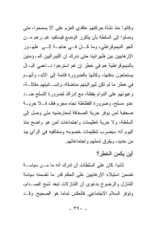 ‫ﻭﻜﺎﻨﻭﺍ ﻤﻨﺫ ﻨﺸﺄﺓ ﺤﺭﻜﺘﻬﻡ ﻋﺎﻗﺩﻱ ﺍﻟﻌﺯﻡ ﻋﻠﻰ ﺃﻻ ﻴﺴﻤﺤﻭﺍ، ﻤﺘﻰ‬
‫ﻭﺼﻠﻭﺍ ﺇﻟﻰ ﺍﻟﺴﻠﻁﺔ ﺒﺄﻥ ﻴﺘﻜﺭﺭ ﺍﻟﻭﻀﻊ ﻓﻴﺴﺘﻔﻴﺩ ﻏﻴـﺭﻫﻡ ﻤـﻥ‬
‫ﺍﻟﺠﻭ ﺍﻟﺩﻴﻤﻭﻗﺭﺍﻁﻲ، ﻭﻤﺎ ﻜـﺎﻥ ﻓـﻲ ﺤﺎﺠـﺔ ﺇﻟـﻰ ﻅﻬـﻭﺭ‬
‫ﺍﻹﺭﻫﺎﺒﻴﻴﻥ ﺒﻴﻥ ﻅﻬﺭﺍﻨﻴﻨﺎ ﺤﺘﻰ ﻨﺩﺭﻙ ﺃﻥ ﺍﻟﻠﻴﺒﺭﺍﻟﻴﻴﻥ ﺍﻟﻤـﺅﻤﻨﻴﻥ‬
‫ﺒﺎﻟﺩﻴﻤﻭﻗﺭﺍﻁﻴﺔ ﻫﻡ ﻓﻲ ﺨﻁﺭ ﺇﻥ ﻫﻡ ﺍﺴﺘﺭﺨﻭﺍ ﻨـﺎﻋﻤﻲ ﺍﻟﺒـﺎل‬
‫ﻴﺴﺘﻤﺘﻌﻭﻥ ﺒﺩﻓﺌﻬﺎ، ﻭﻜﺄﻨﻬﺎ ﺒﺎﻟﻀﺭﻭﺭﺓ ﻗﺎﺌﻤﺔ ﺇﻟﻰ ﺍﻷﺒﺩ، ﻭﺃﻨﻬـﻡ‬
‫ﻓﻲ ﺨﻁﺭ ﻤﺎ ﻟﻡ ﺘﻜﻥ ﻟﻴﺒﺭﺍﻟﻴﺘﻬﻡ ﻤﻨﺎﻀﻠﺔ، ﻭﺇﻨﺴـﺎﻨﻴﺘﻬﻡ ﻤﻘﺎﺘﻠـﺔ،‬
‫ﻭﻋﻴﻭﻨﻬﻡ ﻋﻠﻰ ﺍﻟﺩﻭﺍﻡ ﻴﻘﻅﺔ، ﻤﻊ ﺇﺩﺭﺍﻙ ﻟﻀﺭﻭﺭﺓ ﺍﻟﺘﺴﻠﺢ ﻀـﺩ‬
‫ﻋﺩﻭ ﻤﺴﻠﺢ، ﻭﻀﺭﻭﺭﺓ ﺍﻟﻔﻅﺎﻅﺔ ﺘﺠﺎﻩ ﻤﺠﺭﻡ ﻓﻅ، ﻓـﻼ ﺤﺭﻴـﺔ‬
‫ﺼﺤﻔﻴﺔ ﻟﻤﻥ ﻴﻭﻓﺭ ﺤﺭﻴﺔ ﺍﻟﺼﺤﺎﻓﺔ ﻟﻤﻌﺎﺭﻀﻴﻪ ﻤﺘﻰ ﻭﺼل ﺇﻟﻰ‬
‫ﺍﻟﺴﻠﻁﺔ، ﻭﻻ ﺤﺭﻴﺔ ﺘﻨﻅﻴﻤﺎﺕ ﻭﺍﺠﺘﻤﺎﻋﺎﺕ ﻟﻤﻥ ﻫﻭ ﻭﺍﻀﺢ ﻤﻨﺫ‬
‫ﺍﻟﻴﻭﻡ ﺃﻨﻪ ﺴﻴﻀﺭﺏ ﺘﻨﻅﻴﻤﺎﺕ ﺨﺼﻭﻤﻪ ﻭﻤﺨﺎﻟﻔﻴﻪ ﻓﻲ ﺍﻟﺭﺃﻱ ﺒﻴﺩ‬
                     ‫ﻤﻥ ﺤﺩﻴﺩ، ﻭﻴﻔﺭﻕ ﺸﻤﻠﻬﻡ ﻭﺍﺠﺘﻤﺎﻋﺎﺘﻬﻡ.‬

                                     ‫ﺃﻴﻥ ﻴﻜﻤﻥ ﺍﻟﺨﻁﺭ؟‬
‫ﺜﺎﻨﻴﺎ: ﻜﺎﻥ ﻋﻠﻰ ﺍﻟﺴﻠﻁﺎﺕ ﺃﻥ ﺘﺩﺭﻙ ﺃﻨﻪ ﻤﺎ ﻤـﻥ ﺴﻴﺎﺴـﺔ‬
                                            ‫‪‬‬
‫ﺘﻀﻤﻥ ﺍﺴﺘﻴﻼﺀ ﺍﻹﺭﻫﺎﺒﻴﻴﻥ ﻋﻠﻰ ﺍﻟﺤﻜﻡ ﻗﺩﺭ ﻤﺎ ﺘﻀﻤﻨﻪ ﺴﻴﺎﺴﺔ‬
‫ﺍﻟﺘﻨﺎﺯل ﻭﺍﻟﺭﻀﻭﺥ ﺒﺩﻋﻭﻯ ﺃﻥ ﺍﻟﺘﻨﺎﺯﻻﺕ ﺘﺒﻌﺩ ﺸﺒﺢ ﺍﻟﺼـﺩﺍﻡ،‬
‫ﻭﺘﻭﻓﺭ ﺍﻟﺴﻼﻡ ﺍﻻﺠﺘﻤﺎﻋﻲ. ﻓﺎﻟﻌﻜﺱ ﺘﻤﺎﻤﺎ ﻫﻭ ﺍﻟﺼﺤﻴﺢ. ﻭﻗـﺩ‬
                 ‫‪‬‬

                       ‫- ٠٩٣ -‬
 