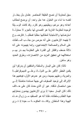 ‫ﺴﺒﻕ ﻟﻤﻌﺎﻭﻴﺔ ﺃﻥ ﻨﺼﺢ ﺍﻟﺨﻠﻴﻔﺔ ﺍﻟﻤﺤﺎﺼﺭ ﻋﺜﻤﺎﻥ ﺒﺄﻥ ﻴﺨﺘـﺎﺭ‬
‫ﻟﻨﻔﺴﻪ ﻤﺎ ﺸﺎﺀ ﻤﻥ ﺍﻟﺤﻠﻭل ﻋﺩﺍ ﺤل ﻭﺍﺤﺩ: ﺃﻥ ﻴﺭﻀﺦ ﻟﻤﻁﺎﻟﺏ‬
‫ﺃﻋﺩﺍﺌﻪ ﻭﻫﻭ ﻤﺭﻏﻡ، ﻭﻴﻁﻴﻌﻬﻡ ﻭﻫﻭ ﻜﺎﺭﻩ. ﻭﻗﺩ ﻜﺎﻨﺕ ﺍﻟﻭﺴـﻴﻠﺔ‬
‫ﺍﻟﻭﺤﻴﺩﺓ ﻟﻤﻘﺎﻭﻤﺔ ﺍﻟﻨﺎﺯﻴﺔ ﻫﻭ ﺍﻟﺘﺼﺩﻱ ﻟﻬﺎ ﺒﺎﻟﺠﺯﻡ ﻻ ﻤﺤﺎﻭﻟـﺔ‬
‫ﺍﺴﺘﺭﻀﺎﺌﻬﺎ ﻭﺍﻻﺴﺘﺠﺎﺒﺔ ﻟﻤﻁﺎﻟﺒﻬﺎ ﻤﻁﻠﺒﺎ ﻓﻤﻁﻠ ‪‬ـﺎ. ﻓﺎﻟﺭﻀـﻭﺥ‬
            ‫ﺒ‬       ‫‪‬‬
‫ﻻ ﻴﻔﻬﻤﻪ ﺍﻹﺭﻫﺎﺒﻴﻭﻥ ﻋﻠﻰ ﺃﻨﻪ ﺤﺭﺹ ﻤﻥ ﺠﺎﻨـﺏ ﺍﻟﺴـﻠﻁﺎﺕ‬
‫ﻋﻠﻰ ﺍﻟﺴﻼﻡ ﻭﺍﻟﻤﺼﺎﻟﺤﺔ ﺍﻻﺠﺘﻤﺎﻋﻴﻴﻥ، ﻭﺇﻨﻤﺎ ﻴﻔﻬﻤﻭﻨﻪ ﻋﻠﻰ ﺃﻨﻪ‬
‫ﺩﻻﻟﺔ ﻀﻌﻑ ﻭﺍﻓﺘﻘﺎﺭ ﺇﻟﻰ ﺍﻟﻘﺩﺭﺓ ﻋﻠﻰ ﺍﻟﻤﻘﺎﻭﻤﺔ ﻴﺠـﺩﺭ ﺒﻬـﻡ‬
‫ﺍﺴﺘﻐﻼﻟﻬﻤﺎ ﻓﻲ ﺘﺤﻘﻴﻕ ﺍﻟﻤﺯﻴﺩ ﻤﻥ ﺍﻻﻨﺘﺼﺎﺭﺍﺕ، ﻭﻁﺭﻕ ﺍﻟﺤﺩﻴﺩ‬
                                              ‫ﻭﻫﻭ ﺴﺎﺨﻥ.‬
‫ﺜﺎﻟﺜﺎ: ﻜﺎﻥ ﻋﻠﻰ ﺍﻟﻴﺴﺎﺭ ﻭﺍﻟﺴﻠﻁﺔ ﻭﺍﻟﻤﺜﻘﻔﻴﻥ ﺃﻥ ﻴﺩﺭﻜﻭﺍ ﺃﻴﻥ‬
                                                 ‫ﹰ‬
‫ﻴﻜﻤﻥ ﺍﻟﺨﻁﺭ ﺍﻷﻜﺒﺭ ﻋﻠـﻰ ﺍﻟﺩﻭﻟـﺔ، ﻭﻋﻠـﻰ ﺍﻟﺩﻴﻤﻭﻗﺭﺍﻁﻴـﺔ‬
‫ﻭﺍﻟﺤﺭﻴﺔ، ﻭﻋﻠﻴﻬﻡ ﺠﻤﻴﻌﺎ، ﻭﻤﻥ ﻫﻭ ﻋﺩﻭﻫﻡ ﺍﻷﻭل، ﻓﻴﺩﻓﻌﻬﻡ ﻫﺫﺍ‬
                                 ‫‪‬‬
‫ﺍﻹﺩﺭﺍﻙ ﺇﻟﻰ ﺘﻭﺤﻴﺩ ﺍﻟﺼﻔﻭﻑ ﻓﻲ ﺠﺒﻬﺔ ﺼﺎﻤﺩﺓ ﻤﻨﺎﻀﻠﺔ ﺇﻟـﻰ‬
‫ﺤﻴﻥ ﺍﺴﺘﺌﺼﺎل ﺸﺄﻓﺘﻪ. ﻏﻴﺭ ﺃﻥ ﺍﻟﺫﻱ ﺤﺩﺙ ﻜﺎﻥ ﻋﻠﻰ ﺨـﻼﻑ‬
‫ﺫﻟﻙ: ﻜﺎﻥ ﺍﻟﻴﺴﺎﺭ ﺴﻌﻴﺩﺍ ﺇﺫ ﻴﺭﻯ ﺍﻹﺭﻫﺎﺒﻴﻴﻥ ﻴﻬﺩﻤﻭﻥ ﺒﻤﻌﺎﻭﻟﻬﻡ‬
                                  ‫‪‬‬
‫ﻫﻴﺒﺔ ﺍﻟﻨﻅﺎﻡ ﻭﺴﻠﻁﺎﻨﻪ، ﻅﺎﻨﺎ ﺃﻨﻪ ﻫﻭ ﺍﻟﻤﺴﺘﻔﻴﺩ ﻤـﻥ ﺯﻭﺍل ﻫـﺫﻩ‬
                               ‫ﹰ‬
‫ﺍﻟﻬﻴﺒﺔ ﻭﻫﺫﺍ ﺍﻟﺴﻠﻁﺎﻥ. ﻭﻜﺎﻨـﺕ ﺍﻟﺤﻜﻭﻤـﺔ ﺴـﻌﻴﺩﺓ ﺇﺫ ﺘـﺭﻯ‬


                        ‫- ١٩٣ -‬
 