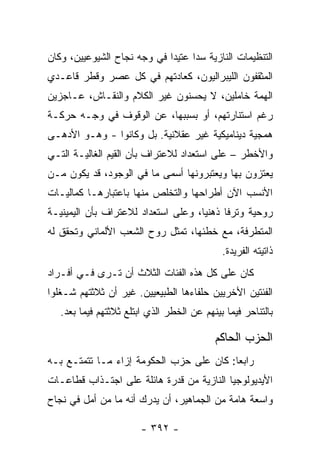 ‫ﺍﻟﺘﻨﻅﻴﻤﺎﺕ ﺍﻟﻨﺎﺯﻴﺔ ﺴﺩﺍ ﻋﺘﻴﺩﺍ ﻓﻲ ﻭﺠﻪ ﻨﺠﺎﺡ ﺍﻟﺸﻴﻭﻋﻴﻴﻥ، ﻭﻜﺎﻥ‬
                             ‫‪‬‬     ‫‪‬‬
‫ﺍﻟﻤﺜﻘﻔﻭﻥ ﺍﻟﻠﻴﺒﺭﺍﻟﻴﻭﻥ، ﻜﻌﺎﺩﺘﻬﻡ ﻓﻲ ﻜل ﻋﺼﺭ ﻭﻗﻁﺭ ﻗﺎﻋـﺩﻱ‬
‫ﺍﻟﻬﻤﺔ ﺨﺎﻤﻠﻴﻥ، ﻻ ﻴﺤﺴﻨﻭﻥ ﻏﻴﺭ ﺍﻟﻜﻼﻡ ﻭﺍﻟﻨﻘـﺎﺵ، ﻋـﺎﺠﺯﻴﻥ‬
‫ﺭﻏﻡ ﺍﺴﺘﻨﺎﺭﺘﻬﻡ، ﺃﻭ ﺒﺴﺒﺒﻬﺎ، ﻋﻥ ﺍﻟﻭﻗﻭﻑ ﻓﻲ ﻭﺠـﻪ ﺤﺭﻜـﺔ‬
‫ﻫﻤﺠﻴﺔ ﺩﻴﻨﺎﻤﻴﻜﻴﺔ ﻏﻴﺭ ﻋﻘﻼﻨﻴﺔ. ﺒل ﻭﻜﺎﻨﻭﺍ - ﻭﻫـﻭ ﺍﻷﺩﻫـﻰ‬
‫ﻭﺍﻷﺨﻁﺭ – ﻋﻠﻰ ﺍﺴﺘﻌﺩﺍﺩ ﻟﻼﻋﺘﺭﺍﻑ ﺒﺄﻥ ﺍﻟﻘﻴﻡ ﺍﻟﻐﺎﻟﻴـﺔ ﺍﻟﺘـﻲ‬
‫ﻴﻌﺘﺯﻭﻥ ﺒﻬﺎ ﻭﻴﻌﺘﺒﺭﻭﻨﻬﺎ ﺃﺴﻤﻰ ﻤﺎ ﻓﻲ ﺍﻟﻭﺠﻭﺩ، ﻗﺩ ﻴﻜﻭﻥ ﻤـﻥ‬
‫ﺍﻷﻨﺴﺏ ﺍﻵﻥ ﺃﻁﺭﺍﺤﻬﺎ ﻭﺍﻟﺘﺨﻠﺹ ﻤﻨﻬﺎ ﺒﺎﻋﺘﺒﺎﺭﻫـﺎ ﻜﻤﺎﻟﻴـﺎﺕ‬
‫ﺭﻭﺤﻴﺔ ﻭﺘﺭﻓﺎ ﺫﻫﻨﻴﺎ، ﻭﻋﻠﻰ ﺍﺴﺘﻌﺩﺍﺩ ﻟﻼﻋﺘﺭﺍﻑ ﺒﺄﻥ ﺍﻟﻴﻤﻴﻨﻴـﺔ‬
                                     ‫‪‬‬     ‫ﹰ‬
‫ﺍﻟﻤﺘﻁﺭﻓﺔ، ﻤﻊ ﺨﻁﺌﻬﺎ، ﺘﻤﺜل ﺭﻭﺡ ﺍﻟﺸﻌﺏ ﺍﻷﻟﻤﺎﻨﻲ ﻭﺘﺤﻘﻕ ﻟﻪ‬
                                             ‫ﺫﺍﺘﻴﺘﻪ ﺍﻟﻔﺭﻴﺩﺓ.‬
‫ﻜﺎﻥ ﻋﻠﻰ ﻜل ﻫﺫﻩ ﺍﻟﻔﺌﺎﺕ ﺍﻟﺜﻼﺙ ﺃﻥ ﺘـﺭﻯ ﻓـﻲ ﺃﻓـﺭﺍﺩ‬
‫ﺍﻟﻔﺌﺘﻴﻥ ﺍﻷﺨﺭﻴﻴﻥ ﺤﻠﻔﺎﺀﻫﺎ ﺍﻟﻁﺒﻴﻌﻴﻴﻥ. ﻏﻴﺭ ﺃﻥ ﺜﻼﺜﺘﻬﻡ ﺸـﻐﻠﻭﺍ‬
   ‫ﺒﺎﻟﺘﻨﺎﺤﺭ ﻓﻴﻤﺎ ﺒﻴﻨﻬﻡ ﻋﻥ ﺍﻟﺨﻁﺭ ﺍﻟﺫﻱ ﺍﺒﺘﻠﻊ ﺜﻼﺜﺘﻬﻡ ﻓﻴﻤﺎ ﺒﻌﺩ.‬

                                           ‫ﺍﻟﺤﺯﺏ ﺍﻟﺤﺎﻜﻡ‬
‫ﺭﺍﺒﻌﺎ: ﻜﺎﻥ ﻋﻠﻰ ﺤﺯﺏ ﺍﻟﺤﻜﻭﻤﺔ ﺇﺯﺍﺀ ﻤـﺎ ﺘﺘﻤﺘـﻊ ﺒـﻪ‬
                                          ‫‪‬‬
‫ﺍﻷﻴﺩﻴﻭﻟﻭﺠﻴﺎ ﺍﻟﻨﺎﺯﻴﺔ ﻤﻥ ﻗﺩﺭﺓ ﻫﺎﺌﻠﺔ ﻋﻠﻰ ﺍﺠﺘـﺫﺍﺏ ﻗﻁﺎﻋـﺎﺕ‬
‫ﻭﺍﺴﻌﺔ ﻫﺎﻤﺔ ﻤﻥ ﺍﻟﺠﻤﺎﻫﻴﺭ، ﺃﻥ ﻴﺩﺭﻙ ﺃﻨﻪ ﻤﺎ ﻤﻥ ﺃﻤل ﻓﻲ ﻨﺠﺎﺡ‬

                        ‫- ٢٩٣ -‬
 