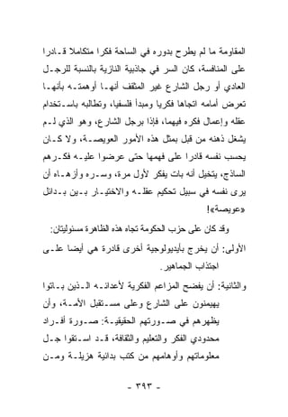 ‫ﺍﻟﻤﻘﺎﻭﻤﺔ ﻤﺎ ﻟﻡ ﻴﻁﺭﺡ ﺒﺩﻭﺭﻩ ﻓﻲ ﺍﻟﺴﺎﺤﺔ ﻓﻜﺭﺍ ﻤﺘﻜﺎﻤﻼ ﻗـﺎﺩﺭﺍ‬
 ‫‪‬‬     ‫ﹰ‬       ‫‪‬‬
‫ﻋﻠﻰ ﺍﻟﻤﻨﺎﻓﺴﺔ، ﻜﺎﻥ ﺍﻟﺴﺭ ﻓﻲ ﺠﺎﺫﺒﻴﺔ ﺍﻟﻨﺎﺯﻴﺔ ﺒﺎﻟﻨﺴﺒﺔ ﻟﻠﺭﺠـل‬
‫ﺍﻟﻌﺎﺩﻱ ﺃﻭ ﺭﺠل ﺍﻟﺸﺎﺭﻉ ﻏﻴﺭ ﺍﻟﻤﺜﻘﻑ ﺃﻨﻬـﺎ ﺃﻭﻫﻤﺘـﻪ ﺒﺄﻨﻬـﺎ‬
‫ﺘﻌﺭﺽ ﺃﻤﺎﻤﻪ ﺍﺘﺠﺎﻫﺎ ﻓﻜﺭﻴﺎ ﻭﻤﺒﺩﺃ ﻓﻠﺴﻔﻴﺎ، ﻭﺘﻁﺎﻟﺒﻪ ﺒﺎﺴـﺘﺨﺩﺍﻡ‬
                    ‫‪‬‬            ‫‪‬‬     ‫‪‬‬
‫ﻋﻘﻠﻪ ﻭﺇﻋﻤﺎل ﻓﻜﺭﻩ ﻓﻴﻬﻤﺎ، ﻓﺈﺫﺍ ﺒﺭﺠل ﺍﻟﺸﺎﺭﻉ، ﻭﻫﻭ ﺍﻟﺫﻱ ﻟـﻡ‬
‫ﻴﺸﻐل ﺫﻫﻨﻪ ﻤﻥ ﻗﺒل ﺒﻤﺜل ﻫﺫﻩ ﺍﻷﻤﻭﺭ ﺍﻟﻌﻭﻴﺼـﺔ، ﻭﻻ ﻜـﺎﻥ‬
‫ﻴﺤﺴﺏ ﻨﻔﺴﻪ ﻗﺎﺩﺭﺍ ﻋﻠﻰ ﻓﻬﻤﻬﺎ ﺤﺘﻰ ﻋﺭﻀﻭﺍ ﻋﻠﻴـﻪ ﻓﻜـﺭﻫﻡ‬
                                  ‫‪‬‬
‫ﺍﻟﺴﺎﺫﺝ، ﻴﺘﺨﻴل ﺃﻨﻪ ﺒﺎﺕ ﻴﻔﻜﺭ ﻷﻭل ﻤﺭﺓ، ﻭﺴـﺭﻩ ﻭﺃﺯﻫـﺎﻩ ﺃﻥ‬
‫ﻴﺭﻯ ﻨﻔﺴﻪ ﻓﻲ ﺴﺒﻴل ﺘﺤﻜﻴﻡ ﻋﻘﻠـﻪ ﻭﺍﻻﺨﺘﻴـﺎﺭ ﺒـﻴﻥ ﺒـﺩﺍﺌل‬
                                             ‫»ﻋﻭﻴﺼﺔ«!‬
 ‫ﻭﻗﺩ ﻜﺎﻥ ﻋﻠﻰ ﺤﺯﺏ ﺍﻟﺤﻜﻭﻤﺔ ﺘﺠﺎﻩ ﻫﺫﻩ ﺍﻟﻅﺎﻫﺭﺓ ﻤﺴﺌﻭﻟﻴﺘﺎﻥ:‬
‫ﺍﻷﻭﻟﻰ: ﺃﻥ ﻴﺨﺭﺝ ﺒﺄﻴﺩﻴﻭﻟﻭﺠﻴﺔ ﺃﺨﺭﻯ ﻗﺎﺩﺭﺓ ﻫﻲ ﺃﻴﻀﺎ ﻋﻠـﻰ‬
      ‫‪‬‬
                                ‫ﺍﺠﺘﺫﺍﺏ ﺍﻟﺠﻤﺎﻫﻴﺭ.‬
‫ﻭﺍﻟﺜﺎﻨﻴﺔ: ﺃﻥ ﻴﻔﻀﺢ ﺍﻟﻤﺯﺍﻋﻡ ﺍﻟﻔﻜﺭﻴﺔ ﻷﻋﺩﺍﺌـﻪ ﺍﻟـﺫﻴﻥ ﺒـﺎﺘﻭﺍ‬
‫ﻴﻬﻴﻤﻨﻭﻥ ﻋﻠﻰ ﺍﻟﺸﺎﺭﻉ ﻭﻋﻠﻰ ﻤﺴـﺘﻘﺒل ﺍﻷﻤـﺔ، ﻭﺃﻥ‬
‫ﻴﻅﻬﺭﻫﻡ ﻓﻲ ﺼـﻭﺭﺘﻬﻡ ﺍﻟﺤﻘﻴﻘﻴـﺔ: ﺼـﻭﺭﺓ ﺃﻓـﺭﺍﺩ‬
‫ﻤﺤﺩﻭﺩﻱ ﺍﻟﻔﻜﺭ ﻭﺍﻟﺘﻌﻠﻴﻡ ﻭﺍﻟﺜﻘﺎﻓﺔ، ﻗـﺩ ﺍﺴـﺘﻘﻭﺍ ﺠـل‬
‫ﻤﻌﻠﻭﻤﺎﺘﻬﻡ ﻭﺃﻭﻫﺎﻤﻬﻡ ﻤﻥ ﻜﺘﺏ ﺒﺩﺍﺌﻴﺔ ﻫﺯﻴﻠـﺔ ﻭﻤـﻥ‬

                      ‫- ٣٩٣ -‬
 