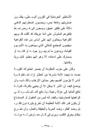 ‫ﺍﻷﺴﺎﻁﻴﺭ ﺍﻟﺠﺭﻤﺎﻨﻴﺔ ﻓﻲ ﺍﻟﻘﺭﻭﻥ ﺍﻟﻭﺴـﻁﻰ، ﻴﻅﻨـﻭﻥ‬
‫ﻫﺴﺘﺭﻴﺘﻬﻡ ﺭﻓﺎﻫﺔ ﺤﺱ، ﻭﻴﺤﺴﺒﻭﻥ ﺍﻀﻁﺭﺍﺒﻬﻡ ﺍﻟﺫﻫﻨﻲ‬
‫ﺩﻻﻟﺔ ﻋﻠﻰ ﺘﻔﻜﻴﺭ ﻋﻤﻴﻕ، ﻭﻴﺴﻌﻭﻥ ﺇﻟﻰ ﻓـﺭﺽ ﻨﻤـﻁ‬
‫ﺘﻔﻜﻴﺭﻫﻡ ﺍﻟﻤﺸﻭﺵ ﻋﻠﻰ ﺃﻤﺔ ﻋﺭﻴﻘﺔ، ﻗﺩ ﺃﻜﻠﺕ ﻗﻠـﻭﺒﻬﻡ‬
‫ﺍﻟﻜﺭﺍﻫﻴﺔ ﻭﻴﺨﺎﻟﻭﻥ ﺃﻨﻬﻡ ﻋﻠﻰ ﺃﺴﺎﺱ ﻤﻥ ﻫﺫﻩ ﺍﻟﻜﺭﺍﻫﻴﺔ‬
‫ﺴﻴﻘﻴﻤﻭﻥ ﺍﻟﻤﺠﺘﻤﻊ ﺍﻟﻤﺜﺎﻟﻲ ﺍﻟﺫﻱ ﺴﻴﺒﺎﻫﻭﻥ ﺒﻪ ﺍﻷﻤﻡ ﻴﻭﻡ‬
‫ﺍﻟﻘﻴﺎﻤﺔ، ﻭﻴﺩﻋﻭﻥ ﻤﺎ ﻟﻡ ﻴﺠـﺭﺅ ﺠﻭﺘـﻪ ﺃﻭ ﻜﺎﻨـﺕ ﺃﻭ‬
‫ﺒﺴﻤﺎﺭﻙ ﻋﻠﻰ ﺍﺩﻋﺎﺌﻪ، ﺃﻻ ﻭﻫﻭ ﺃﻨﻬﻡ ﻤﻌﻠﻤﻭ ﺍﻟﺒﺸـﺭﻴﺔ‬
                                        ‫ﻭﻗﺎﺩﺘﻬﺎ.‬
‫ﻭﻜﺎﻥ ﻋﻠﻰ ﺤﺯﺏ ﺍﻟﺤﻜﻭﻤﺔ ﺃﻥ ﻴﺼﺩﺭ ﺘﺤﺫﻴﺭﺍﺘﻪ ﺍﻟﻘﻭﻴـﺔ‬
‫ﺒﺼﺩﺩ ﻤﺎ ﻴﺘﻬﺩﺩ ﺍﻷﻤﺔ ﺒﺄﺴﺭﻫﺎ ﻤﻥ ﺃﺨﻁﺎﺭ ﺇﺯﺍﺀ ﺘﻌـﺎﻅﻡ ﻗـﻭﺓ‬
‫ﺃﻨﺎﺱ ﻻ ﻴﻠﺯﻤﻭﻥ ﺃﻨﻔﺴﻬﻡ ﺒﻐﻴﺭ ﻤﺒﺩﺃﻴﻥ ﺍﻹﺭﻫﺎﺏ ﻭﺍﻟﻜـﺫﺏ، ﻭﺃﻥ‬
‫ﻴﻭﻀﺢ ﻜﻴﻑ ﺃﻥ ﺍﻷﻤﺭ ﻻ ﻴﻤﻜﻥ ﺇﻻ ﺃﻥ ﻴﻨﺘﻬﻲ ﺒﻜﺎﺭﺜﺔ، ﻜﺎﺭﺜـﺔ‬
‫ﺘﺩﻓﻊ ﺃﻟﻤﺎﻨﻴﺎ ﺇﻟﻰ ﻋﺯﻟﺔ ﺭﻫﻴﺒﺔ، ﻭﺘـﺩﻓﻊ ﺍﻟﻌـﺎﻟﻡ ﺒﺄﺴـﺭﻩ ﺇﻟـﻰ‬
‫ﻜﺭﺍﻫﻴﺘﻬﺎ ﻓﻤﺤﺎﺭﺒﺘﻬﺎ، ﻭﻜﻴﻑ ﺃﻨﻪ ﻟﻴﺱ ﻤﻥ ﺍﻟﻤﻘﺒﻭل ﺃﻭ ﺍﻟﻤﺴﺘﺴﺎﻍ‬
‫ﺃﻥ ﻴﻜﻭﻥ ﻗﺩﺭ ﺘﻠﻙ ﺍﻷﻤﺔ ﺍﻟﻌﻅﻴﻤﺔ ﺃﻥ ﺘﺨﺭﺝ ﺒﺜﻭﺭﺓ ﺩﻭﻥ ﻓﻜـﺭ،‬
‫ﺒل ﻭﻀﺩ ﺍﻟﻔﻜﺭ، ﻭﻀﺩ ﺍﻟﺤﺭﻴﺔ ﻭﺍﻟﺤﻘﻴﻘﺔ ﻭﺍﻟﻌﺩل، ﻭﺃﻥ ﺘﺨـﺭﺝ‬
‫ﺒﻨﻅﺎﻡ ﻴﺤﺭﻕ ﺍﻟﻜﺘﺏ، ﻭﻴﺭﻯ ﻓﻲ ﻜـل ﻤﻌـﺎﺭﺽ ﻟـﻪ ﻤﺭﺘـﺩﺍ‬
 ‫‪‬‬


                      ‫- ٤٩٣ -‬
 