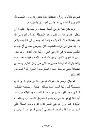 ‫ﻓﺨﺭﻫﻡ ﺒﺎﻵﺒﺎﺀ. ﻭﺭﺃﻭﻩ ﻴﺘﺤﺩﺙ ﻋﻤﺎ ﻴﻌﺘﺒﺭﻭﻨﻪ ﻤـﻥ ﺍﻟﻔﻀـﺎﺌل‬
            ‫ﺍﻟﻜﺒﺭﻯ ﻭﻜﺄﻨﻤﺎ ﻫﻲ ﻤﻤﺎ ﻴﺸﻴﻥ ﺍﻟﻤﺭﺀ ﺃﻥ ﻴﺘﺨﻠﻕ ﺒﻪ.‬
‫ﻭﻤﺎ ﻜﺎﻥ ﺜﻤﺔ ﻋﺭﺒﻲ ﺃﺼﻴل ﻴﺴﻌﺩﻩ ﺃﻭ ﻴﺴـﻬل ﻋﻠﻴـﻪ ﺃﻥ‬
‫ﻴﺘﺨﻠﻰ ﻋﻤﺎ ﻭﺭﺜﻪ ﻤﻥ ﻤﻔﻬﻭﻡ ﻋﻥ ﺍﻟﻔﻀﻴﻠﺔ. ﻜـﺎﻥ ﺍﻟﻌﺭﺒـﻲ ﺇﺫﺍ‬
‫ﻓﺨﺭ ﺒﻔﻀﺎﺌﻠﻪ ﺃﻜﺩ ﺃﻨﻪ ﺒﺘﺒﻨﻴﻪ ﺇﻴﺎﻫﺎ ﺇﻨﻤﺎ ﻴﺴﻌﻰ ﺇﻟﻰ ﺍﻟﺘﺸﺒﻪ ﺒﺂﺒﺎﺌﻪ.‬
‫ﺒل ﺇﻨﻪ ﺤﺘﻰ ﻓﻲ ﻗﺭﺍﺀﻩ ﻟﻠﻀﻴﻑ ﻜﺎﻥ ﻴﺤﺭﺹ ﻋﻠـﻰ ﺃﻥ ﻴﻘـﺩﻡ‬
‫ﺍﻟﻁﻌﺎﻡ ﻟﻀﻴﻭﻓﻪ ﻓﻲ ﺍﻷﻭﺍﻨﻲ ﺍﻟﺘﻲ ﻭﺭﺜﻬﺎ ﻋﻥ ﺃﺠﺩﺍﺩﻩ. ﻭﻫﺎ ﻨﺤﻥ‬
‫ﻨﺭﻯ ﺃﺒﺎ ﺍﻤﺭﺉ ﺍﻟﻘﻴﺱ ﻻ ﻴﻭﺭﺙ ﺍﺒﻨﻪ ﺴﻼﺤﻪ ﻭﺨﻴﻭﻟﻪ ﻓﺤﺴـﺏ،‬
‫ﻭﺇﻨﻤﺎ ﻴﺘﺭﻙ ﻟﻪ ﺃﻴﻀﺎ »ﻗﺩﻭﺭﻩ« ﺍﻟﺘﻲ ﻫﻲ ﺭﻤﺯ ﺍﻟﻜﺭﻡ ﻭﺤﺴـﻥ‬
                                 ‫‪‬‬
‫ﺍﻟﻀﻴﺎﻓﺔ ﺤﺘﻰ ﻴﻭﺍﺼل ﺒﻬـﺎ ﺍﻟﻤﻤﺎﺭﺴـﺔ ﺍﻟﻤﺘﻭﺍﺭﺜـﺔ ﻟﻬـﺎﺘﻴﻥ‬
                                                  ‫ﺍﻟﻔﻀﻴﻠﺘﻴﻥ.‬
‫ﻟﻡ ﻴﻜﻥ ﺒﻭﺴﻊ ﻤﺜل ﻫﺅﻻﺀ ﻗﺒـﻭل ﻓﻜـﺭ ﺠﺩﻴـﺩ ﺃﻭ ﻗـﻴﻡ‬
‫ﻤﺴﺘﺤﺩﺜﺔ ﻟﻴﺱ ﻟﻬﺎ ﺃﺴﺎﺱ ﻤﻤﺎ ﺘﺘﻨﺎﻗﻠﻪ ﺍﻷﺠﻴﺎل ﻭﺘﺤﻔﻅﻪ ﺍﻟﺘﻘﺎﻟﻴﺩ.‬
‫ﻗﺩ ﻜﺎﻥ ﻤﺠﺩ ﺍﻟﻔﺭﺩ ﻤﻨﻬﻡ ﻤﻥ ﻤﺠﺩ ﻗﺒﻴﻠﺘﻪ، ﻭﻤﺠﺩ ﻗﺒﻴﻠﺘﻪ ﻤﻥ ﻤﺠﺩ‬
‫ﺃﺠﺩﺍﺩﻫﺎ )ﻭﻫﻭ ﻤﺎ ﻋﺭﻓﻭﻩ ﺒﺎﺴﻡ ﺍﻟﺤﺴﺏ(. ﻓﺎﻟﺤﺴـﺏ ﻭﻋﻅﻤـﺔ‬
‫ﺍﻷﺠﺩﺍﺩ ﻫﻤﺎ ﺃﺒﺭﺯ ﺩﻭﺍﻋﻲ ﺍﻟﻔﺨﺭ ﻟﺩﻯ ﺍﻟﻔﺭﺩ ﻭﻟﺩﻯ ﺍﻟﻘﺒﻴﻠﺔ ﻋﻠﻰ‬
‫ﺍﻟﺴﻭﺍﺀ. ﻭﻤﺎ ﻜﺎﻥ ﺍﻟﻤﺠﺩ ﺍﻟﺸﺨﺼﻲ ﻟﻴﻬﻤﻬﻡ ﻗـﺩﺭ ﻤـﺎ ﻴﻬﻤﻬـﻡ‬



                         ‫- ٧٩٣ -‬
 