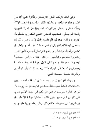 ‫ﻭﻓﻲ ﺍﻟﻌﻴﺩ »ﺭﻜﺏ ﺃﻜﺎﺒﺭ ﺍﻟﻔﺭﻨﺴﻴﺱ ﻭﻁﺎﻓﻭﺍ ﻋﻠﻰ ﺃﻋﻴـﺎﻥ‬
   ‫ﺍﻟﺒﻠﺩ، ﻭﻫﻨﺌﻭﻫﻡ ﺒﺎﻟﻌﻴﺩ، ﻭﺠﺎﻤﻠﻬﻡ ﺍﻟﻨﺎﺱ ﺒﺎﻟﻤـﺩﺍﺭﺓ ﺃﻴ ‪‬ـﺎ«‬
‫)35(‬
      ‫ﻀ‬
‫ﻭﺴﺄل ﺼﺎﺭﻱ ﻋﺴﻜﺭ )ﺒﻭﻨﺎﺒﺭﺕ، ﺍﻟﻤﺸﺎﻴﺦ( ﻋﻥ ﺍﻟﻤﻭﻟﺩ ﺍﻟﻨﺒﻭﻱ،‬
‫ﻭﻟﻤﺎﺫﺍ ﻟﻡ ﻴﻌﻤﻠﻭﻩ ﻜﻌﺎﺩﺘﻬﻡ، ﻓﺎﻋﺘﺫﺭ ﺍﻟﺸﻴﺦ ﺍﻟﺒﻜـﺭﻱ ﺒﺘﻌﻁﻴـل‬
‫ﺍﻷﻤﻭﺭ ﻭﺘﻭﻗﻑ ﺍﻷﺤﻭﺍل، ﻓﻠﻡ ﻴﻘﺒل، ﻭﻗﺎل ﻻ ﺒـﺩ ﻤـﻥ ﺫﻟـﻙ،‬
‫ﻭﺃﻋﻁﻰ ﻟﻬﻡ ﺜﻼﺜﻤﺎﺌﺔ ﺭﻴﺎل ﻓﺭﻨﺴﻲ ﻤﻌﺎﻭﻨـﺔ، ﻭﺃﻤـﺭ ﺒﺘﻌﻠﻴـﻕ‬
‫ﺘﻌﺎﻟﻴﻕ ﻭﺃﺤﺒﺎل ﻭﻗﻨﺎﺩﻴل. ﻭﺍﺠﺘﻤﻊ ﺍﻟﻔﺭﻨﺴﺎﻭﻴﺔ ﻴـﻭﻡ ﺍﻟﻤﻭﻟـﺩ...‬
‫ﻭﻀﺭﺒﻭﺍ ﻁﺒﻭﻟﻬﻡ ﻭﺩﺒﺎﺩﺒﻬﻡ... ﻭﻋﺩﺓ ﺁﻻﺕ ﻭﻤﺯﺍﻤﻴﺭ ﻤﺨﺘﻠﻔـﺔ‬
‫ﺍﻷﺼﻭﺍﺕ ﻤﻁﺭﺒﺔ، ﻭﻋﻤﻠﻭﺍ ﻓﻲ ﺍﻟﻠﻴل ﺤﺭﺍﻗﺔ ﻨﻔـﻭﻁ ﻤﺨﺘﻠﻔـﺔ‬
‫ﻭﺒﻌـﺩ ﺫﻟـﻙ ﺒﺄﻴـﺎﻡ ﺃﻤـﺭ‬    ‫)45(‬
                                 ‫ﻭﺼﻭﺍﺭﻴﺦ ﺘﺼﻌﺩ ﻓﻲ ﺍﻟﻬﻭﺍﺀ«‬
                            ‫ﺒﻭﻨﺎﺒﺭﺕ ﺒﺘﺴﻬﻴل ﻤﻬﻤﺎﺕ ﺍﻟﺤﺞ.‬
‫ﻭﻴﺩﺭﻙ ﺍﻟﻔﺭﻨﺴﻴﻭﻥ ﺴـﺭﻴﻌﺎ ﻤـﺩﻯ ﺸـﻐﻑ ﺍﻟﻤﺼـﺭﻴﻴﻥ‬
                     ‫‪‬‬
‫ﺒﺎﻻﺤﺘﻔﺎﻻﺕ ﺍﻟﻌﺎﻤﺔ ﺒﺴﺒﺏ ﻗﻠﺔ ﺼﻼﺘﻬﻡ ﺍﻻﺠﺘﻤﺎﻋﻴـﺔ ﻭﻭﺴـﺎﺌل‬
‫ﻟﻬﻭﻫﻡ، ﻓﺒﺎﺘﻭﺍ ﻴﺤﺭﺼﻭﻥ ﻋﻠﻰ ﺇﺸﺭﺍﻜﻬﻡ ﻓﻲ ﺍﺤﺘﻔـﺎﻻﺘﻬﻡ ﻫـﻡ.‬
‫ﻓﻔﻲ ﺫﻜﺭﻯ ﻗﻴﺎﻡ ﺠﻤﻬﻭﺭﻴﺘﻬﻡ ﺃﻗﺎﻤﻭﺍ ﺍﺤﺘﻔﺎﻻ ﺒﺒﺭﻜﺔ ﺍﻷﺯﺒﻜﻴـﺔ،‬
                ‫ﹰ‬
‫»ﻭﻀﺭﺒﻭﺍ ﻓﻲ ﺼﺒﻴﺤﺘﻪ ﻤﺩﺍﻓﻊ ﻜﺜﻴـﺭﺓ.. ﻭﻀـﺭﺒﻭﺍ ﻁﺒـﻭﻟﻬﻡ‬

                                                            ‫)35(‬
                                    ‫ﺍﻟﻤﺭﺠﻊ ﺍﻟﺴﺎﺒﻕ ٥ : ٦٢.‬
                                                            ‫)45(‬
                                    ‫ﺍﻟﻤﺭﺠﻊ ﺍﻟﺴﺎﺒﻕ ٤: ٠١٣.‬

                        ‫- ٩٣ -‬
 