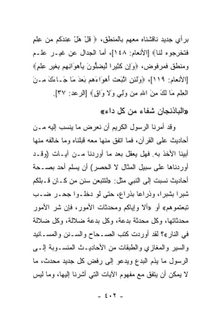 ‫ﺒﺭﺃﻱ ﺠﺩﻴﺩ ﻨﺎﻗﺸﻨﺎﻩ ﻤﻌﻬﻡ ﺒﺎﻟﻤﻨﻁﻕ، ‪ ‬ﻗل ﻫل ﻋﻨﺩ ﹸﻡ ﻤﻥ ﻋﻠﻡ‬
‫ﹸ ْ َ ْ ِ ﹾ َﻜ ‪ ِ  ‬ﹾ ٍ‬
‫ﻓﺘﺨﺭ ‪‬ﻭﻩ ﻟ ﹶﺎ‪] ‬ﺍﻷﻨﻌﺎﻡ: ٨٤١[، ﺃﻤﺎ ﺍﻟﺠﺩﺍل ﻋﻥ ﻏﻴـﺭ ﻋﻠـﻡ‬
                                         ‫ﹶ ﹸ ﹾ ِﺠ ‪ ‬ﹶﻨ‬
‫ﻭﻤﻨﻁﻕ ﻓﻤﺭﻓﻭﺽ، ‪‬ﻭﺇﻥ ﻜ ِﻴ ‪‬ﺍ ﻟﻴﻀﱡﻭﻥ ِﺄﻫ َﺍﺌ ِﻡ ِﻐﻴ ِ ﻋﻠﻡ‪‬‬
 ‫َِ ‪ ‬ﹶﺜ ﺭ ﱠ ‪ِ ‬ﻠ َ ﺒ َ ‪‬ﻭ ِﻬ ﺒ ﹶ ‪‬ﺭ ِ ﹾ ٍ‬
‫]ﺍﻷﻨﻌﺎﻡ: ٩١١[، ‪َ ‬ﻟ ِ ِ ﺍﺘ َﻌﺕ ﺃﻫ َﺍﺀ ‪‬ﻡ ﺒﻌﺩ َﺎ َـﺎﺀﻙ ِـﻥ‬
‫ﻭ ﹶﺌﻥ ﱠﺒ ‪ ‬ﹶ َ ‪‬ﻭ َﻫ َ ‪ َ ‬ﻤ ﺠ َ َ ﻤ َ‬
       ‫ﺍﻟﻌﻠﻡ َﺎ ﻟ َ ﻤﻥ ﺍﷲ ِﻥ ﻭﻟﻲ َﻻ َﺍﻕ‪] ‬ﺍﻟﺭﻋﺩ: ٧٣[.‬
                     ‫ﹾ ِ ﹾ ِ ﻤ ﹶﻙ ِ َ ِ ﻤ َ ِ ‪ ‬ﻭ ﹶ ﻭ ٍ‬

                         ‫»ﺍﻟﺒﺎﺫﻨﺠﺎﻥ ﺸﻔﺎﺀ ﻤﻥ ﻜل ﺩﺍﺀ«‬
‫ﻭﻗﺩ ﺃﻤﺭﻨﺎ ﺍﻟﺭﺴﻭل ﺍﻟﻜﺭﻴﻡ ﺃﻥ ﻨﻌﺭﺽ ﻤﺎ ﻴﻨﺴﺏ ﺇﻟﻴﻪ ﻤـﻥ‬
‫ﺃﺤﺎﺩﻴﺙ ﻋﻠﻰ ﺍﻟﻘﺭﺁﻥ، ﻓﻤﺎ ﺍﺘﻔﻕ ﻤﻨﻬﺎ ﻤﻌﻪ ﻗﺒﻠﻨﺎﻩ ﻭﻤﺎ ﺨﺎﻟﻔﻪ ﻤﻨﻬﺎ‬
‫ﺃﺒﻴﻨﺎ ﺍﻷﺨﺫ ﺒﻪ. ﻓﻬل ﻴﻌﻘل ﺒﻌﺩ ﻤﺎ ﺃﻭﺭﺩﻨﺎ ﻤـﻥ ﺁﻴـﺎﺕ )ﻭﻗـﺩ‬
‫ﺃﻭﺭﺩﻨﺎﻫﺎ ﻋﻠﻰ ﺴﺒﻴل ﺍﻟﻤﺜﺎل ﻻ ﺍﻟﺤﺼﺭ( ﺃﻥ ﻴﺴﻠﻡ ﺃﺤﺩ ﺒﺼـﺤﺔ‬
‫ﺃﺤﺎﺩﻴﺙ ﻨﺴﺒﺕ ﺇﻟﻰ ﺍﻟﻨﺒﻲ ﻤﺜل: »ﻟﺘﺘﺒﻌﻥ ﺴﻨﻥ ﻤﻥ ﻜـﺎﻥ ﻗـﺒﻠﻜﻡ‬
‫ﺸﺒﺭﺍ ﺒﺸﺒﺭﺍ، ﻭﺫﺭﺍﻋﺎ ﺒﺫﺭﺍﻉ، ﺤﺘﻰ ﻟﻭ ﺩﺨﻠـﻭﺍ ﺠﺤـﺭ ﻀـﺏ‬
                               ‫‪‬‬       ‫‪‬‬     ‫‪‬‬
‫ﺘﺒﻌﺘﻤﻭﻫﻡ« ﺃﻭ »ﺃﻻ ﻭﺇﻴﺎﻜﻡ ﻭﻤﺤﺩﺜﺎﺕ ﺍﻷﻤﻭﺭ، ﻓﺈﻥ ﺸﺭ ﺍﻷﻤﻭﺭ‬
‫ﻤﺤﺩﺜﺎﺘﻬﺎ، ﻭﻜل ﻤﺤﺩﺜﺔ ﺒﺩﻋﺔ، ﻭﻜل ﺒﺩﻋﺔ ﻀﻼﻟﺔ، ﻭﻜل ﻀﻼﻟﺔ‬
‫ﻓﻲ ﺍﻟﻨﺎﺭ«؟ ﻟﻘﺩ ﺃﻭﺭﺩﺕ ﻜﺘﺏ ﺍﻟﺼـﺤﺎﺡ ﻭﺍﻟﺴـﻨﻥ ﻭﺍﻟﻤﺴـﺎﻨﻴﺩ‬
‫ﻭﺍﻟﺴﻴﺭ ﻭﺍﻟﻤﻐﺎﺯﻱ ﻭﺍﻟﻁﺒﻘﺎﺕ ﻤﻥ ﺍﻷﺤﺎﺩﻴـﺙ ﺍﻟﻤﻨﺴـﻭﺒﺔ ﺇﻟـﻰ‬
‫ﺍﻟﺭﺴﻭل ﻤﺎ ﻴﺫﻡ ﺍﻟﺒﺩﻉ ﻭﻴﺩﻋﻭ ﺇﻟﻰ ﺭﻓﺽ ﻜل ﺠﺩﻴﺩ ﻤﺤﺩﺙ، ﻤﺎ‬
‫ﻻ ﻴﻤﻜﻥ ﺃﻥ ﻴﺘﻔﻕ ﻤﻊ ﻤﻔﻬﻭﻡ ﺍﻵﻴﺎﺕ ﺍﻟﺘﻲ ﺃﺸﺭﻨﺎ ﺇﻟﻴﻬﺎ، ﻭﻤﺎ ﻟﻴﺱ‬

                        ‫- ٢٠٤ -‬
 