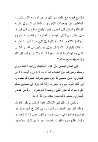 ‫ﺒﺎﻟﻭﺴﻊ ﻗﺒﻭﻟﻪ ﻤﻊ ﻋﻠﻤﻨﺎ ﺒﺄﻥ ﻜل ﻤﺎ ﺠـﺎﺀ ﺒـﻪ ﺍﻹﺴـﻼﻡ ﺭﺃﻩ‬
‫ﺍﻟﺠﺎﻫﻠﻭﻥ ﻤﻥ »ﻤﺤﺩﺜﺎﺕ ﺍﻷﻤﻭﺭ«. ﻭﻋﻠﻤﻨﺎ ﺃﻥ ﺍﻟﺭﺴﻭل ﻋﻠﻴـﻪ‬
‫ﺍﻟﺼﻼﺓ ﻭﺍﻟﺴﻼﻡ ﻜﺎﻥ ﺃﻋﻅﻡ ﺭﺍﻓﺽ ﻹﺘﺒﺎﻉ ﺴﻨﺔ ﻤﻥ ﻜﺎﻥ ﻗﺒﻠـﻪ.‬
‫ﻓﻬل ﻴﻤﻜﻥ ﻟﻤﻥ ﺃﻨﺯل ﻋﻠﻴﻪ ‪ ‬ﻭﻋﻠﻤ ﹸﻡ ‪‬ﺎ ﻟﻡ ﺘﻌﻠ ‪‬ﻭﺍ ﺃﻨﹾـﺘﻡ َﻻ‬
‫َ ‪ ‬ﱢ ‪‬ﺘ ﻤ ﹶ ‪ ‬ﹶ ‪ ‬ﹶ ﻤ َ ﹸ ‪ ‬ﻭ ﹶ‬
‫ﺁ َﺎﺅﻜﻡ‪] ‬ﺍﻷﻨﻌﺎﻡ: ١٩[، ‪ ‬ﹶﺎﹸﻭﺍ ﺒل ﻨ ﱠﺒﻊ َـﺎ ﺃﻟﻔﻴ ﹶـﺎ ﻋﻠﻴ‪‬ـﻪ‬
‫َﹶ ِ‬     ‫ﻗ ﻟ َ ْ ﹶﺘ ِ ‪ ‬ﻤ َ ﹾ ﹶ ‪‬ﻨ‬                  ‫ﺒ ُﹸ ‪‬‬
‫ﺁ َﺎﺀ ﹶﺎ‪] ‬ﺍﻟﺒﻘﺭﺓ: ٠٧١[، ﺃﻥ ﻴﻘﻭل: »ﺴﻴﻜﻭﻥ ﻓﻲ ﺁﺨـﺭ ﺃﻤﺘـﻲ‬
                                               ‫ﺒ َﻨ‬
‫ﺃﻨﺎﺱ ﻴﺤﺩﺜﻭﻨﻜﻡ ﻤﺎ ﻟﻡ ﺘﺴـﻤﻌﻭﺍ ﺃﻨـﺘﻡ ﻭﻻ ﺁﺒـﺎﺅﻜﻡ، ﻓﺈﻴـﺎﻜﻡ‬
                                    ‫ﻭﺇﻴﺎﻫﻡ«)ﺼﺤﻴﺢ ﻤﺴﻠﻡ(؟‬
‫ﻓﺈﻥ ﺍﺤﺘﺞ ﺍﻟﺒﻌﺽ ﺒﺄﻥ ﻫﺫﻩ ﺍﻷﺤﺎﺩﻴﺙ ﺭﻭﺍﻫـﺎ ﺍﻟﺒﺨـﺎﺭﻱ‬
‫ﻭﻤﺴﻠﻡ ﻭﻏﻴﺭﻫﻤﺎ ﻤﻥ ﺍﻟﺜﻘﺎﺕ، ﻗﻠﻨﺎ ﺇﻨـﻪ ﻗـﺩ ﻭﺭﺩ ﺃﻴ ‪‬ـﺎ ﻓـﻲ‬
      ‫ﻀ‬
‫ﺍﻟﺒﺨﺎﺭﻱ: »ﻤﻥ ﺘﺼﺒﺢ ﻜل ﻴﻭﻡ ﺴﺒﻊ ﺘﻤﺭﺍﺕ ﻋﺠﻭﺓ ﻟﻡ ﻴﻀـﺭﻩ‬
‫ﻓﻲ ﺫﻟﻙ ﺍﻟﻴﻭﻡ ﺴﻡ ﻭﻻ ﺴﺤﺭ«، ﻭﺃﻨﻪ ﻗﺩ ﻭﺭﺩ ﻓﻲ ﺼﺤﻴﺢ ﻤﺴﻠﻡ‬
‫»ﻟﻭﻻ ﺤﻭﺍﺀ ﻟﻡ ﺘﺨﻥ ﺃﻨﺜﻰ ﺯﻭﺠﻬـﺎ ﺍﻟـﺩﻫﺭ«... ﻭﻓـﻲ ﻏﻴـﺭ‬
              ‫ﺍﻟﺒﺨﺎﺭﻱ ﻭﻤﺴﻠﻡ »ﺍﻟﺒﺎﺫﻨﺠﺎﻥ ﺸﻔﺎﺀ ﻤﻥ ﻜل ﺩﺍﺀ«.‬
‫ﻭﻴﻘﻴﻨﻲ ﺃﻥ ﻤﺜل ﻨﺒﻲ ﺍﻹﺴﻼﻡ ﻋﻠﻴﻪ ﺍﻟﺴﻼﻡ ﻟﻡ ﻴﻜﻥ ﻜﻤﺜـل‬
‫ﺃﻭﻟﺌﻙ ﺍﻟﺜﻭﺭﻴﻴﻥ ﺍﻟﻤﺠﺩﺩﻴﻥ ﺍﻟﺫﻴﻥ ﻴﺭﻭﻱ ﺍﻟﺘﺎﺭﻴﺦ ﺃﻨﻬﻡ ﺼﺎﺭﻋﻭﺍ‬
‫ﻗﻭﻤﻬﻡ ﻭﺠﺎﻫﺩﻭﺍ ﻓﻲ ﺴﺒﻴل ﻨﺼﺭﺓ ﺁﺭﺍﺌﻬﻡ، ﺤﺘﻰ ﺇﺫﺍ ﻤﺎ ﻨﺠﺤـﻭﺍ‬
‫ﻭﻗﺒﻠﺕ ﺃﻓﻜﺎﺭﻫﻡ ﻭﺍﺴﺘﻘﺭﺕ ﻭﺃﻀﺤﺕ ﺠﺯﺀﺍ ﻤﻥ ﻜﻴﺎﻥ ﻤﺠﺘﻤﻌﻬﻡ،‬
                  ‫‪‬‬


                        ‫- ٣٠٤ -‬
 