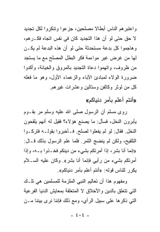 ‫ﻭﺍﻋﺘﺒﺭﻫﻡ ﺍﻟﻨﺎﺱ ﺃﺒﻁﺎﻻ ﻤﺼﻠﺤﻴﻥ، ﺠﺯﻋﻭﺍ ﻭﺘﻨﻜﺭﻭﺍ ﻟﻜل ﺘﺠﺩﻴﺩ‬
                                ‫ﹰ‬
‫ﻻ ﺤﻕ ﺤﺘﻰ ﻟﻭ ﺃﻥ ﻫﺫﺍ ﺍﻟﺘﺠﺩﻴﺩ ﻜﺎﻥ ﻓﻲ ﻨﻔﺱ ﺍﺘﺠﺎﻩ ﻓﻜـﺭﻫﻡ،‬
‫ﻭﻫﺎﺠﻤﻭﺍ ﻜل ﺒﺩﻋﺔ ﻤﺴﺘﺤﺩﺜﺔ ﺤﺘﻰ ﻟﻭ ﺃﻥ ﻫﺫﻩ ﺍﻟﺒﺩﻋﺔ ﻟﻡ ﻴﻜـﻥ‬
‫ﻟﻬﺎ ﻤﻥ ﻏﺭﺽ ﻏﻴﺭ ﻤﻭﺍﺀﻤﺔ ﻓﻜﺭ ﺍﻟﺒﻁل ﺍﻟﻤﺼﻠﺢ ﻤﻊ ﻤﺎ ﻴﺴﺘﺠﺩ‬
‫ﻤﻥ ﻅﺭﻭﻑ، ﻭﺍﺘﻬﻤﻭﺍ ﺩﻋﺎﺓ ﺍﻟﺘﺠﺩﻴﺩ ﺒﺎﻟﻤﺭﻭﻕ ﻭﺍﻟﺨﻴﺎﻨﺔ، ﻭﺃﻜﺩﻭﺍ‬
‫ﻀﺭﻭﺭﺓ ﺍﻟﻭﻻﺀ ﻟﻤﺒﺎﺩﺉ ﺍﻵﺒﺎﺀ ﻭﺍﻟﺯﻋﻤﺎﺀ ﺍﻷﻭل، ﻭﻫﻭ ﻤﺎ ﻓﻌﻠﻪ‬
             ‫ﻜل ﻤﻥ ﻟﻭﺜﺭ ﻭﻜﺎﻟﻔﻥ ﻭﺴﺘﺎﻟﻴﻥ ﻭﻋﺸﺭﺍﺕ ﻏﻴﺭﻫﻡ.‬

                               ‫»ﺃﻨﺘﻡ ﺃﻋﻠﻡ ﺒﺄﻤﺭ ﺩﻨﻴﺎﻜﻡ«‬
‫ﺭﻭﻯ ﻤﺴﻠﻡ ﺃﻥ ﺍﻟﺭﺴﻭل ﺼﻠﻰ ﺍﷲ ﻋﻠﻴﻪ ﻭﺴﻠﻡ ﻤﺭ ﺒﻘـﻭﻡ‬
‫ﻴﺄﺒﺭﻭﻥ ﺍﻟﻨﺨل، ﻓﺴﺄل: ﻤﺎ ﻴﺼﻨﻊ ﻫﺅﻻﺀ؟ ﻓﻘﻴل ﻟﻪ ﺃﻨﻬﻡ ﻴﻠﻘﺤﻭﻥ‬
‫ﺍﻟﻨﺨل. ﻓﻘﺎل: ﻟﻭ ﻟﻡ ﻴﻔﻌﻠﻭﺍ ﻟﺼﻠﺢ. ﻓـﺄﺨﺒﺭﻭﺍ ﺒﻘﻭﻟـﻪ ﻓﺘﺭﻜـﻭﺍ‬
‫ﺍﻟﺘﻠﻘﻴﺢ، ﻭﻟﻜﻥ ﻟﻡ ﻴﻨﻀﺞ ﺍﻟﺜﻤﺭ. ﻓﻠﻤﺎ ﻋﻠﻡ ﺍﻟﺭﺴﻭل ﺒﺫﻟﻙ ﻗـﺎل:‬
‫»ﺇﻨﻤﺎ ﺃﻨﺎ ﺒﺸﺭ، ﺇﺫﺍ ﺃﻤﺭﺘﻜﻡ ﺒﺸﻲﺀ ﻤﻥ ﺩﻴﻨﻜﻡ ﻓﺨـﺫﻭﺍ ﺒـﻪ، ﻭﺇﺫﺍ‬
‫ﺃﻤﺭﺘﻜﻡ ﺒﺸﻲﺀ ﻤﻥ ﺭﺃﻴﻲ ﻓﺈﻨﻤﺎ ﺃﻨﺎ ﺒﺸﺭ«. ﻭﻜﺎﻥ ﻋﻠﻴﻪ ﺍﻟﺴـﻼﻡ‬
                ‫ﻴﻜﺭﺭ ﻟﻠﻨﺎﺱ ﻗﻭﻟﻪ: »ﺃﻨﺘﻡ ﺃﻋﻠﻡ ﺒﺄﻤﺭ ﺩﻨﻴﺎﻜﻡ«.‬
‫ﻭﻤﻔﻬﻭﻡ ﻫﺫﺍ ﺃﻥ ﺘﻌﺎﻟﻴﻡ ﺍﻟﻨﺒﻲ ﺍﻟﻤﻠﺯﻤﺔ ﻟﻠﻤﺴﻠﻤﻴﻥ ﻫﻲ ﺘﻠـﻙ‬
‫ﺍﻟﺘﻲ ﺘﺘﻌﻠﻕ ﺒﺎﻟﺩﻴﻥ ﻭﺍﻷﺨﻼﻕ ﻻ ﺍﻟﻤﺘﻌﻠﻘﺔ ﺒﻤﻌﺎﻴﺵ ﺍﻟﺩﻨﻴﺎ ﺍﻟﻔﺭﻋﻴﺔ‬
‫ﺍﻟﺘﻲ ﺫﻜﺭﻫﺎ ﻋﻠﻰ ﺴﺒﻴل ﺍﻟﺭﺃﻱ، ﻭﻤﻊ ﺫﻟﻙ ﻓﺈﻨﻨﺎ ﻨﺭﻯ ﺒﻴﻨﻨﺎ ﻤـﻥ‬

                       ‫- ٤٠٤ -‬
 