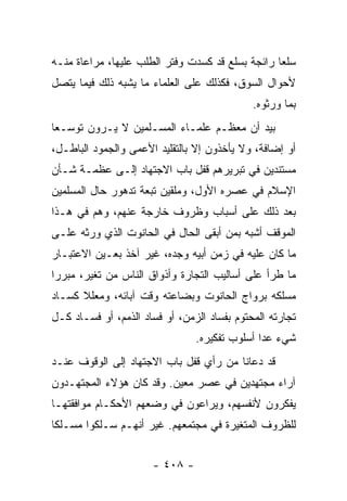 ‫ﺴﻠﻌﺎ ﺭﺍﺌﺠﺔ ﺒﺴﻠﻊ ﻗﺩ ﻜﺴﺩﺕ ﻭﻓﺘﺭ ﺍﻟﻁﻠﺏ ﻋﻠﻴﻬﺎ، ﻤﺭﺍﻋﺎﺓ ﻤﻨـﻪ‬
                                                  ‫‪‬‬
‫ﻷﺤﻭﺍل ﺍﻟﺴﻭﻕ، ﻓﻜﺫﻟﻙ ﻋﻠﻰ ﺍﻟﻌﻠﻤﺎﺀ ﻤﺎ ﻴﺸﺒﻪ ﺫﻟﻙ ﻓﻴﻤﺎ ﻴﺘﺼل‬
                                             ‫ﺒﻤﺎ ﻭﺭﺜﻭﻩ.‬
‫ﺒﻴﺩ ﺃﻥ ﻤﻌﻅـﻡ ﻋﻠﻤـﺎﺀ ﺍﻟﻤﺴـﻠﻤﻴﻥ ﻻ ﻴـﺭﻭﻥ ﺘﻭﺴـﻌﺎ‬
 ‫‪‬‬
‫ﺃﻭ ﺇﻀﺎﻓﺔ، ﻭﻻ ﻴﺄﺨﺫﻭﻥ ﺇﻻ ﺒﺎﻟﺘﻘﻠﻴﺩ ﺍﻷﻋﻤﻰ ﻭﺍﻟﺠﻤﻭﺩ ﺍﻟﺒﺎﻁـل،‬
‫ﻤﺴﺘﻨﺩﻴﻥ ﻓﻲ ﺘﺒﺭﻴﺭﻫﻡ ﻗﻔل ﺒﺎﺏ ﺍﻻﺠﺘﻬﺎﺩ ﺇﻟـﻰ ﻋﻅﻤـﺔ ﺸـﺄﻥ‬
‫ﺍﻹﺴﻼﻡ ﻓﻲ ﻋﺼﺭﻩ ﺍﻷﻭل، ﻭﻤﻠﻘﻴﻥ ﺘﺒﻌﺔ ﺘﺩﻫﻭﺭ ﺤﺎل ﺍﻟﻤﺴﻠﻤﻴﻥ‬
‫ﺒﻌﺩ ﺫﻟﻙ ﻋﻠﻰ ﺃﺴﺒﺎﺏ ﻭﻅﺭﻭﻑ ﺨﺎﺭﺠﺔ ﻋﻨﻬﻡ، ﻭﻫﻡ ﻓﻲ ﻫـﺫﺍ‬
‫ﺍﻟﻤﻭﻗﻑ ﺃﺸﺒﻪ ﺒﻤﻥ ﺃﺒﻘﻰ ﺍﻟﺤﺎل ﻓﻲ ﺍﻟﺤﺎﻨﻭﺕ ﺍﻟﺫﻱ ﻭﺭﺜﻪ ﻋﻠـﻰ‬
‫ﻤﺎ ﻜﺎﻥ ﻋﻠﻴﻪ ﻓﻲ ﺯﻤﻥ ﺃﺒﻴﻪ ﻭﺠﺩﻩ، ﻏﻴﺭ ﺁﺨﺫ ﺒﻌـﻴﻥ ﺍﻻﻋﺘﺒـﺎﺭ‬
‫ﻤﺎ ﻁﺭﺃ ﻋﻠﻰ ﺃﺴﺎﻟﻴﺏ ﺍﻟﺘﺠﺎﺭﺓ ﻭﺃﺫﻭﺍﻕ ﺍﻟﻨﺎﺱ ﻤﻥ ﺘﻐﻴﺭ، ﻤﺒﺭﺭﺍ‬
 ‫‪‬‬
‫ﻤﺴﻠﻜﻪ ﺒﺭﻭﺍﺝ ﺍﻟﺤﺎﻨﻭﺕ ﻭﺒﻀﺎﻋﺘﻪ ﻭﻗﺕ ﺁﺒﺎﺌﻪ، ﻭﻤﻌﻠﻼ ﻜﺴـﺎﺩ‬
      ‫ﹰ‬
‫ﺘﺠﺎﺭﺘﻪ ﺍﻟﻤﺤﺘﻭﻡ ﺒﻔﺴﺎﺩ ﺍﻟﺯﻤﻥ، ﺃﻭ ﻓﺴﺎﺩ ﺍﻟﺫﻤﻡ، ﺃﻭ ﻓﺴـﺎﺩ ﻜـل‬
                                ‫ﺸﻲﺀ ﻋﺩﺍ ﺃﺴﻠﻭﺏ ﺘﻔﻜﻴﺭﻩ.‬
‫ﻗﺩ ﺩﻋﺎﻨﺎ ﻤﻥ ﺭﺃﻱ ﻗﻔل ﺒﺎﺏ ﺍﻻﺠﺘﻬﺎﺩ ﺇﻟﻰ ﺍﻟﻭﻗﻭﻑ ﻋﻨـﺩ‬
‫ﺁﺭﺍﺀ ﻤﺠﺘﻬﺩﻴﻥ ﻓﻲ ﻋﺼﺭ ﻤﻌﻴﻥ. ﻭﻗﺩ ﻜﺎﻥ ﻫﺅﻻﺀ ﺍﻟﻤﺠﺘﻬـﺩﻭﻥ‬
‫ﻴﻔﻜﺭﻭﻥ ﻷﻨﻔﺴﻬﻡ، ﻭﻴﺭﺍﻋﻭﻥ ﻓﻲ ﻭﻀﻌﻬﻡ ﺍﻷﺤﻜـﺎﻡ ﻤﻭﺍﻓﻘﺘﻬـﺎ‬
‫ﻟﻠﻅﺭﻭﻑ ﺍﻟﻤﺘﻐﻴﺭﺓ ﻓﻲ ﻤﺠﺘﻤﻌﻬﻡ. ﻏﻴﺭ ﺃﻨﻬـﻡ ﺴـﻠﻜﻭﺍ ﻤﺴـﻠﻜﺎ‬
 ‫ﹰ‬


                      ‫- ٨٠٤ -‬
 