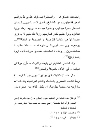 ‫ﻭﺍﺠﺘﻤﻌﺕ ﻋﺴﺎﻜﺭﻫﻡ... ﻭﺍﺼﻁﻔﻭﺍ ﺼـﻔﻭﻓﺎ ﻋﻠـﻰ ﻁـﺭﺍﺌﻘﻬﻡ‬
               ‫ﹰ‬
‫ﺍﻟﻤﻌﺭﻭﻓﺔ ﺒﻴﻨﻬﻡ ﻭﺩﻋﻭﺍ ﺍﻟﻤﺸﺎﻴﺦ ﻭﺃﻋﻴﺎﻥ ﺍﻟﻤﺴـﻠﻤﻴﻥ... ﺜـﻡ ﺃﻥ‬
‫ﺍﻟﻌﺴﺎﻜﺭ ﻟﻌﺒﻭﺍ ﻤﻴﺩﺍﻨﻬﻡ، ﻭﻋﻤﻠﻭﺍ ﻫﻴﺌـﺔ ﺤـﺭﺒﻬﻡ، ﻭﻀـﺭﺒﻭﺍ‬
‫ﺍﻟﺒﻨﺎﺩﻕ، ﻭﻗﺭﺃ ﻋﻠﻴﻬﻡ ﻜﺒﻴﺭ ﻗﺴﺎﻭﺴﻬﻡ ﻭﺭﻗﺔ ﺒﻠﻐـﺘﻬﻡ ﻻ ﻴـﺩﺭﻱ‬
‫ﻤﻌﻨﺎﻫﺎ ﺇﻻ ﻫﻡ، ﻭﻜﺄﻨﻬﺎ ﻜﺎﻟﻭﺼﻴﺔ ﺃﻭ ﺍﻟﻨﺼﻴﺤﺔ ﺃﻭ ﺍﻟﻌﻅﺔ)55(...‬
‫ﻭﺭﺠﻊ ﺼﺎﺭﻱ ﻋﺴـﻜﺭﻱ ﺇﻟـﻰ ﺩﺍﺭﻩ ﻓﻤـﺩ ﺴـﻤﺎﻁ ﻋﻅﻴ ‪‬ـﺎ‬
  ‫ﻤ‬
‫ـﺔ ـﺎﺭﻭﺩ‬
    ‫ـﻭﺍ ﺤﺭﺍﻗـ ﺒـ‬
               ‫ـﺎﺀ ﻋﻤﻠـ‬
                      ‫ـﺩ ﺍﻟﻌﺸـ‬
                             ‫ـﺭﻴﻥ... ﻭﻋﻨـ‬
                                        ‫ﻟﻠﺤﺎﻀـ‬
                                          ‫ﻭﺼﻭﺍﺭﻴﺦ«)65(.‬
‫ﻭﻗﺩ ﺍﻀﻁﺭ ﺍﻟﻤﺸﺎﻴﺦ ﻓﻲ ﻭﻟﻴﻤﺔ ﺒﻭﻨﺎﺒﺭﺕ – ﻷﻭل ﻤﺭﺓ ﻓﻲ‬
                 ‫ﺍﻟﻐﺎﻟﺏ – ﺇﻟﻰ ﺍﻷﻜل ﺒﺎﻟﺸﻭﻜﺔ ﻭﺍﻟﺴﻜﻴﻥ)75(.‬
‫ﻤﺜل ﻫﺫﻩ ﺍﻻﺤﺘﻔﺎﻻﺕ ﻜﺎﻥ ﺒﻭﻨﺎﺒﺭﺕ ﻴﺭﻯ ﻓﻴﻬـﺎ ﻓﺭﺼـﺔ‬
‫ﻟﺭﺒﻁ ﺍﻟﺸﻌﺏ ﺍﻟﻤﺼﺭﻱ ﺒﺎﻟﻌﺎﺩﺍﺕ ﻭﺍﻟﻨﻅﻡ ﺍﻟﻔﺭﻨﺴﻴﺔ، ﻭﻗﺩ ﺸـﺎﺀ،‬
‫ﺒﻤﺎ ﺃﻭﺘﻴﻪ ﻤﻥ ﻁﺒﻴﻌﺔ ﺒﻬﻠﻭﺍﻨﻴﺔ، ﺃﻥ ﻴﺫﻫل ﺍﻟﻘﺎﻫﺭﻴﻴﻥ، ﻓﺄﻤﺭ ﺒـﺄﻥ‬

                                                         ‫)55(‬
‫ﻟﻡ ﺘﻜﻥ ﻫﺫﻩ ﺍﻟﻌﻅﺔ ﻓﻲ ﺍﻟﺤﻘﻴﻘﺔ ﺴﻭﻯ ﺇﻋﻼﻥ ﻤـﻥ ﺒﻭﻨـﺎﺒﺭﺕ ﺇﻟـﻰ‬
‫ﺍﻟﺠﻴﺵ ﻗﺭﺃﻩ ﺍﺤﺩ ﻀﺒﺎﻁﻪ ﺭﺍﺠﻊ ﻭﺼـﻑ ﺼـﺤﻴﻔﺔ »ﻜﻭﺭﻴﻴـﻪ ﺩﻭ‬
                                       ‫ﻟﻴﺠﻴﺒﺕ« ﻟﻠﺤﻔل«.‬
                                                         ‫)65(‬
                               ‫»ﻋﺠﺎﺌﺏ ﺍﻵﺜﺎﺭ« ٤ : ٦١٣.‬
                                                         ‫)75(‬
                              ‫»ﺒﻭﻨﺎﺒﺭﺕ ﻓﻲ ﻤﺼﺭ« ٢١٢.‬

                        ‫- ٠٤ -‬
 