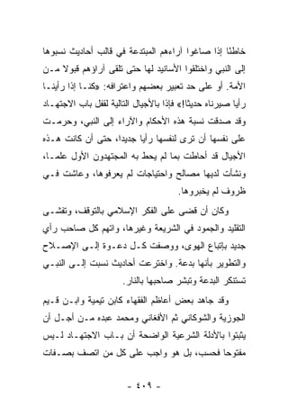 ‫ﺨﺎﻁﺌﺎ ﺇﺫﺍ ﺼﺎﻏﻭﺍ ﺁﺭﺍﺀﻫﻡ ﺍﻟﻤﺒﺘﺩﻋﺔ ﻓﻲ ﻗﺎﻟﺏ ﺃﺤﺎﺩﻴﺙ ﻨﺴﺒﻭﻫﺎ‬
                                                 ‫ً‬
‫ﺇﻟﻰ ﺍﻟﻨﺒﻲ ﻭﺍﺨﺘﻠﻘﻭﺍ ﺍﻷﺴﺎﻨﻴﺩ ﻟﻬﺎ ﺤﺘﻰ ﺘﻠﻘﻰ ﺁﺭﺍﺅﻫﻡ ﻗﺒﻭﻻ ﻤـﻥ‬
    ‫ﹰ‬
‫ﺍﻷﻤﺔ. ﺃﻭ ﻋﻠﻰ ﺤﺩ ﺘﻌﺒﻴﺭ ﺒﻌﻀﻬﻡ ﻭﺍﻋﺘﺭﺍﻓﻪ: »ﻜﻨـﺎ ﺇﺫﺍ ﺭﺃﻴﻨـﺎ‬
‫ﺭﺃﻴﺎ ﺼﻴﺭﻨﺎﻩ ﺤﺩﻴﺜﺎ!« ﻓﺈﺫﺍ ﺒﺎﻷﺠﻴﺎل ﺍﻟﺘﺎﻟﻴﺔ ﻟﻘﻔل ﺒﺎﺏ ﺍﻻﺠﺘﻬـﺎﺩ‬
                                          ‫ﹰ‬            ‫‪‬‬
‫ﻭﻗﺩ ﺼﺩﻗﺕ ﻨﺴﺒﺔ ﻫﺫﻩ ﺍﻷﺤﻜﺎﻡ ﻭﺍﻵﺭﺍﺀ ﺇﻟﻰ ﺍﻟﻨﺒﻲ، ﻭﺤﺭﻤـﺕ‬
‫ﻋﻠﻰ ﻨﻔﺴﻬﺎ ﺃﻥ ﺘﺭﻯ ﻟﻨﻔﺴﻬﺎ ﺭﺃﻴﺎ ﺠﺩﻴﺩﺍ، ﺤﺘﻰ ﺃﻥ ﻜﺎﻨﺕ ﻫـﺫﻩ‬
                   ‫‪‬‬     ‫‪‬‬
‫ﺍﻷﺠﻴﺎل ﻗﺩ ﺃﺤﺎﻁﺕ ﺒﻤﺎ ﻟﻡ ﻴﺤﻁ ﺒﻪ ﺍﻟﻤﺠﺘﻬﺩﻭﻥ ﺍﻷﻭل ﻋﻠ ‪‬ـﺎ،‬
   ‫ﻤ‬
‫ﻭﻨﺸﺄﺕ ﻟﺩﻴﻬﺎ ﻤﺼﺎﻟﺢ ﻭﺍﺤﺘﻴﺎﺠﺎﺕ ﻟﻡ ﻴﻌﺭﻓﻭﻫﺎ، ﻭﻋﺎﺸﺕ ﻓـﻲ‬
                                      ‫ﻅﺭﻭﻑ ﻟﻡ ﻴﺨﺒﺭﻭﻫﺎ.‬
‫ﻭﻜﺎﻥ ﺃﻥ ﻗﻀﻰ ﻋﻠﻰ ﺍﻟﻔﻜﺭ ﺍﻹﺴﻼﻤﻲ ﺒﺎﻟﺘﻭﻗﻑ، ﻭﺘﻔﺸـﻰ‬
‫ﺍﻟﺘﻘﻠﻴﺩ ﻭﺍﻟﺠﻤﻭﺩ ﻓﻲ ﺍﻟﺸﺭﻴﻌﺔ ﻭﻏﻴﺭﻫﺎ، ﻭﺍﺘﻬﻡ ﻜل ﺼﺎﺤﺏ ﺭﺃﻱ‬
‫ﺠﺩﻴﺩ ﺒﺈﺘﺒﺎﻉ ﺍﻟﻬﻭﻯ، ﻭﻭﺼﻔﺕ ﻜـل ﺩﻋـﻭﺓ ﺇﻟـﻰ ﺍﻹﺼـﻼﺡ‬
‫ﻭﺍﻟﺘﻁﻭﻴﺭ ﺒﺄﻨﻬﺎ ﺒﺩﻋﺔ. ﻭﺍﺨﺘﺭﻋﺕ ﺃﺤﺎﺩﻴﺙ ﻨﺴﺒﺕ ﺇﻟـﻰ ﺍﻟﻨﺒـﻲ‬
                      ‫ﺘﺴﺘﻨﻜﺭ ﺍﻟﺒﺩﻋﺔ ﻭﺘﺒﺸﺭ ﺼﺎﺤﺒﻬﺎ ﺒﺎﻟﻨﺎﺭ.‬
‫ﻭﻗﺩ ﺠﺎﻫﺩ ﺒﻌﺽ ﺃﻋﺎﻅﻡ ﺍﻟﻔﻘﻬﺎﺀ ﻜﺎﺒﻥ ﺘﻴﻤﻴﺔ ﻭﺍﺒـﻥ ﻗـﻴﻡ‬
‫ﺍﻟﺠﻭﺯﻴﺔ ﻭﺍﻟﺸﻭﻜﺎﻨﻲ ﺜﻡ ﺍﻷﻓﻐﺎﻨﻲ ﻭﻤﺤﻤﺩ ﻋﺒﺩﻩ ﻤـﻥ ﺃﺠـل ﺃﻥ‬
‫ﻴﺜﺒﺘﻭﺍ ﺒﺎﻷﺩﻟﺔ ﺍﻟﺸﺭﻋﻴﺔ ﺍﻟﻭﺍﻀﺤﺔ ﺃﻥ ﺒـﺎﺏ ﺍﻻﺠﺘﻬـﺎﺩ ﻟـﻴﺱ‬
‫ﻤﻔﺘﻭﺤﺎ ﻓﺤﺴﺏ، ﺒل ﻫﻭ ﻭﺍﺠﺏ ﻋﻠﻰ ﻜل ﻤﻥ ﺍﺘﺼﻑ ﺒﺼـﻔﺎﺕ‬
                                        ‫‪‬‬


                        ‫- ٩٠٤ -‬
 