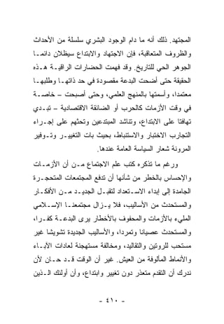 ‫ﺍﻟﻤﺠﺘﻬﺩ. ﺫﻟﻙ ﺃﻨﻪ ﻤﺎ ﺩﺍﻡ ﺍﻟﻭﺠﻭﺩ ﺍﻟﺒﺸﺭﻱ ﺴﻠﺴﻠﺔ ﻤﻥ ﺍﻷﺤﺩﺍﺙ‬
‫ﻭﺍﻟﻅﺭﻭﻑ ﺍﻟﻤﺘﻌﺎﻗﺒﺔ، ﻓﺈﻥ ﺍﻻﺠﺘﻬﺎﺩ ﻭﺍﻻﺒﺘﺩﺍﻉ ﺴﻴﻅﻼﻥ ﺩﺍﺌ ‪‬ـﺎ‬
  ‫ﻤ‬
‫ﺍﻟﺠﻭﻫﺭ ﺍﻟﺤﻲ ﻟﻠﺘﺎﺭﻴﺦ. ﻭﻗﺩ ﻓﻬﻤﺕ ﺍﻟﺤﻀﺎﺭﺍﺕ ﺍﻟﺭﺍﻗﻴـﺔ ﻫـﺫﻩ‬
‫ﺍﻟﺤﻘﻴﻘﺔ ﺤﺘﻰ ﺃﻀﺤﺕ ﺍﻟﺒﺩﻋﺔ ﻤﻘﺼﻭﺩﺓ ﻓﻲ ﺤﺩ ﺫﺍﺘﻬـﺎ ﻭﻁﻠﺒﻬـﺎ‬
‫ﻤﻌﺘﻤﺩﺍ، ﻭﺃﺴﻤﺘﻬﺎ ﺒﺎﻟﻤﻨﻬﺞ ﺍﻟﻌﻠﻤﻲ، ﻭﺤﺘﻰ ﺃﺼﺒﺤﺕ – ﺨﺎﺼـﺔ‬
                                             ‫‪‬‬
‫ﻓﻲ ﻭﻗﺕ ﺍﻷﺯﻤﺎﺕ ﻜﺎﻟﺤﺭﺏ ﺃﻭ ﺍﻟﻀﺎﺌﻘﺔ ﺍﻻﻗﺘﺼﺎﺩﻴﺔ – ﺘﺒـﺩﻱ‬
‫ﺘﻬﺎﻓﺘﺎ ﻋﻠﻰ ﺍﻻﺒﺘﺩﺍﻉ، ﻭﺘﻨﺎﺸﺩ ﺍﻟﻤﺒﺘﺩﻋﻴﻥ ﻭﺘﺤﺜﻬﻡ ﻋﻠﻰ ﺇﺠـﺭﺍﺀ‬
                                                 ‫ﹰ‬
‫ﺍﻟﺘﺠﺎﺭﺏ ﺍﻻﺨﺘﺒﺎﺭ ﻭﺍﻻﺴﺘﻨﺒﺎﻁ، ﺒﺤﻴﺙ ﺒﺎﺕ ﺍﻟﺘﻐﻴﻴـﺭ ﻭﺘـﻭﻓﻴﺭ‬
                      ‫ﺍﻟﻤﺭﻭﻨﺔ ﺸﻌﺎﺭ ﺍﻟﺴﻴﺎﺴﺔ ﺍﻟﻌﺎﻤﺔ ﻋﻨﺩﻫﺎ.‬
‫ﻭﺭﻏﻡ ﻤﺎ ﺘﺫﻜﺭﻩ ﻜﺘﺏ ﻋﻠﻡ ﺍﻻﺠﺘﻤﺎﻉ ﻤـﻥ ﺃﻥ ﺍﻷﺯﻤـﺎﺕ‬
‫ﻭﺍﻹﺤﺴﺎﺱ ﺒﺎﻟﺨﻁﺭ ﻤﻥ ﺸﺄﻨﻬﺎ ﺃﻥ ﺘﺩﻓﻊ ﺍﻟﻤﺠﺘﻤﻌﺎﺕ ﺍﻟﻤﺘﺤﺠـﺭﺓ‬
‫ﺍﻟﺠﺎﻤﺩﺓ ﺇﻟﻰ ﺇﺒﺩﺍﺀ ﺍﻻﺴـﺘﻌﺩﺍﺩ ﻟﺘﻘﺒـل ﺍﻟﺠﺩﻴـﺩ ﻤـﻥ ﺍﻷﻓﻜـﺎﺭ‬
‫ﻭﺍﻟﻤﺴﺘﺤﺩﺙ ﻤﻥ ﺍﻷﺴﺎﻟﻴﺏ، ﻓﻼ ﻴـﺯﺍل ﻤﺠﺘﻤﻌﻨـﺎ ﺍﻹﺴـﻼﻤﻲ‬
‫ﺍﻟﻤﻠﻲﺀ ﺒﺎﻷﺯﻤﺎﺕ ﻭﺍﻟﻤﺤﻔﻭﻑ ﺒﺎﻷﺨﻁﺎﺭ ﻴﺭﻯ ﺍﻟﺒﺩﻋـﺔ ﻜﻔـﺭﺍ،‬
  ‫‪‬‬
‫ﻭﺍﻟﻤﺴﺘﺤﺩﺙ ﻋﺼﻴﺎﻨﺎ ﻭﺘﻤﺭﺩﺍ، ﻭﺍﻷﺴﺎﻟﻴﺏ ﺍﻟﺠﺩﻴﺩﺓ ﺘﺸﻭﻴﺸﺎ ﻏﻴﺭ‬
     ‫ﹰ‬                        ‫‪‬‬      ‫ﹰ‬
‫ﻤﺴﺘﺤﺏ ﻟﻠﺭﻭﺘﻴﻥ ﻭﺍﻟﺘﻘﺎﻟﻴﺩ، ﻭﻤﺨﺎﻟﻔﺔ ﻤﺴﺘﻬﺠﻨﺔ ﻟﻌﺎﺩﺍﺕ ﺍﻵﺒـﺎﺀ‬
‫ﻭﺍﻷﻨﻤﺎﻁ ﺍﻟﻤﺄﻟﻭﻓﺔ ﻤﻥ ﺍﻟﻌﻴﺵ. ﻏﻴﺭ ﺃﻥ ﺍﻟﻭﻗﺕ ﻗـﺩ ﺤـﺎﻥ ﻷﻥ‬
‫ﻨﺩﺭﻙ ﺃﻥ ﺍﻟﺘﻘﺩﻡ ﻤﺘﻌﺫﺭ ﺩﻭﻥ ﺘﻐﻴﻴﺭ ﻭﺍﺒﺘﺩﺍﻉ، ﻭﺃﻥ ﺃﻭﻟﺌﻙ ﺍﻟـﺫﻴﻥ‬


                       ‫- ٠١٤ -‬
 