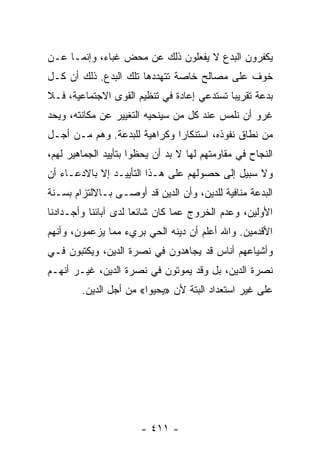 ‫ﻴﻜﻔﺭﻭﻥ ﺍﻟﺒﺩﻉ ﻻ ﻴﻔﻌﻠﻭﻥ ﺫﻟﻙ ﻋﻥ ﻤﺤﺽ ﻏﺒﺎﺀ، ﻭﺇﻨﻤـﺎ ﻋـﻥ‬
‫ﺨﻭﻑ ﻋﻠﻰ ﻤﺼﺎﻟﺢ ﺨﺎﺼﺔ ﺘﺘﻬﺩﺩﻫﺎ ﺘﻠﻙ ﺍﻟﺒﺩﻉ. ﺫﻟﻙ ﺃﻥ ﻜـل‬
‫ﺒﺩﻋﺔ ﺘﻘﺭﻴﺒﺎ ﺘﺴﺘﺩﻋﻲ ﺇﻋﺎﺩﺓ ﻓﻲ ﺘﻨﻅﻴﻡ ﺍﻟﻘﻭﻯ ﺍﻻﺠﺘﻤﺎﻋﻴﺔ، ﻓـﻼ‬
‫ﻏﺭﻭ ﺃﻥ ﻨﻠﻤﺱ ﻋﻨﺩ ﻜل ﻤﻥ ﺴﻴﻨﺤﻴﻪ ﺍﻟﺘﻐﻴﻴﺭ ﻋﻥ ﻤﻜﺎﻨﺘﻪ، ﻭﻴﺤﺩ‬
‫ﻤﻥ ﻨﻁﺎﻕ ﻨﻔﻭﺫﻩ، ﺍﺴﺘﻨﻜﺎﺭﺍ ﻭﻜﺭﺍﻫﻴﺔ ﻟﻠﺒﺩﻋﺔ. ﻭﻫﻡ ﻤـﻥ ﺃﺠـل‬
                              ‫‪‬‬
‫ﺍﻟﻨﺠﺎﺡ ﻓﻲ ﻤﻘﺎﻭﻤﺘﻬﻡ ﻟﻬﺎ ﻻ ﺒﺩ ﺃﻥ ﻴﺤﻅﻭﺍ ﺒﺘﺄﻴﻴﺩ ﺍﻟﺠﻤﺎﻫﻴﺭ ﻟﻬﻡ،‬
‫ﻭﻻ ﺴﺒﻴل ﺇﻟﻰ ﺤﺼﻭﻟﻬﻡ ﻋﻠﻰ ﻫـﺫﺍ ﺍﻟﺘﺄﻴﻴـﺩ ﺇﻻ ﺒﺎﻻﺩﻋـﺎﺀ ﺃﻥ‬
‫ﺍﻟﺒﺩﻋﺔ ﻤﻨﺎﻓﻴﺔ ﻟﻠﺩﻴﻥ، ﻭﺃﻥ ﺍﻟﺩﻴﻥ ﻗﺩ ﺃﻭﺼـﻰ ﺒـﺎﻻﻟﺘﺯﺍﻡ ﺒﺴـﻨﺔ‬
‫ﺍﻷﻭﻟﻴﻥ، ﻭﻋﺩﻡ ﺍﻟﺨﺭﻭﺝ ﻋﻤﺎ ﻜﺎﻥ ﺸﺎﺌﻌﺎ ﻟﺩﻯ ﺁﺒﺎﺌﻨﺎ ﻭﺃﺠـﺩﺍﺩﻨﺎ‬
                      ‫‪‬‬
‫ﺍﻷﻗﺩﻤﻴﻥ. ﻭﺍﷲ ﺃﻋﻠﻡ ﺃﻥ ﺩﻴﻨﻪ ﺍﻟﺤﻲ ﺒﺭﻱﺀ ﻤﻤﺎ ﻴﺯﻋﻤﻭﻥ، ﻭﺃﻨﻬﻡ‬
‫ﻭﺃﺸﻴﺎﻋﻬﻡ ﺃﻨﺎﺱ ﻗﺩ ﻴﺠﺎﻫﺩﻭﻥ ﻓﻲ ﻨﺼﺭﺓ ﺍﻟﺩﻴﻥ، ﻭﻴﻜﺘﺒﻭﻥ ﻓـﻲ‬
‫ﻨﺼﺭﺓ ﺍﻟﺩﻴﻥ، ﺒل ﻭﻗﺩ ﻴﻤﻭﺘﻭﻥ ﻓﻲ ﻨﺼﺭﺓ ﺍﻟﺩﻴﻥ، ﻏﻴـﺭ ﺃﻨﻬـﻡ‬
        ‫ﻋﻠﻰ ﻏﻴﺭ ﺍﺴﺘﻌﺩﺍﺩ ﺍﻟﺒﺘﺔ ﻷﻥ »ﻴﺤﻴﻭﺍ« ﻤﻥ ﺃﺠل ﺍﻟﺩﻴﻥ.‬




                       ‫- ١١٤ -‬
 