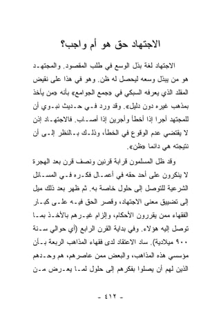 ‫ﺍﻻﺠﺘﻬﺎﺩ ﺤﻕ ﻫﻭ ﺃﻡ ﻭﺍﺠﺏ؟‬
‫ﺍﻻﺠﺘﻬﺎﺩ ﻟﻐﺔ ﺒﺫل ﺍﻟﻭﺴﻊ ﻓﻲ ﻁﻠﺏ ﺍﻟﻤﻘﺼﻭﺩ. ﻭﺍﻟﻤﺠﺘﻬـﺩ‬
‫ﻫﻭ ﻤﻥ ﻴﺒﺫل ﻭﺴﻌﻪ ﻟﻴﺤﺼل ﻟﻪ ﻅﻥ. ﻭﻫﻭ ﻓﻲ ﻫﺫﺍ ﻋﻠﻰ ﻨﻘﻴﺽ‬
‫ﺍﻟﻤﻘﻠﺩ ﺍﻟﺫﻱ ﻴﻌﺭﻓﻪ ﺍﻟﺴﺒﻜﻲ ﻓﻲ »ﺠﻤﻊ ﺍﻟﺠﻭﺍﻤﻊ« ﺒﺄﻨﻪ »ﻤﻥ ﻴﺄﺨﺫ‬
‫ﺒﻤﺫﻫﺏ ﻏﻴﺭﻩ ﺩﻭﻥ ﺩﻟﻴل«. ﻭﻗﺩ ﻭﺭﺩ ﻓـﻲ ﺤـﺩﻴﺙ ﻨﺒـﻭﻱ ﺃﻥ‬
‫ﻟﻠﻤﺠﺘﻬﺩ ﺃﺠﺭﺍ ﺇﺫﺍ ﺃﺨﻁﺄ ﻭﺃﺠﺭﻴﻥ ﺇﺫﺍ ﺃﺼـﺎﺏ. ﻓﺎﻻﺠﺘﻬـﺎﺩ ﺇﺫﻥ‬
                                          ‫‪‬‬
‫ﻻ ﻴﻘﺘﻀﻲ ﻋﺩﻡ ﺍﻟﻭﻗﻭﻉ ﻓﻲ ﺍﻟﺨﻁﺄ، ﻭﺫﻟـﻙ ﺒـﺎﻟﻨﻅﺭ ﺇﻟـﻰ ﺃﻥ‬
                                 ‫ﻨﺘﻴﺠﺘﻪ ﻫﻲ ﺩﺍﺌﻤﺎ »ﻅﻥ«.‬
                                        ‫‪‬‬
‫ﻭﻗﺩ ﻅل ﺍﻟﻤﺴﻠﻤﻭﻥ ﻗﺭﺍﺒﺔ ﻗﺭﻨﻴﻥ ﻭﻨﺼﻑ ﻗﺭﻥ ﺒﻌﺩ ﺍﻟﻬﺠﺭﺓ‬
‫ﻻ ﻴﻨﻜﺭﻭﻥ ﻋﻠﻰ ﺃﺤﺩ ﺤﻘﻪ ﻓﻲ ﺃﻋﻤـﺎل ﻓﻜـﺭﻩ ﻓـﻲ ﺍﻟﻤﺴـﺎﺌل‬
‫ﺍﻟﺸﺭﻋﻴﺔ ﻟﻠﺘﻭﺼل ﺇﻟﻰ ﺤﻠﻭل ﺨﺎﺼﺔ ﺒﻪ. ﺜﻡ ﻅﻬﺭ ﺒﻌﺩ ﺫﻟﻙ ﻤﻴل‬
‫ﺇﻟﻰ ﺘﻀﻴﻴﻕ ﻤﻌﻨﻰ ﺍﻻﺠﺘﻬﺎﺩ، ﻭﻗﺼﺭ ﺍﻟﺤﻕ ﻓﻴـﻪ ﻋﻠـﻰ ﻜﺒـﺎﺭ‬
‫ﺍﻟﻔﻘﻬﺎﺀ ﻤﻤﻥ ﻴﻘﺭﺭﻭﻥ ﺍﻷﺤﻜﺎﻡ، ﻭﺇﻟﺯﺍﻡ ﻏﻴـﺭﻫﻡ ﺒﺎﻷﺨـﺫ ﺒﻤـﺎ‬
‫ﺘﻭﺼل ﺇﻟﻴﻪ ﻫﺅﻻﺀ. ﻭﻓﻲ ﺒﺩﺍﻴﺔ ﺍﻟﻘﺭﻥ ﺍﻟﺭﺍﺒﻊ )ﺃﻱ ﺤﻭﺍﻟﻲ ﺴـﻨﺔ‬
‫٠٠٩ ﻤﻴﻼﺩﻴﺔ(. ﺴﺎﺩ ﺍﻻﻋﺘﻘﺎﺩ ﻟﺩﻯ ﻓﻘﻬﺎﺀ ﺍﻟﻤﺫﺍﻫﺏ ﺍﻟﺭﺒﻌﺔ ﺒـﺄﻥ‬
‫ﻤﺅﺴﺴﻲ ﻫﺫﻩ ﺍﻟﻤﺫﺍﻫﺏ، ﻭﺍﻟﺒﻌﺽ ﻤﻤﻥ ﻋﺎﺼﺭﻫﻡ، ﻫﻡ ﻭﺤـﺩﻫﻡ‬
‫ﺍﻟﺫﻴﻥ ﻟﻬﻡ ﺃﻥ ﻴﺼﻠﻭﺍ ﺒﻔﻜﺭﻫﻡ ﺇﻟﻰ ﺤﻠﻭل ﻟﻤـﺎ ﻴﻌـﺭﺽ ﻤـﻥ‬


                      ‫- ٢١٤ -‬
 