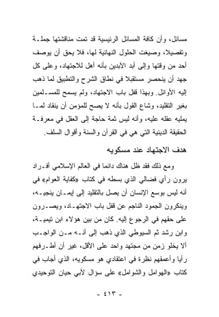 ‫ﻤﺴﺎﺌل، ﻭﺃﻥ ﻜﺎﻓﺔ ﺍﻟﻤﺴﺎﺌل ﺍﻟﺭﺌﻴﺴﻴﺔ ﻗﺩ ﺘﻤﺕ ﻤﻨﺎﻗﺸﺘﻬﺎ ﺠﻤﻠـﺔ‬
‫ﻭﺘﻔﺼﻴﻼ، ﻭﺼﻴﻐﺕ ﺍﻟﺤﻠﻭل ﺍﻟﻨﻬﺎﺌﻴﺔ ﻟﻬﺎ، ﻓﻼ ﻴﺤﻕ ﺃﻥ ﻴﻭﺼﻑ‬
                                           ‫ﹰ‬
‫ﺃﺤﺩ ﻤﻥ ﻭﻗﺘﻬﺎ ﻭﺇﻟﻰ ﺃﺒﺩ ﺍﻵﺒﺩﻴﻥ ﺒﺄﻨﻪ ﺃﻫل ﻟﻼﺠﺘﻬﺎﺩ، ﻭﻋﻠﻰ ﻜل‬
‫ﺠﻬﺩ ﺃﻥ ﻴﻨﺤﺼﺭ ﻤﺴﺘﻘﺒﻼ ﻓﻲ ﻨﻁﺎﻕ ﺍﻟﺸﺭﺡ ﻭﺍﻟﺘﻁﺒﻴﻕ ﻟﻤﺎ ﺫﻫﺏ‬
                               ‫ﹰ‬
‫ﺇﻟﻴﻪ ﺍﻷﻭﺍﺌل. ﻭﺒﻬﺫﺍ ﻗﻔل ﺒﺎﺏ ﺍﻻﺠﺘﻬﺎﺩ، ﻭﻟﻡ ﻴﺴﻤﺢ ﻟﻠﻤﺴـﻠﻤﻴﻥ‬
‫ﺒﻐﻴﺭ ﺍﻟﺘﻘﻠﻴﺩ، ﻭﺸﺎﻉ ﺍﻟﻘﻭل ﺒﺄﻨﻪ ﻻ ﻴﺼﺢ ﻟﻠﻤﺅﻤﻥ ﺃﻥ ﻴﻨﻘﺎﺩ ﻟﻤـﺎ‬
‫ﻴﻤﻠﻴﻪ ﻋﻘﻠﻪ ﻋﻠﻴﻪ، ﻭﺃﻨﻪ ﻟﻴﺱ ﺜﻤﺔ ﺤﺎﺠﺔ ﺇﻟﻰ ﺍﻟﻌﻘل ﻓﻲ ﻤﻌﺭﻓـﺔ‬
    ‫ﺍﻟﺤﻘﻴﻘﺔ ﺍﻟﺩﻴﻨﻴﺔ ﺍﻟﺘﻲ ﻫﻲ ﻓﻲ ﺍﻟﻘﺭﺁﻥ ﻭﺍﻟﺴﻨﺔ ﻭﺃﻗﻭﺍل ﺍﻟﺴﻠﻑ.‬

                           ‫ﻫﺩﻑ ﺍﻻﺠﺘﻬﺎﺩ ﻋﻨﺩ ﻤﺴﻜﻭﻴﻪ‬
‫ﻭﻤﻊ ﺫﻟﻙ ﻓﻘﺩ ﻅل ﻫﻨﺎﻙ ﺩﺍﺌﻤﺎ ﻓﻲ ﺍﻟﻌﺎﻟﻡ ﺍﻹﺴﻼﻤﻲ ﺃﻓـﺭﺍﺩ‬
                         ‫‪‬‬
‫ﻴﺭﻭﻥ ﺭﺃﻱ ﻓﻀﺎﻟﻲ ﺍﻟﺫﻱ ﺒﺴﻁﻪ ﻓﻲ ﻜﺘﺎﺏ »ﻜﻔﺎﻴﺔ ﺍﻟﻌﻭﺍﻡ« ﻓﻲ‬
‫ﺃﻨﻪ ﻟﻴﺱ ﺒﻭﺴﻊ ﺍﻹﻨﺴﺎﻥ ﺃﻥ ﻴﺼل ﺒﺎﻟﺘﻘﻠﻴﺩ ﺇﻟﻰ ﺇﻴﻤـﺎﻥ ﻴﻨﺠﻴـﻪ،‬
‫ﻭﻴﻨﻜﺭﻭﻥ ﺍﻟﺠﻤﻭﺩ ﺍﻟﻨﺎﺠﻡ ﻋﻥ ﻗﻔل ﺒﺎﺏ ﺍﻻﺠﺘﻬـﺎﺩ، ﻭﻴﺼـﺭﻭﻥ‬
‫ﻋﻠﻰ ﺤﻘﻬﻡ ﻓﻲ ﺍﻟﺭﺠﻭﻉ ﺇﻟﻴﻪ. ﻜﺎﻥ ﻤﻥ ﺒﻴﻥ ﻫﺅﻻﺀ ﺍﺒﻥ ﺘﻴﻤﻴـﺔ،‬
‫ﻭﺍﺒﻥ ﺭﺸﺩ ﺜﻡ ﺍﻟﺴﻴﻭﻁﻲ ﺍﻟﺫﻱ ﺫﻫﺏ ﺇﻟﻰ ﺃﻨـﻪ ﻤـﻥ ﺍﻟﻭﺍﺠـﺏ‬
‫ﺃﻻ ﻴﺨﻠﻭ ﺯﻤﻥ ﻤﻥ ﻤﺠﺘﻬﺩ ﻭﺍﺤﺩ ﻋﻠﻰ ﺍﻷﻗل، ﻏﻴﺭ ﺃﻥ ﺃﻁـﺭﻓﻬﻡ‬
‫ﺭﺃﻴﺎ ﻭﺃﻋﻤﻘﻬﻡ ﻨﻅﺭﺓ ﻓﻲ ﺍﻋﺘﻘﺎﺩﻱ ﻫﻭ ﻤﺴﻜﻭﻴﻪ، ﺍﻟﺫﻱ ﺃﺠﺎﺏ ﻓﻲ‬
                                                 ‫‪‬‬
‫ﻜﺘﺎﺏ »ﺍﻟﻬﻭﺍﻤل ﻭﺍﻟﺸﻭﺍﻤل« ﻋﻠﻰ ﺴﺅﺍل ﻷﺒﻲ ﺤﻴﺎﻥ ﺍﻟﺘﻭﺤﻴﺩﻱ‬

                       ‫- ٣١٤ -‬
 