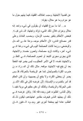 ‫ﻋﻥ ﻗﻀﻴﺔ ﺍﻻﺠﺘﻬﺎﺩ ﻭﺴﺒﺏ ﺍﺨﺘﻼﻑ ﺍﻟﻔﻘﻬﺎﺀ ﻓﻴﻤﺎ ﺒﻴﻨﻬﻡ ﺤﻭل ﻤﺎ‬
                          ‫ﻫﻭ ﺤﺭﺍﻡ ﻭﻤﺎ ﻫﻭ ﺤﻼل، ﺒﻘﻭﻟﻪ:‬
‫»... ﺃﻤﺎ ﻤﺎ ﺴﻭﻍ ﺍﻟﻔﻘﻬﺎﺀ ﺃﻥ ﻴﻘﻭﻟﻭﻥ ﻓﻲ ﺸﻲﺀ ﻭﺍﺤﺩ ﺇﻨﻪ‬
‫ﺤﻼل ﻭﺤﺭﺍﻡ، ﻓﻸﻥ ﺫﻟﻙ ﺍﻟﺸﻲﺀ ﺘﺭﻙ ﻭﺍﺠﺘﻬﺎﺩ ﺍﻟﻨـﺎﺱ ﻓﻴـﻪ.‬
‫ﻓﺒﻌﺽ ﺍﻷﺤﻜﺎﻡ ﻴﺘﻐﻴﺭ ﺒﺤﺴﺏ ﺍﻟﺯﻤﺎﻥ، ﻭﺒﺤﺴﺏ ﺍﻟﻌﺎﺩﺓ، ﻭﻋﻠﻰ‬
‫ﻗﺩﺭ ﻤﺼﺎﻟﺢ ﺍﻟﻨﺎﺱ، ﻷﻥ ﺍﻷﺤﻜﺎﻡ ﻤﻭﻀـﻭﻋﺔ ﻋﻠـﻰ ﺍﻟﻌـﺩل‬
‫ﻭﺍﻟﻭﻀﻌﻲ، ﻭﺭﺒﻤﺎ ﻜﺎﻨﺕ ﺍﻟﻤﺼﻠﺤﺔ ﺍﻟﻴﻭﻡ ﻓﻲ ﺸﻲﺀ، ﻭﻏﺩﺍ ﻓـﻲ‬
‫ﺸﻲﺀ ﺁﺨﺭ، ﻭﻜﺎﻨﺕ ﻟﺯﻴﺩ ﻤﺼﻠﺤﺔ، ﻭﻟﻌﻤﺭﻭ ﻤﻔﺴﺩﺓ. ﻭﺍﻻﺠﺘﻬﺎﺩ‬
‫ﺍﻟﺫﻱ ﻴﺠﺭﻯ ﻤﺠﺭﻯ ﺍﻟﺘﺒﻌﺩ ﺃﻭ ﻟﻌﻤﻭﻡ ﺍﻟﻤﺼﻠﺤﺔ، ﻓـﻲ ﺍﻟﻨﻅـﺭ‬
‫ﻭﺍﻻﺠﺘﻬﺎﺩ ﻨﻔﺴﻪ، ﻻ ﻓﻲ ﺍﻷﻤﺭ ﺍﻟﻤﻁﻠﻭﺏ، ﻟﻴﺱ ﻴﻀﺭ ﻓﻴﻪ ﺍﻟﺨﻁﺄ‬
‫ﺒﻌﺩ ﺃﻥ ﻴﻘﻊ ﻓﻴﻪ ﺍﻻﺠﺘﻬﺎﺩ ﻤﻭﻗﻌﻪ. ﻤﺜﺎل ﺫﻟﻙ ﺃﻥ ﺍﻟﻤـﺭﺍﺩ ﻤـﻥ‬
‫ﻀﺭﺏ ﺍﻟﻜﺭﺓ ﺒﺎﻟﺼﻭﻟﺠﺎﻥ ﺇﻨﻤﺎ ﻫﻭ ﺍﻟﺭﻴﺎﻀﺔ ﺒﺎﻟﺤﺭﻜﺔ، ﻓﻠـﻴﺱ‬
‫ﻴﻀﺭ ﺃﻥ ﻴﺨﻁﺊ ﺍﻟﻜﺭﺓ، ﻭﻻ ﻴﻨﻔﻊ ﺃﻥ ﻴﺼﻴﺒﻬﺎ، ﻭﺃﻥ ﻜﺎﻥ ﺍﻟﺤﻜﻡ‬
‫ﻗﺩ ﺃﻤﺭ ﺒﺎﻟﻀﺭﺏ ﻭﺍﻹﺼﺎﺒﺔ، ﻷﻥ ﻏﺭﻀﻪ ﻜﺎﻥ ﻓﻲ ﺫﻟﻙ ﺍﻷﻤـﺭ‬
‫ﻨﻔﺱ ﺍﻟﺤﺭﻜﺔ ﻭﺍﻟﺭﻴﺎﻀﺔ، ﻭﻜﺫﻟﻙ ﺃﻥ ﺩﻓﻥ ﺤﻜﻴﻡ ﻓﻲ ﺒﺭﻴﺔ ﺩﻓﻴ ﹰـﺎ‬
  ‫ﻨ‬
‫ﻭﻗﺎل ﻟﻠﻨﺎﺱ: ﺃﻁﻠﺒﻭﻩ، ﻓﻤﻥ ﻭﺠﺩﻩ ﻓﻠﻪ ﻜﺫﺍ. ﻭﻜﺎﻥ ﻏﺭﻀﻪ ﻓـﻲ‬
‫ﺫﻟﻙ ﺃﻥ ﻴﺠﺘﻬﺩ ﺍﻟﻨﺎﺱ ﻓﻴﻌﺭﻑ ﻤﻘﺎﺩﻴﺭ ﺍﺠﺘﻬﺎﺩﻫﻡ، ﻟﻴﻜﻭﻥ ﺫﻟـﻙ‬
‫ﺍﻟﻁﻠﺏ ﻋﺎﺌﺩﺍ ﻟﻬﻡ ﺒﻤﻨﻔﻌﺔ ﺃﺨﺭﻯ ﻏﻴﺭ ﻭﺠـﻭﺩ ﺍﻟـﺩﻓﻴﻥ. ﻓـﺈﻥ‬
                                         ‫‪‬‬


                      ‫- ٤١٤ -‬
 