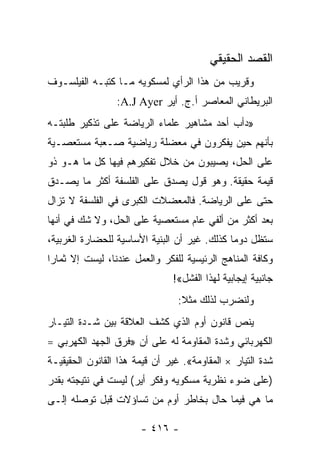 ‫ﺍﻟﻘﺼﺩ ﺍﻟﺤﻘﻴﻘﻲ‬
‫ﻭﻗﺭﻴﺏ ﻤﻥ ﻫﺫﺍ ﺍﻟﺭﺃﻱ ﻟﻤﺴﻜﻭﻴﻪ ﻤـﺎ ﻜﺘﺒـﻪ ﺍﻟﻔﻴﻠﺴـﻭﻑ‬
                 ‫ﺍﻟﺒﺭﻴﻁﺎﻨﻲ ﺍﻟﻤﻌﺎﺼﺭ ﺃ.ﺝ. ﺃﻴﺭ ‪:A.J Ayer‬‬
‫»ﺩﺃﺏ ﺃﺤﺩ ﻤﺸﺎﻫﻴﺭ ﻋﻠﻤﺎﺀ ﺍﻟﺭﻴﺎﻀﺔ ﻋﻠﻰ ﺘﺫﻜﻴﺭ ﻁﻠﺒﺘـﻪ‬
‫ﺒﺄﻨﻬﻡ ﺤﻴﻥ ﻴﻔﻜﺭﻭﻥ ﻓﻲ ﻤﻌﻀﻠﺔ ﺭﻴﺎﻀﻴﺔ ﺼـﻌﺒﺔ ﻤﺴﺘﻌﺼـﻴﺔ‬
‫ﻋﻠﻰ ﺍﻟﺤل، ﻴﺼﻴﺒﻭﻥ ﻤﻥ ﺨﻼل ﺘﻔﻜﻴﺭﻫﻡ ﻓﻴﻬﺎ ﻜل ﻤﺎ ﻫـﻭ ﺫﻭ‬
‫ﻗﻴﻤﺔ ﺤﻘﻴﻘﺔ. ﻭﻫﻭ ﻗﻭل ﻴﺼﺩﻕ ﻋﻠﻰ ﺍﻟﻔﻠﺴﻔﺔ ﺃﻜﺜﺭ ﻤﺎ ﻴﺼـﺩﻕ‬
‫ﺤﺘﻰ ﻋﻠﻰ ﺍﻟﺭﻴﺎﻀﺔ. ﻓﺎﻟﻤﻌﻀﻼﺕ ﺍﻟﻜﺒﺭﻯ ﻓﻲ ﺍﻟﻔﻠﺴﻔﺔ ﻻ ﺘﺯﺍل‬
‫ﺒﻌﺩ ﺃﻜﺜﺭ ﻤﻥ ﺃﻟﻔﻲ ﻋﺎﻡ ﻤﺴﺘﻌﺼﻴﺔ ﻋﻠﻰ ﺍﻟﺤل، ﻭﻻ ﺸﻙ ﻓﻲ ﺃﻨﻬﺎ‬
‫ﺴﺘﻅل ﺩﻭﻤﺎ ﻜﺫﻟﻙ. ﻏﻴﺭ ﺃﻥ ﺍﻟﺒﻨﻴﺔ ﺍﻷﺴﺎﺴﻴﺔ ﻟﻠﺤﻀﺎﺭﺓ ﺍﻟﻐﺭﺒﻴﺔ،‬
                                              ‫‪‬‬
‫ﻭﻜﺎﻓﺔ ﺍﻟﻤﻨﺎﻫﺞ ﺍﻟﺭﺌﻴﺴﻴﺔ ﻟﻠﻔﻜﺭ ﻭﺍﻟﻌﻤل ﻋﻨﺩﻨﺎ، ﻟﻴﺴﺕ ﺇﻻ ﺜﻤﺎﺭﺍ‬
 ‫‪‬‬
                               ‫ﺠﺎﻨﺒﻴﺔ ﺇﻴﺠﺎﺒﻴﺔ ﻟﻬﺫﺍ ﺍﻟﻔﺸل«!‬
                                 ‫ﻭﻟﻨﻀﺭﺏ ﻟﺫﻟﻙ ﻤﺜﻼ:‬
                                  ‫ﹰ‬
‫ﻴﻨﺹ ﻗﺎﻨﻭﻥ ﺃﻭﻡ ﺍﻟﺫﻱ ﻜﺸﻑ ﺍﻟﻌﻼﻗﺔ ﺒﻴﻥ ﺸـﺩﺓ ﺍﻟﺘﻴـﺎﺭ‬
‫ﺍﻟﻜﻬﺭﺒﺎﺌﻲ ﻭﺸﺩﺓ ﺍﻟﻤﻘﺎﻭﻤﺔ ﻟﻪ ﻋﻠﻰ ﺃﻥ »ﻓﺭﻕ ﺍﻟﺠﻬﺩ ﺍﻟﻜﻬﺭﺒﻲ =‬
‫ﺸﺩﺓ ﺍﻟﺘﻴﺎﺭ × ﺍﻟﻤﻘﺎﻭﻤﺔ«. ﻏﻴﺭ ﺃﻥ ﻗﻴﻤﺔ ﻫﺫﺍ ﺍﻟﻘﺎﻨﻭﻥ ﺍﻟﺤﻘﻴﻘﻴـﺔ‬
‫)ﻋﻠﻰ ﻀﻭﺀ ﻨﻅﺭﻴﺔ ﻤﺴﻜﻭﻴﻪ ﻭﻓﻜﺭ ﺃﻴﺭ( ﻟﻴﺴﺕ ﻓﻲ ﻨﺘﻴﺠﺘﻪ ﺒﻘﺩﺭ‬
‫ﻤﺎ ﻫﻲ ﻓﻴﻤﺎ ﺤﺎل ﺒﺨﺎﻁﺭ ﺃﻭﻡ ﻤﻥ ﺘﺴﺎﺅﻻﺕ ﻗﺒل ﺘﻭﺼﻠﻪ ﺇﻟـﻰ‬

                       ‫- ٦١٤ -‬
 